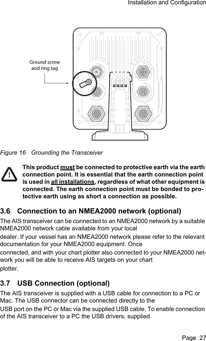 Installation and ConfigurationPage  27Figure 16 Grounding the TransceiverThis product must be connected to protective earth via the earth connection point. It is essential that the earth connection point is used in all installations, regardless of what other equipment is connected. The earth connection point must be bonded to pro-tective earth using as short a connection as possible.3.6 Connection to an NMEA2000 network (optional)The AIS transceiver can be connected to an NMEA2000 network by a suitable NMEA2000 network cable available from your localdealer. If your vessel has an NMEA2000 network please refer to the relevant documentation for your NMEA2000 equipment. Onceconnected, and with your chart plotter also connected to your NMEA2000 net-work you will be able to receive AIS targets on your chartplotter.3.7 USB Connection (optional)The AIS transceiver is supplied with a USB cable for connection to a PC or Mac. The USB connector can be connected directly to theUSB port on the PC or Mac via the supplied USB cable. To enable connection of the AIS transceiver to a PC the USB drivers, suppliedGround screwand ring tag!