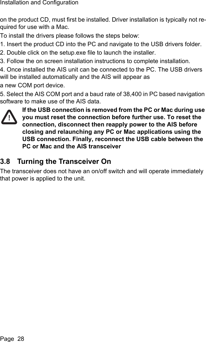 Installation and ConfigurationPage  28on the product CD, must first be installed. Driver installation is typically not re-quired for use with a Mac.To install the drivers please follows the steps below:1. Insert the product CD into the PC and navigate to the USB drivers folder.2. Double click on the setup.exe file to launch the installer.3. Follow the on screen installation instructions to complete installation.4. Once installed the AIS unit can be connected to the PC. The USB drivers will be installed automatically and the AIS will appear asa new COM port device.5. Select the AIS COM port and a baud rate of 38,400 in PC based navigation software to make use of the AIS data.If the USB connection is removed from the PC or Mac during use you must reset the connection before further use. To reset the connection, disconnect then reapply power to the AIS before closing and relaunching any PC or Mac applications using the USB connection. Finally, reconnect the USB cable between the PC or Mac and the AIS transceiver3.8 Turning the Transceiver OnThe transceiver does not have an on/off switch and will operate immediately that power is applied to the unit.!