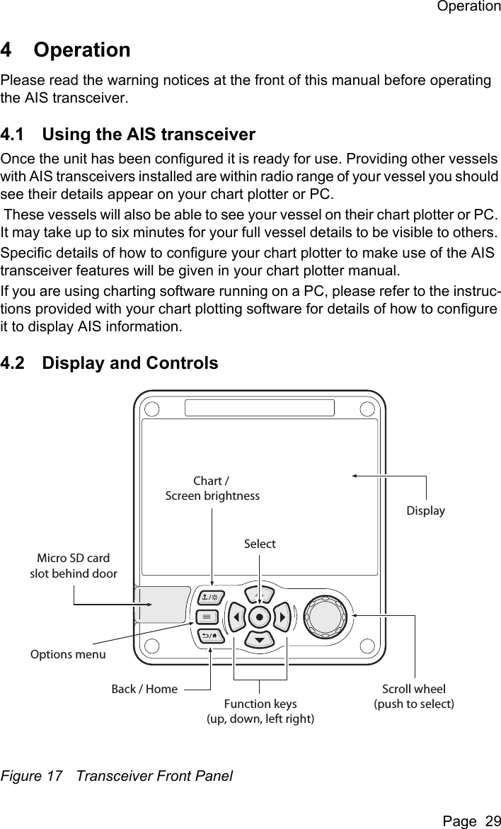OperationPage  294 OperationPlease read the warning notices at the front of this manual before operating the AIS transceiver. 4.1 Using the AIS transceiverOnce the unit has been configured it is ready for use. Providing other vessels with AIS transceivers installed are within radio range of your vessel you should see their details appear on your chart plotter or PC. These vessels will also be able to see your vessel on their chart plotter or PC. It may take up to six minutes for your full vessel details to be visible to others. Specific details of how to configure your chart plotter to make use of the AIS transceiver features will be given in your chart plotter manual.If you are using charting software running on a PC, please refer to the instruc-tions provided with your chart plotting software for details of how to configure it to display AIS information.4.2 Display and ControlsFigure 17 Transceiver Front PanelScroll wheel(push to select)Function keys(up, down, left right)Back / HomeMicro SD cardslot behind doorChart / Screen brightnessSelectOptions menuDisplay