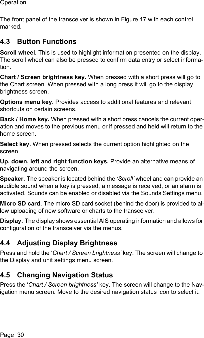 OperationPage  30The front panel of the transceiver is shown in Figure 17 with each control marked. 4.3 Button FunctionsScroll wheel. This is used to highlight information presented on the display. The scroll wheel can also be pressed to confirm data entry or select informa-tion. Chart / Screen brightness key. When pressed with a short press will go to the Chart screen. When pressed with a long press it will go to the display brightness screen.Options menu key. Provides access to additional features and relevant shortcuts on certain screens. Back / Home key. When pressed with a short press cancels the current oper-ation and moves to the previous menu or if pressed and held will return to the home screen.Select key. When pressed selects the current option highlighted on the screen.Up, down, left and right function keys. Provide an alternative means of navigating around the screen.Speaker. The speaker is located behind the &lsquo;Scroll&rsquo; wheel and can provide an audible sound when a key is pressed, a message is received, or an alarm is activated. Sounds can be enabled or disabled via the Sounds Settings menu. Micro SD card. The micro SD card socket (behind the door) is provided to al-low uploading of new software or charts to the transceiver.Display. The display shows essential AIS operating information and allows for configuration of the transceiver via the menus.4.4 Adjusting Display BrightnessPress and hold the &lsquo;Chart / Screen brightness&rsquo; key. The screen will change to the Display and unit settings menu screen. 4.5 Changing Navigation StatusPress the &lsquo;Chart / Screen brightness&rsquo; key. The screen will change to the Nav-igation menu screen. Move to the desired navigation status icon to select it.