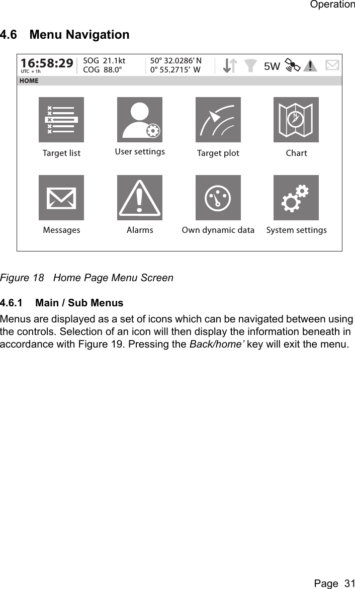 OperationPage  314.6 Menu NavigationFigure 18 Home Page Menu Screen4.6.1 Main / Sub MenusMenus are displayed as a set of icons which can be navigated between using the controls. Selection of an icon will then display the information beneath in accordance with Figure 19. Pressing the Back/home&rsquo; key will exit the menu.HOME16:58:29 SOG  21.1ktUTC  + 1h COG  88.0&deg;50&deg; 32.0286&rsquo; N0&deg; 55.2715&rsquo;  WTarget list User settings Target plot ChartMessages Alarms Own dynamic data System settings!5W !