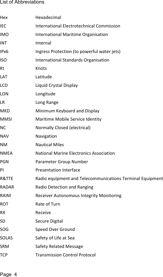 List of AbbreviationsPage  4Hex HexadecimalIEC International Electrotechnical CommissionIMO International Maritime OrganisationINT InternalIPx6 Ingress Protection (to powerful water jets)ISO International Standards OrganisationKt KnotsLAT LatitudeLCD Liquid Crystal DisplayLON LongitudeLR Long RangeMKD Minimum Keyboard and DisplayMMSI Maritime Mobile Service IdentityNC Normally Closed (electrical)NAV NavigationNM Nautical MilesNMEA National Marine Electronics AssociationPGN Parameter Group NumberPI Presentation InterfaceR&amp;TTE Radio equipment and Telecommunications Terminal EquipmentRADAR Radio Detection and RangingRAIM Receiver Autonomous Integrity MonitoringROT Rate of TurnRX ReceiveSD Secure DigitalSOG Speed Over GroundSOLAS Safety of Life at SeaSRM Safety Related MessageTCP Transmission Control Protocol