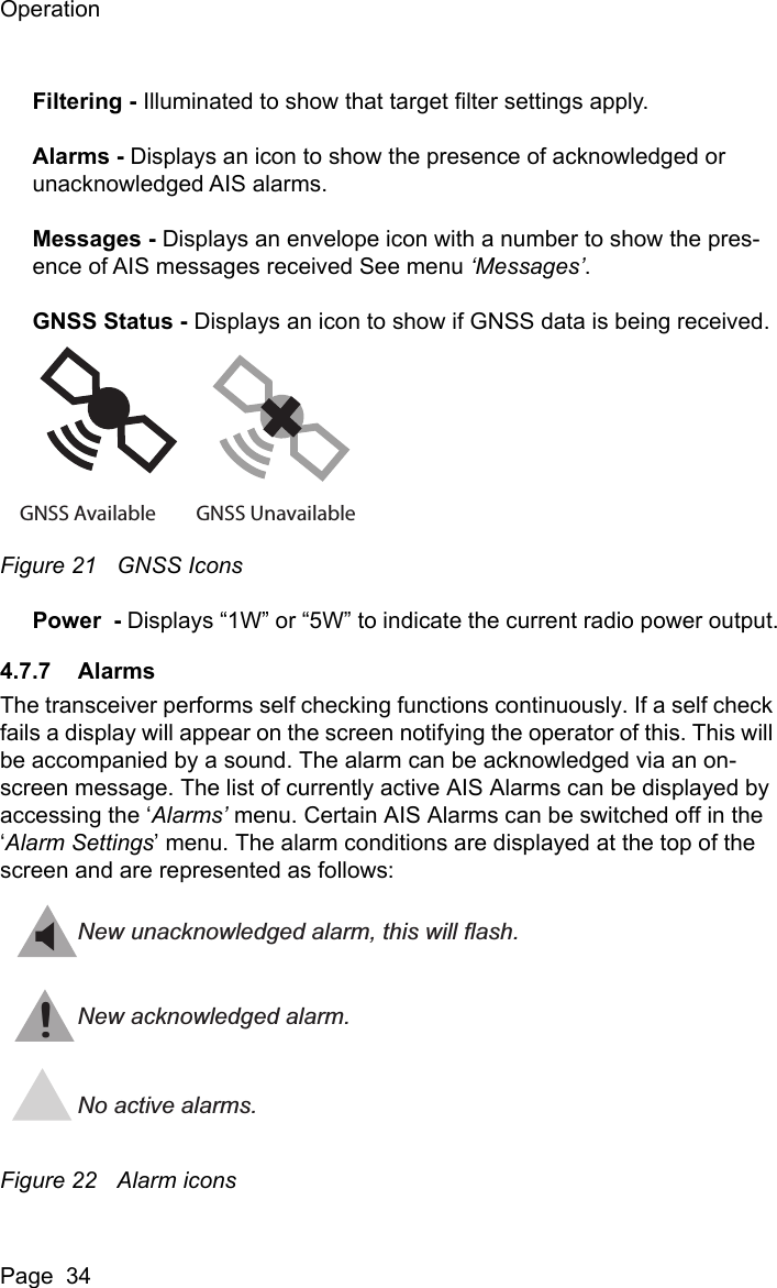 OperationPage  34Filtering - Illuminated to show that target filter settings apply.Alarms - Displays an icon to show the presence of acknowledged or unacknowledged AIS alarms.Messages - Displays an envelope icon with a number to show the pres-ence of AIS messages received See menu &lsquo;Messages&rsquo;.GNSS Status - Displays an icon to show if GNSS data is being received.Figure 21 GNSS IconsPower  - Displays &ldquo;1W&rdquo; or &ldquo;5W&rdquo; to indicate the current radio power output.4.7.7 AlarmsThe transceiver performs self checking functions continuously. If a self check fails a display will appear on the screen notifying the operator of this. This will be accompanied by a sound. The alarm can be acknowledged via an on-screen message. The list of currently active AIS Alarms can be displayed by accessing the &lsquo;Alarms&rsquo; menu. Certain AIS Alarms can be switched off in the &lsquo;Alarm Settings&rsquo; menu. The alarm conditions are displayed at the top of the screen and are represented as follows:Figure 22 Alarm iconsGNSS Available GNSS Unavailable!New unacknowledged alarm, this will flash.New acknowledged alarm.No active alarms.