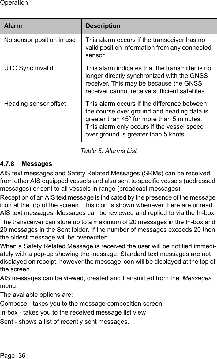 OperationPage  36Table 5: Alarms List4.7.8 MessagesAIS text messages and Safety Related Messages (SRMs) can be received from other AIS equipped vessels and also sent to specific vessels (addressed messages) or sent to all vessels in range (broadcast messages).Reception of an AIS text message is indicated by the presence of the message icon at the top of the screen. This icon is shown whenever there are unread AIS text messages. Messages can be reviewed and replied to via the In-box.The transceiver can store up to a maximum of 20 messages in the In-box and 20 messages in the Sent folder. If the number of messages exceeds 20 then the oldest message will be overwritten.When a Safety Related Message is received the user will be notified immedi-ately with a pop-up showing the message. Standard text messages are not displayed on receipt, however the message icon will be displayed at the top of the screen.AIS messages can be viewed, created and transmitted from the &lsquo;Messages&rsquo; menu.The available options are:Compose - takes you to the message composition screenIn-box - takes you to the received message list viewSent - shows a list of recently sent messages.No sensor position in use This alarm occurs if the transceiver has no valid position information from any connected sensor.UTC Sync Invalid This alarm indicates that the transmitter is no longer directly synchronized with the GNSS receiver. This may be because the GNSS receiver cannot receive sufficient satellites.Heading sensor offset This alarm occurs if the difference between the course over ground and heading data is greater than 45&deg; for more than 5 minutes. This alarm only occurs if the vessel speed over ground is greater than 5 knots.Alarm Description