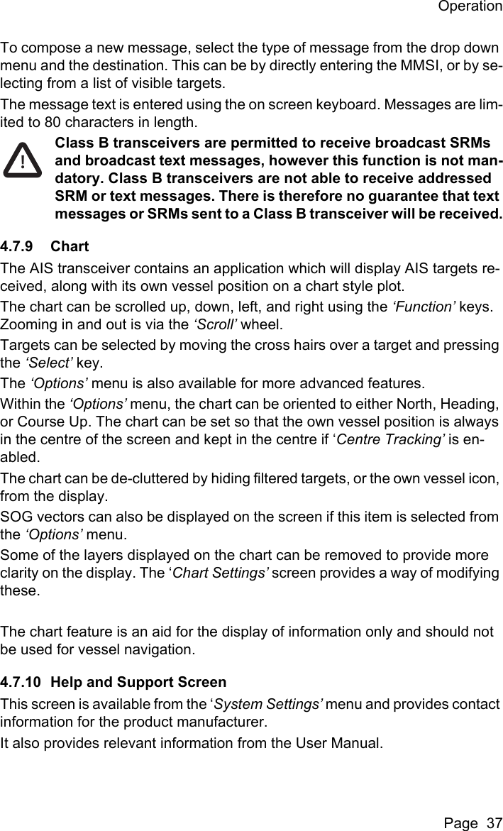 OperationPage  37To compose a new message, select the type of message from the drop down menu and the destination. This can be by directly entering the MMSI, or by se-lecting from a list of visible targets.The message text is entered using the on screen keyboard. Messages are lim-ited to 80 characters in length.Class B transceivers are permitted to receive broadcast SRMs and broadcast text messages, however this function is not man-datory. Class B transceivers are not able to receive addressed SRM or text messages. There is therefore no guarantee that text messages or SRMs sent to a Class B transceiver will be received.4.7.9 ChartThe AIS transceiver contains an application which will display AIS targets re-ceived, along with its own vessel position on a chart style plot. The chart can be scrolled up, down, left, and right using the &lsquo;Function&rsquo; keys. Zooming in and out is via the &lsquo;Scroll&rsquo; wheel.Targets can be selected by moving the cross hairs over a target and pressing the &lsquo;Select&rsquo; key.The &lsquo;Options&rsquo; menu is also available for more advanced features.Within the &lsquo;Options&rsquo; menu, the chart can be oriented to either North, Heading, or Course Up. The chart can be set so that the own vessel position is always in the centre of the screen and kept in the centre if &lsquo;Centre Tracking&rsquo; is en-abled.The chart can be de-cluttered by hiding filtered targets, or the own vessel icon, from the display.SOG vectors can also be displayed on the screen if this item is selected from the &lsquo;Options&rsquo; menu.Some of the layers displayed on the chart can be removed to provide more clarity on the display. The &lsquo;Chart Settings&rsquo; screen provides a way of modifying these.The chart feature is an aid for the display of information only and should not be used for vessel navigation.4.7.10 Help and Support ScreenThis screen is available from the &lsquo;System Settings&rsquo; menu and provides contact information for the product manufacturer.It also provides relevant information from the User Manual.!