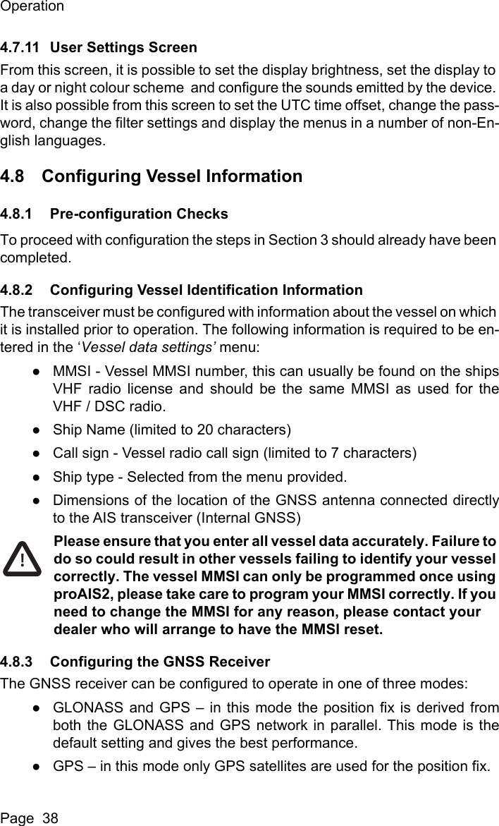OperationPage  384.7.11 User Settings ScreenFrom this screen, it is possible to set the display brightness, set the display to a day or night colour scheme  and configure the sounds emitted by the device. It is also possible from this screen to set the UTC time offset, change the pass-word, change the filter settings and display the menus in a number of non-En-glish languages.4.8 Configuring Vessel Information4.8.1 Pre-configuration ChecksTo proceed with configuration the steps in Section 3 should already have been completed.4.8.2 Configuring Vessel Identification InformationThe transceiver must be configured with information about the vessel on which it is installed prior to operation. The following information is required to be en-tered in the &lsquo;Vessel data settings&rsquo; menu:●MMSI - Vessel MMSI number, this can usually be found on the shipsVHF radio license and should be the same MMSI as used for theVHF / DSC radio.●Ship Name (limited to 20 characters)●Call sign - Vessel radio call sign (limited to 7 characters)●Ship type - Selected from the menu provided.●Dimensions of the location of the GNSS antenna connected directlyto the AIS transceiver (Internal GNSS)Please ensure that you enter all vessel data accurately. Failure to do so could result in other vessels failing to identify your vessel correctly. The vessel MMSI can only be programmed once using proAIS2, please take care to program your MMSI correctly. If you need to change the MMSI for any reason, please contact your dealer who will arrange to have the MMSI reset.4.8.3 Configuring the GNSS ReceiverThe GNSS receiver can be configured to operate in one of three modes:●GLONASS and GPS &ndash; in this mode the position fix is derived fromboth the GLONASS and GPS network in parallel. This mode is thedefault setting and gives the best performance.●GPS &ndash; in this mode only GPS satellites are used for the position fix.!