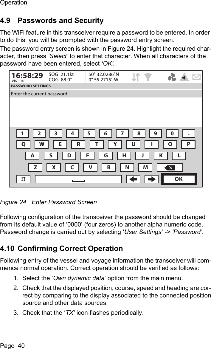 OperationPage  404.9 Passwords and SecurityThe WiFi feature in this transceiver require a password to be entered. In order to do this, you will be prompted with the password entry screen.The password entry screen is shown in Figure 24. Highlight the required char-acter, then press &lsquo;Select&rsquo; to enter that character. When all characters of the password have been entered, select &lsquo;OK&rsquo;. Figure 24 Enter Password ScreenFollowing configuration of the transceiver the password should be changed from its default value of &lsquo;0000&rsquo; (four zeros) to another alpha numeric code. Password change is carried out by selecting &lsquo;User Settings&rsquo; -> &lsquo;Password&rsquo;.4.10 Confirming Correct OperationFollowing entry of the vessel and voyage information the transceiver will com-mence normal operation. Correct operation should be verified as follows:1. Select the &lsquo;Own dynamic data&rsquo; option from the main menu.2. Check that the displayed position, course, speed and heading are cor-rect by comparing to the display associated to the connected positionsource and other data sources.3. Check that the &lsquo;TX&rsquo; icon flashes periodically. 16:58:29 SOG  21.1ktUTC  + 1h COG  88.0&deg;50&deg; 32.0286&rsquo; N0&deg; 55.2715&rsquo;  WPASSWORD SETTINGSEnter the current password:1234567890 .QWE R T Y U I OAZXCVBNM!? OKPSDFGH J KL