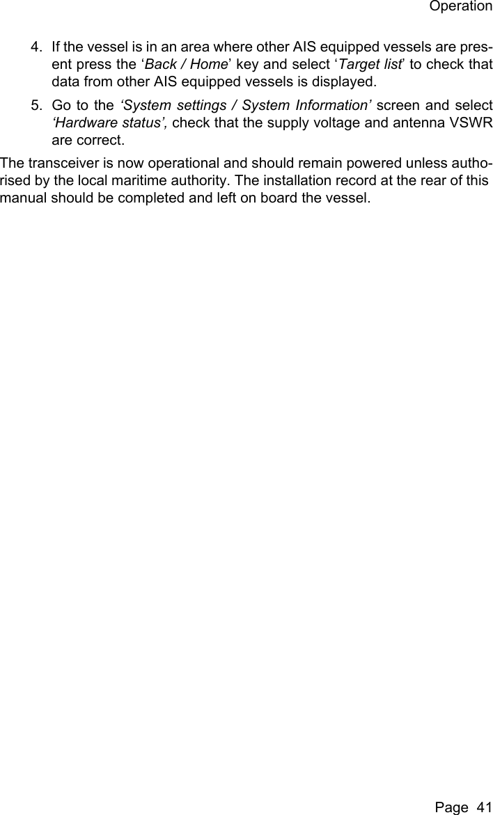 OperationPage  414. If the vessel is in an area where other AIS equipped vessels are pres-ent press the &lsquo;Back / Home&rsquo; key and select &lsquo;Target list&rsquo; to check thatdata from other AIS equipped vessels is displayed.5. Go to the &lsquo;System settings / System Information&rsquo; screen and select&lsquo;Hardware status&rsquo;, check that the supply voltage and antenna VSWRare correct.The transceiver is now operational and should remain powered unless autho-rised by the local maritime authority. The installation record at the rear of this manual should be completed and left on board the vessel.