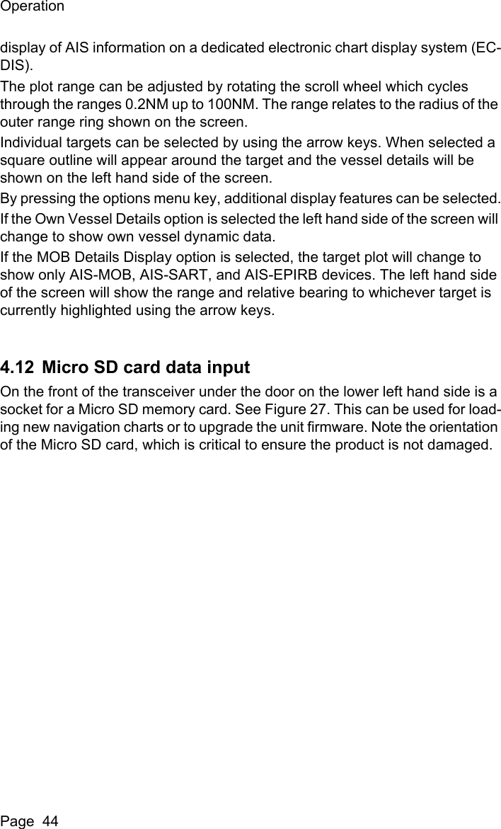 OperationPage  44display of AIS information on a dedicated electronic chart display system (EC-DIS).The plot range can be adjusted by rotating the scroll wheel which cycles through the ranges 0.2NM up to 100NM. The range relates to the radius of the outer range ring shown on the screen.Individual targets can be selected by using the arrow keys. When selected a square outline will appear around the target and the vessel details will be shown on the left hand side of the screen.By pressing the options menu key, additional display features can be selected.If the Own Vessel Details option is selected the left hand side of the screen will change to show own vessel dynamic data.If the MOB Details Display option is selected, the target plot will change to show only AIS-MOB, AIS-SART, and AIS-EPIRB devices. The left hand side of the screen will show the range and relative bearing to whichever target is currently highlighted using the arrow keys.4.12 Micro SD card data inputOn the front of the transceiver under the door on the lower left hand side is a socket for a Micro SD memory card. See Figure 27. This can be used for load-ing new navigation charts or to upgrade the unit firmware. Note the orientation of the Micro SD card, which is critical to ensure the product is not damaged.