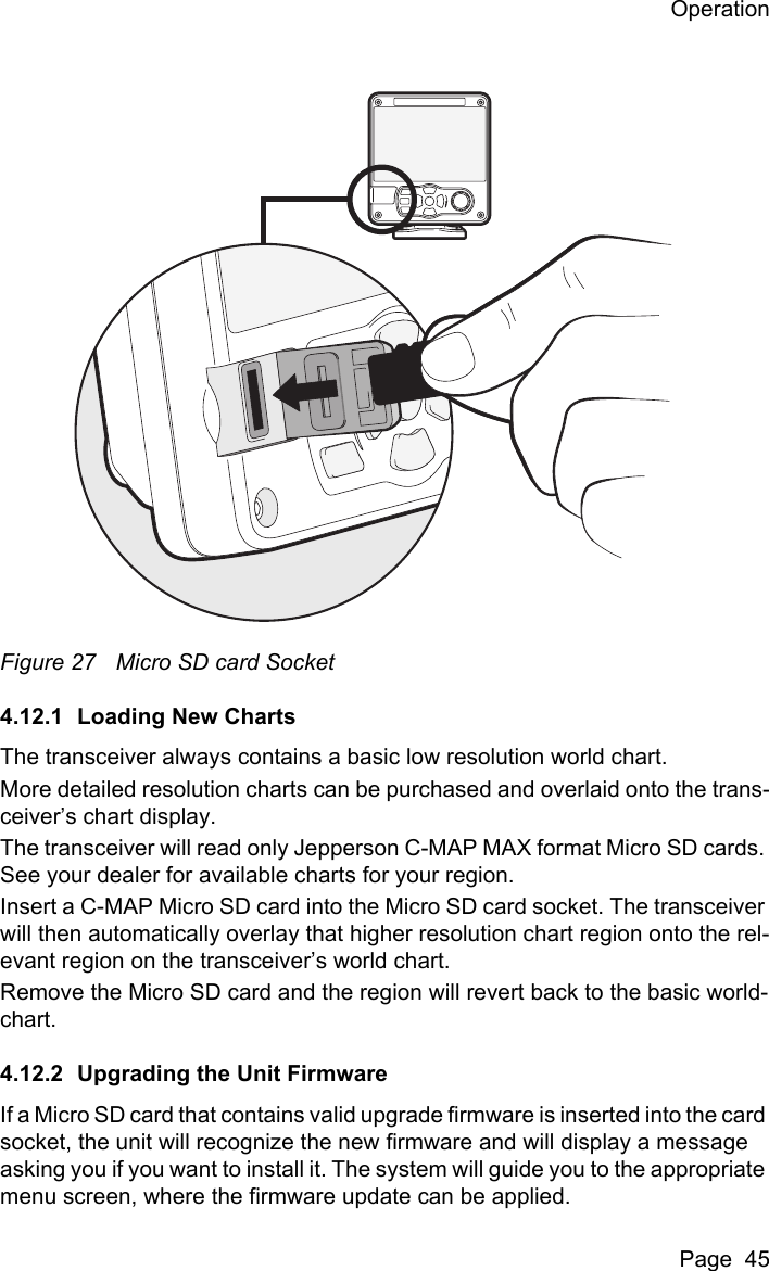 OperationPage  45Figure 27 Micro SD card Socket4.12.1 Loading New ChartsThe transceiver always contains a basic low resolution world chart.More detailed resolution charts can be purchased and overlaid onto the trans-ceiver&rsquo;s chart display.The transceiver will read only Jepperson C-MAP MAX format Micro SD cards. See your dealer for available charts for your region.Insert a C-MAP Micro SD card into the Micro SD card socket. The transceiver will then automatically overlay that higher resolution chart region onto the rel-evant region on the transceiver&rsquo;s world chart.Remove the Micro SD card and the region will revert back to the basic world-chart.4.12.2 Upgrading the Unit FirmwareIf a Micro SD card that contains valid upgrade firmware is inserted into the card socket, the unit will recognize the new firmware and will display a message asking you if you want to install it. The system will guide you to the appropriate menu screen, where the firmware update can be applied.