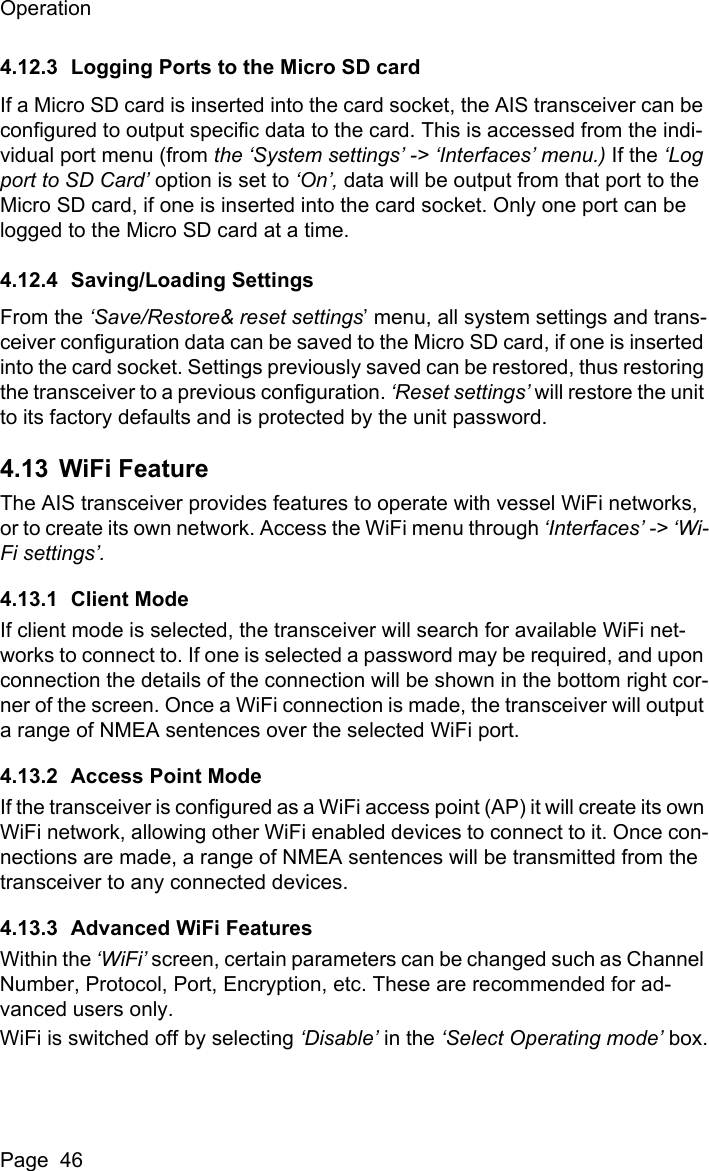 OperationPage  464.12.3 Logging Ports to the Micro SD cardIf a Micro SD card is inserted into the card socket, the AIS transceiver can be configured to output specific data to the card. This is accessed from the indi-vidual port menu (from the &lsquo;System settings&rsquo; -> &lsquo;Interfaces&rsquo; menu.) If the &lsquo;Log port to SD Card&rsquo; option is set to &lsquo;On&rsquo;, data will be output from that port to the Micro SD card, if one is inserted into the card socket. Only one port can be logged to the Micro SD card at a time.4.12.4 Saving/Loading SettingsFrom the &lsquo;Save/Restore&amp; reset settings&rsquo; menu, all system settings and trans-ceiver configuration data can be saved to the Micro SD card, if one is inserted into the card socket. Settings previously saved can be restored, thus restoring the transceiver to a previous configuration. &lsquo;Reset settings&rsquo; will restore the unit to its factory defaults and is protected by the unit password. 4.13 WiFi FeatureThe AIS transceiver provides features to operate with vessel WiFi networks, or to create its own network. Access the WiFi menu through &lsquo;Interfaces&rsquo; -> &lsquo;Wi-Fi settings&rsquo;.4.13.1 Client ModeIf client mode is selected, the transceiver will search for available WiFi net-works to connect to. If one is selected a password may be required, and upon connection the details of the connection will be shown in the bottom right cor-ner of the screen. Once a WiFi connection is made, the transceiver will output a range of NMEA sentences over the selected WiFi port.4.13.2 Access Point ModeIf the transceiver is configured as a WiFi access point (AP) it will create its own WiFi network, allowing other WiFi enabled devices to connect to it. Once con-nections are made, a range of NMEA sentences will be transmitted from the transceiver to any connected devices.4.13.3 Advanced WiFi FeaturesWithin the &lsquo;WiFi&rsquo; screen, certain parameters can be changed such as Channel Number, Protocol, Port, Encryption, etc. These are recommended for ad-vanced users only.WiFi is switched off by selecting &lsquo;Disable&rsquo; in the &lsquo;Select Operating mode&rsquo; box.