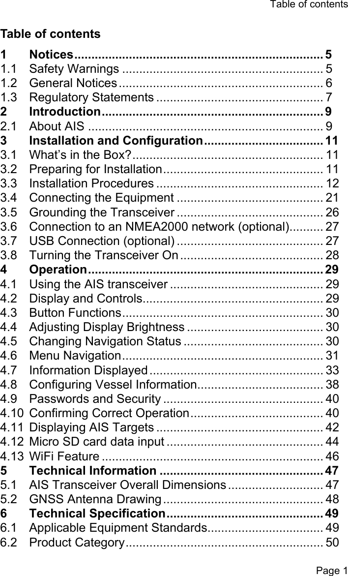 Table of contentsPage 1Table of contents1 Notices......................................................................... 51.1 Safety Warnings ........................................................... 51.2 General Notices............................................................ 61.3 Regulatory Statements ................................................. 72 Introduction................................................................. 92.1 About AIS ..................................................................... 93  Installation and Configuration................................... 113.1 What&rsquo;s in the Box?........................................................ 113.2 Preparing for Installation............................................... 113.3 Installation Procedures ................................................. 123.4 Connecting the Equipment ........................................... 213.5 Grounding the Transceiver ........................................... 263.6 Connection to an NMEA2000 network (optional).......... 273.7 USB Connection (optional) ........................................... 273.8 Turning the Transceiver On .......................................... 284 Operation..................................................................... 294.1 Using the AIS transceiver ............................................. 294.2 Display and Controls..................................................... 294.3 Button Functions........................................................... 304.4 Adjusting Display Brightness ........................................ 304.5 Changing Navigation Status ......................................... 304.6 Menu Navigation........................................................... 314.7 Information Displayed................................................... 334.8 Configuring Vessel Information..................................... 384.9 Passwords and Security ............................................... 404.10 Confirming Correct Operation....................................... 404.11 Displaying AIS Targets ................................................. 424.12 Micro SD card data input .............................................. 444.13 WiFi Feature ................................................................. 465 Technical Information ................................................ 475.1 AIS Transceiver Overall Dimensions ............................ 475.2 GNSS Antenna Drawing............................................... 486 Technical Specification.............................................. 496.1 Applicable Equipment Standards.................................. 496.2 Product Category.......................................................... 50