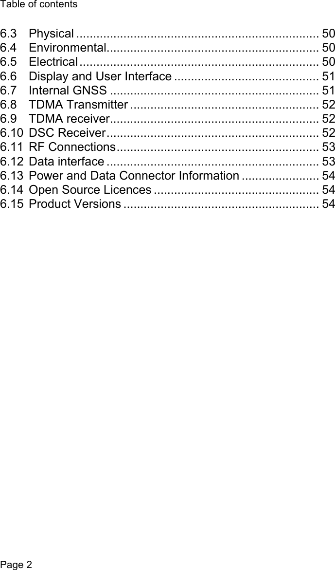 Table of contentsPage 26.3 Physical ........................................................................ 506.4 Environmental............................................................... 506.5 Electrical....................................................................... 506.6 Display and User Interface ........................................... 516.7 Internal GNSS .............................................................. 516.8 TDMA Transmitter ........................................................ 526.9 TDMA receiver.............................................................. 526.10 DSC Receiver............................................................... 526.11 RF Connections............................................................ 536.12 Data interface ............................................................... 536.13 Power and Data Connector Information ....................... 546.14 Open Source Licences ................................................. 546.15 Product Versions .......................................................... 54