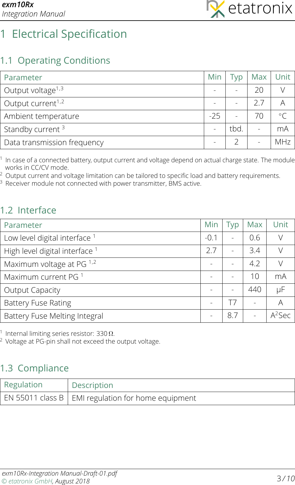 exm10RxIntegration Manual etatronix1 Electrical Speciﬁcation1.1 Operating ConditionsParameter Min Typ Max UnitOutput voltage1,3 - - 20 VOutput current1,2 - - 2.7 AAmbient temperature -25 - 70 ◦CStandby current 3- tbd. - mAData transmission frequency - 2 - MHz1In case of a connected battery, output current and voltage depend on actual charge state. The moduleworks in CC/CV mode.2Output current and voltage limitation can be tailored to speciﬁc load and battery requirements.3Receiver module not connected with power transmitter, BMS active.1.2 InterfaceParameter Min Typ Max UnitLow level digital interface 1-0.1 - 0.6 VHigh level digital interface 12.7 - 3.4 VMaximum voltage at PG 1,2 - - 4.2 VMaximum current PG 1- - 10 mAOutput Capacity - - 440 µFBattery Fuse Rating - T7 - ABattery Fuse Melting Integral - 8.7 - A2Sec1Internal limiting series resistor: 330 Ω.2Voltage at PG-pin shall not exceed the output voltage.1.3 ComplianceRegulation DescriptionEN 55011 class B EMIregulation for home equipmentexm10Rx-Integration Manual-Draft-01.pdf© etatronix GmbH, August 2018 3/ 10