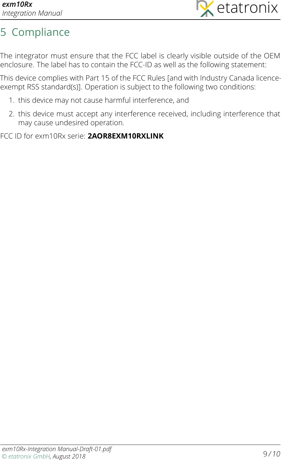 exm10RxIntegration Manual etatronix5 ComplianceThe integrator must ensure that the FCC label is clearly visible outside of the OEMenclosure. The label has to contain the FCC-ID as well as the following statement:This device complies with Part 15 of the FCC Rules [and with Industry Canada licence-exempt RSS standard(s)]. Operation is subject to the following two conditions:1. this device may not cause harmful interference, and2.this device must accept any interference received, including interference thatmay cause undesired operation.FCC ID for exm10Rx serie: 2AOR8EXM10RXLINKexm10Rx-Integration Manual-Draft-01.pdf© etatronix GmbH, August 2018 9/ 10
