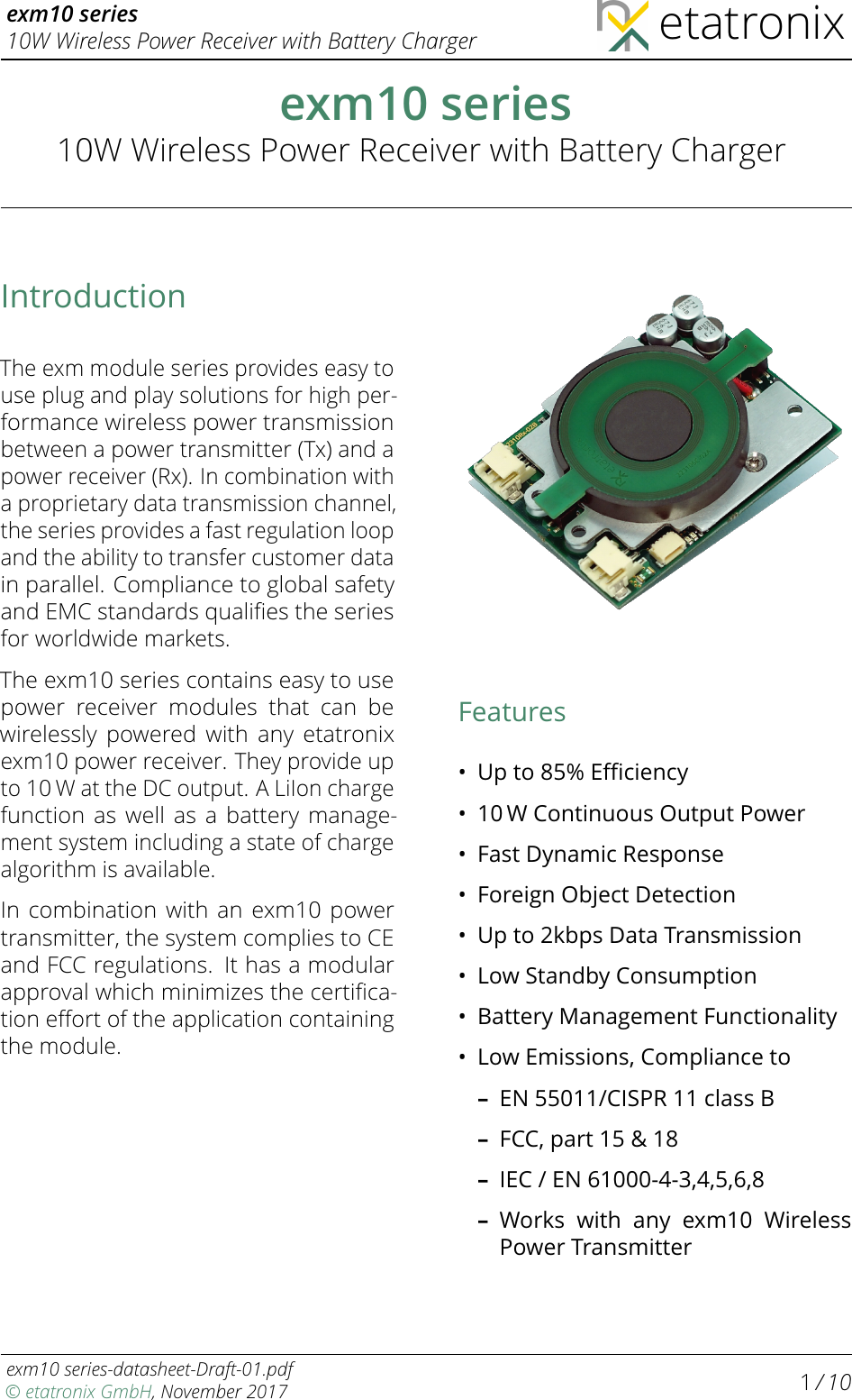 exm10 series10W Wireless Power Receiver with Battery Charger etatronixexm10 series10W Wireless Power Receiver with Battery ChargerIntroductionThe exm module series provides easy touse plug and play solutions for high per-formance wireless power transmissionbetween a power transmitter (Tx) and apower receiver (Rx). In combination witha proprietary data transmission channel,the series provides a fast regulation loopand the ability to transfer customer datain parallel. Compliance to global safetyand EMC standards qualiﬁes the seriesfor worldwide markets.The exm10 series contains easy to usepower receiver modules that can bewirelessly powered with any etatronixexm10 power receiver. They provide upto10 Wat the DC output. A LiIon chargefunction as well as a battery manage-ment system including a state of chargealgorithm is available.In combination with an exm10 powertransmitter, the system complies to CEand FCC regulations. It has a modularapproval which minimizes the certiﬁca-tion eﬀort of the application containingthe module.Features•Up to 85% Eﬃciency•10 W Continuous Output Power•Fast Dynamic Response•Foreign Object Detection•Up to 2kbps Data Transmission•Low Standby Consumption•Battery Management Functionality•Low Emissions, Compliance to–EN 55011/CISPR 11 class B–FCC, part 15 &amp; 18–IEC / EN 61000-4-3,4,5,6,8–Works with any exm10 WirelessPower Transmitterexm10 series-datasheet-Draft-01.pdf© etatronix GmbH, November 2017 1/ 10