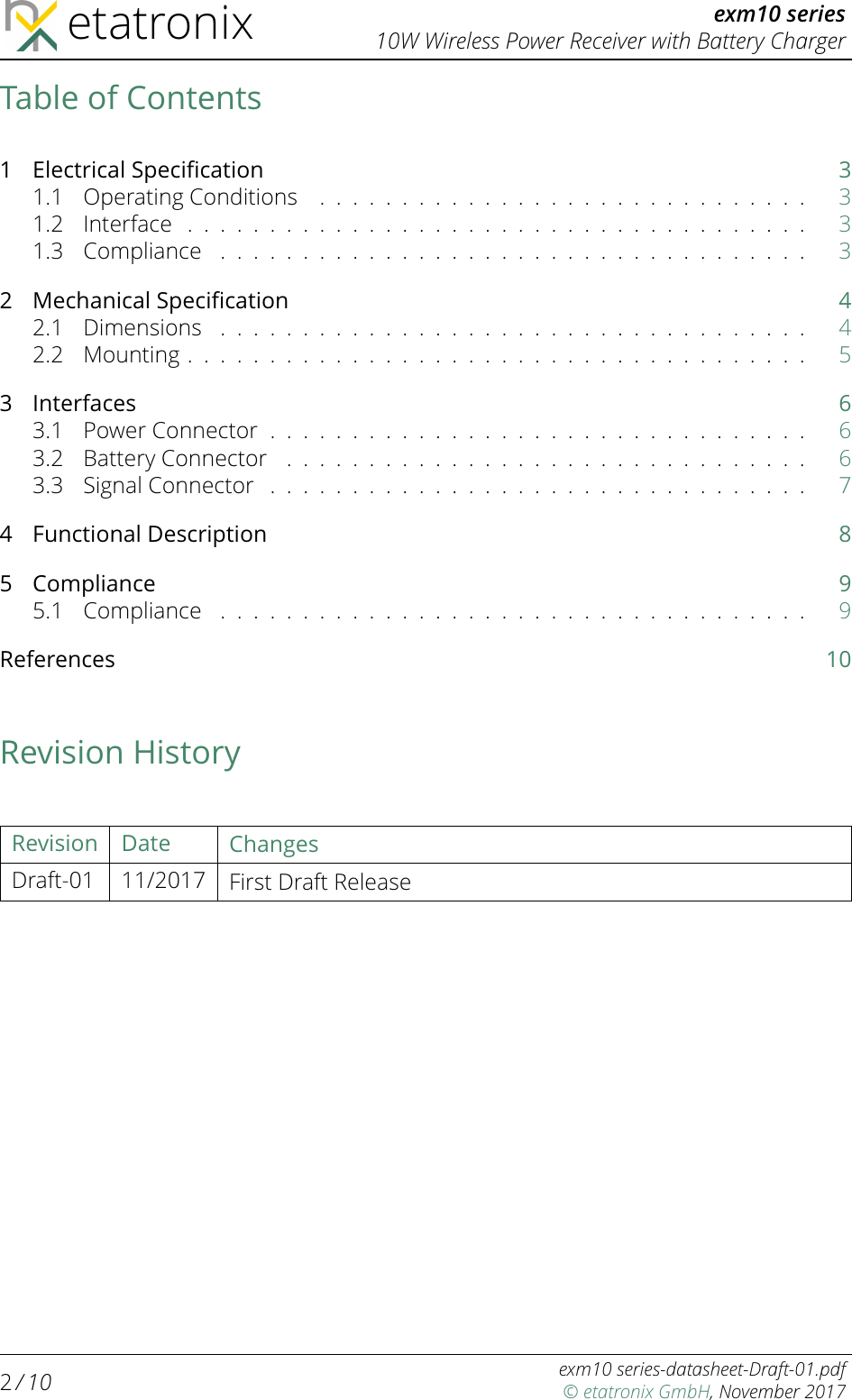 etatronix exm10 series10W Wireless Power Receiver with Battery ChargerTable of Contents1 Electrical Speciﬁcation 31.1 OperatingConditions .............................. 31.2 Interface ...................................... 31.3 Compliance .................................... 32 Mechanical Speciﬁcation 42.1 Dimensions .................................... 42.2 Mounting...................................... 53Interfaces 63.1 PowerConnector................................. 63.2 BatteryConnector ................................ 63.3 SignalConnector ................................. 74 Functional Description 85 Compliance 95.1 Compliance .................................... 9References 10Revision HistoryRevision Date ChangesDraft-01 11/2017 First Draft Release2/ 10 exm10 series-datasheet-Draft-01.pdf© etatronix GmbH, November 2017