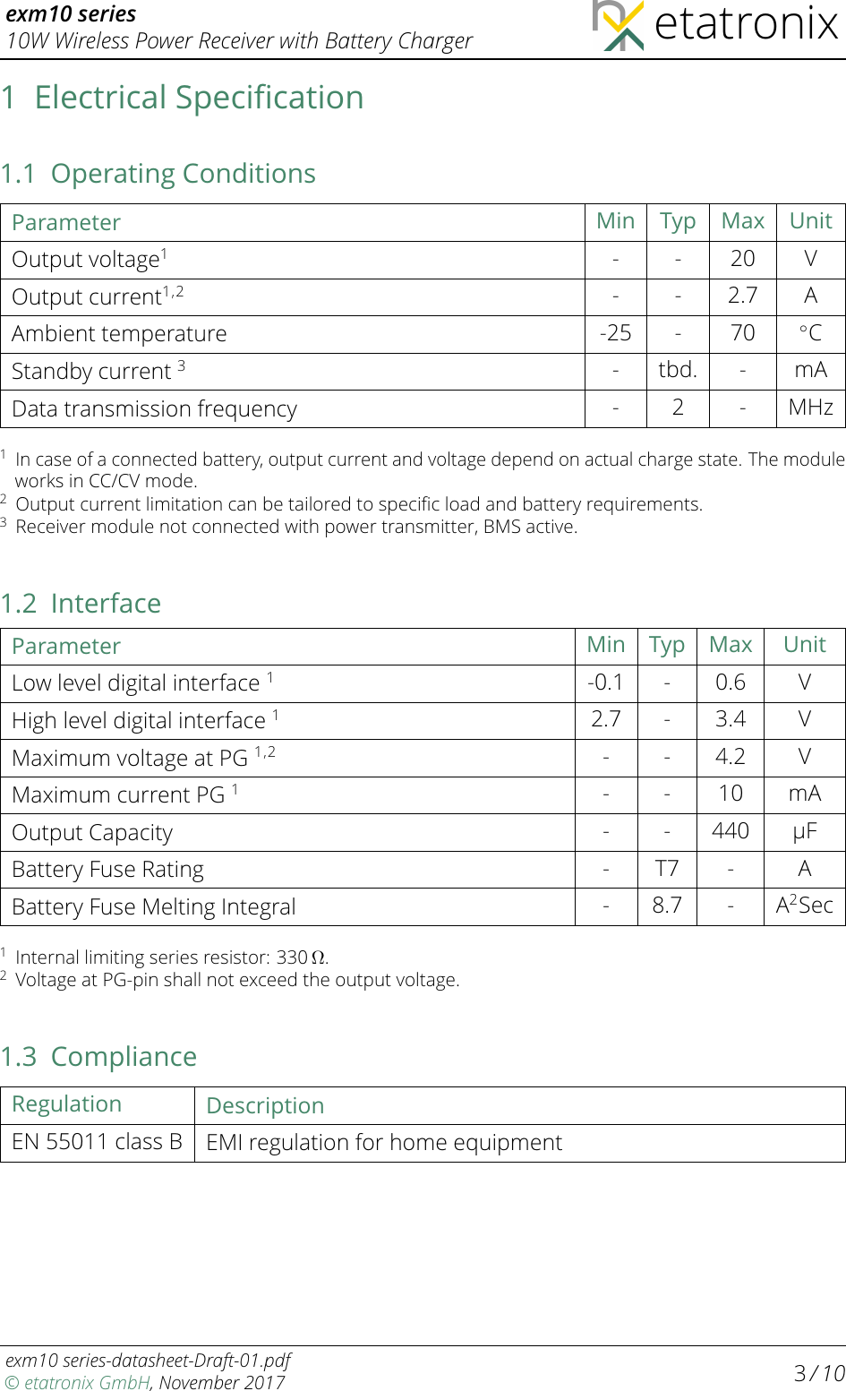 exm10 series10W Wireless Power Receiver with Battery Charger etatronix1 Electrical Speciﬁcation1.1 Operating ConditionsParameter Min Typ Max UnitOutput voltage1- - 20 VOutput current1,2 - - 2.7 AAmbient temperature -25 - 70 ◦CStandby current 3- tbd. - mAData transmission frequency - 2 - MHz1In case of a connected battery, output current and voltage depend on actual charge state. The moduleworks in CC/CV mode.2Output current limitation can be tailored to speciﬁc load and battery requirements.3Receiver module not connected with power transmitter, BMS active.1.2 InterfaceParameter Min Typ Max UnitLow level digital interface 1-0.1 - 0.6 VHigh level digital interface 12.7 - 3.4 VMaximum voltage at PG 1,2 - - 4.2 VMaximum current PG 1- - 10 mAOutput Capacity - - 440 µFBattery Fuse Rating - T7 - ABattery Fuse Melting Integral - 8.7 - A2Sec1Internal limiting series resistor: 330 Ω.2Voltage at PG-pin shall not exceed the output voltage.1.3 ComplianceRegulation DescriptionEN 55011 class B EMIregulation for home equipmentexm10 series-datasheet-Draft-01.pdf© etatronix GmbH, November 2017 3/ 10