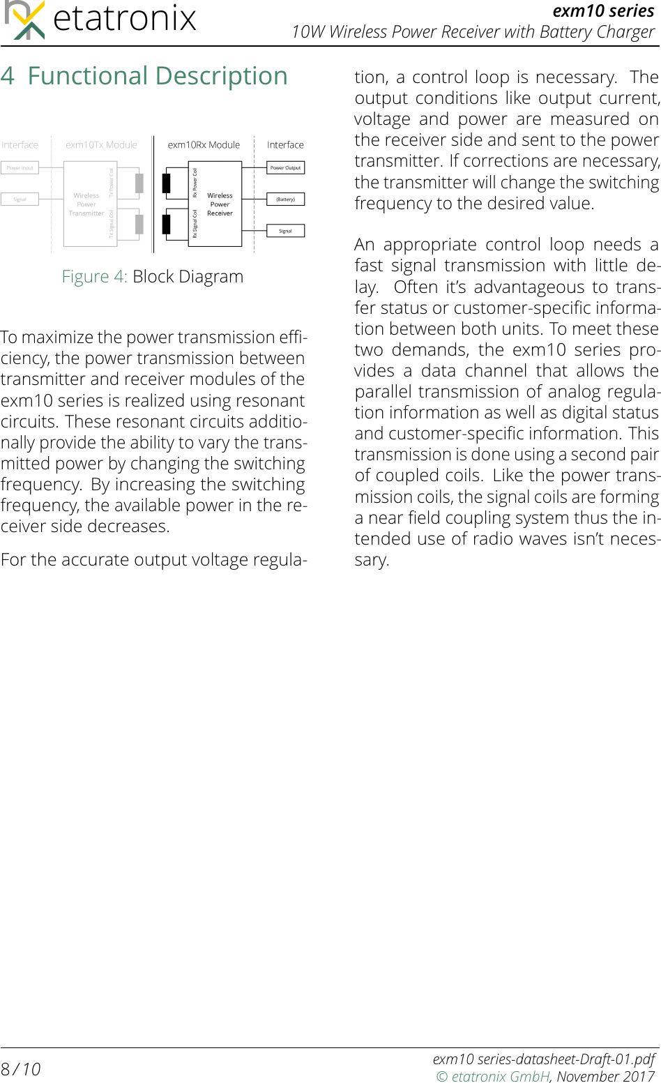 etatronix exm10 series10W Wireless Power Receiver with Battery Charger4 Functional DescriptionFigure 4: Block DiagramTo maximize the power transmission eﬃ-ciency, the power transmission betweentransmitter and receiver modules of theexm10 series is realized using resonantcircuits. These resonant circuits additio-nally provide the ability to vary the trans-mitted power by changing the switchingfrequency. By increasing the switchingfrequency, the available power in the re-ceiver side decreases.For the accurate output voltage regula-tion, a control loop is necessary. Theoutput conditions like output current,voltage and power are measured onthe receiver side and sent to the powertransmitter. If corrections are necessary,the transmitter will change the switchingfrequency to the desired value.An appropriate control loop needs afast signal transmission with little de-lay. Often it’s advantageous to trans-fer status or customer-speciﬁc informa-tion between both units. To meet thesetwo demands, the exm10 series pro-vides a data channel that allows theparallel transmission of analog regula-tion information as well as digital statusand customer-speciﬁc information. Thistransmission is done using a second pairof coupled coils. Like the power trans-mission coils, the signal coils are forminga near ﬁeld coupling system thus the in-tended use of radio waves isn’t neces-sary.8/ 10 exm10 series-datasheet-Draft-01.pdf© etatronix GmbH, November 2017