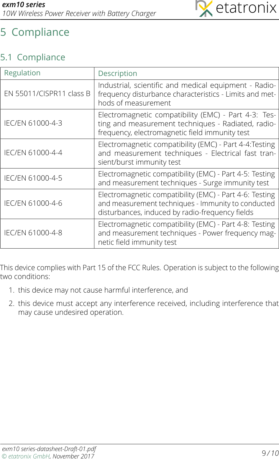 exm10 series10W Wireless Power Receiver with Battery Charger etatronix5 Compliance5.1 ComplianceRegulation DescriptionEN 55011/CISPR11 class BIndustrial, scientiﬁc and medical equipment - Radio-frequency disturbance characteristics - Limits and met-hods of measurementIEC/EN 61000-4-3Electromagnetic compatibility (EMC) - Part 4-3: Tes-ting and measurement techniques - Radiated, radio-frequency, electromagnetic ﬁeld immunity testIEC/EN 61000-4-4Electromagnetic compatibility (EMC) - Part 4-4:Testingand measurement techniques - Electrical fast tran-sient/burst immunity testIEC/EN 61000-4-5 Electromagnetic compatibility (EMC) - Part 4-5: Testingand measurement techniques - Surge immunity testIEC/EN 61000-4-6Electromagnetic compatibility (EMC) - Part 4-6: Testingand measurement techniques - Immunity to conducteddisturbances, induced by radio-frequency ﬁeldsIEC/EN 61000-4-8Electromagnetic compatibility (EMC) - Part 4-8: Testingand measurement techniques - Power frequency mag-netic ﬁeld immunity testThis device complies with Part 15 of the FCC Rules. Operation is subject to the followingtwo conditions:1. this device may not cause harmful interference, and2.this device must accept any interference received, including interference thatmay cause undesired operation.exm10 series-datasheet-Draft-01.pdf© etatronix GmbH, November 2017 9/ 10