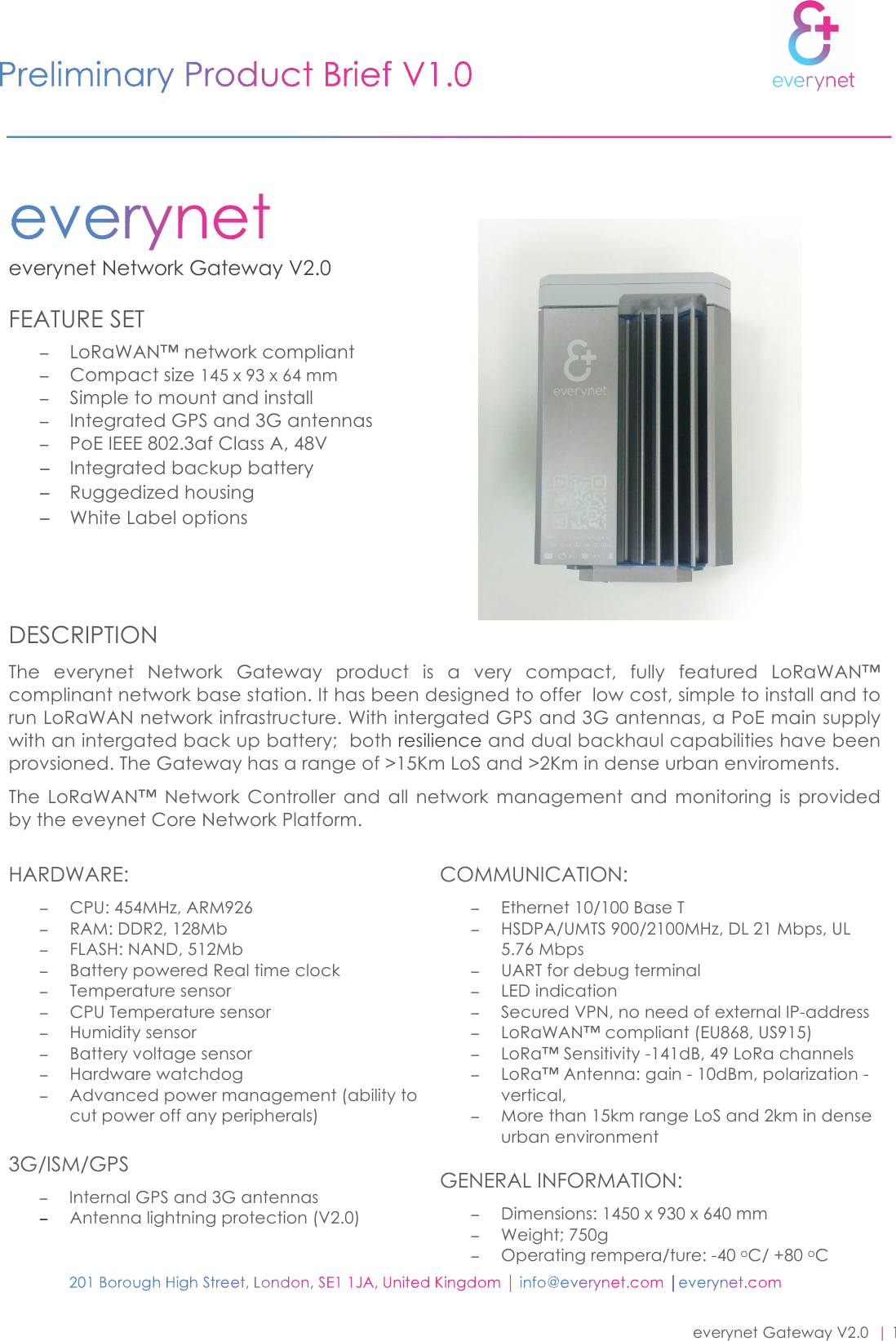 everynet Gateway V2.0  | 1 everynet Network Gateway V2.0                                                                     FEATURE SET  −LoRaWAN™ network compliant−Compact size 145 х 93 х 64 mm−Simple to mount and install−Integrated GPS and 3G antennas−PoE IEEE 802.3af Class A, 48V−Integrated backup battery−Ruggedized housing−White Label optionsDESCRIPTION The  everynet  Network  Gateway product  is  a  very  compact,  fully  featured  LoRaWAN™ complinant network base station. It has been designed to offer  low cost, simple to install and to run LoRaWAN network infrastructure. With intergated GPS and 3G antennas, a PoE main supply with an intergated back up battery;  both resilience and dual backhaul capabilities have been provsioned. The Gateway has a range of &gt;15Km LoS and &gt;2Km in dense urban enviroments.  The  LoRaWAN™  Network  Controller  and  all  network  management  and monitoring is  provided by the eveynet Core Network Platform. HARDWARE: −CPU: 454MHz, ARM926−RAM: DDR2, 128Mb−FLASH: NAND, 512Mb−Battery powered Real time clock−Temperature sensor−CPU Temperature sensor−Humidity sensor−Battery voltage sensor−Hardware watchdog−Advanced power management (ability tocut power off any peripherals)3G/ISM/GPS −Internal GPS and 3G antennas−Antenna lightning protection (V2.0)COMMUNICATION: −Ethernet 10/100 Base T−HSDPA/UMTS 900/2100MHz, DL 21 Mbps, UL5.76 Mbps−UART for debug terminal−LED indication−Secured VPN, no need of external IP-address−LoRaWAN™ compliant (EU868, US915)−LoRa™ Sensitivity -141dB, 49 LoRa channels−LoRa™ Antenna: gain - 10dBm, polarization -vertical,−More than 15km range LoS and 2km in denseurban environmentGENERAL INFORMATION: −Dimensions: 1450 х 930 х 640 mm−Weight; 750g−Operating rempera/ture: -40 oC/ +80 oC