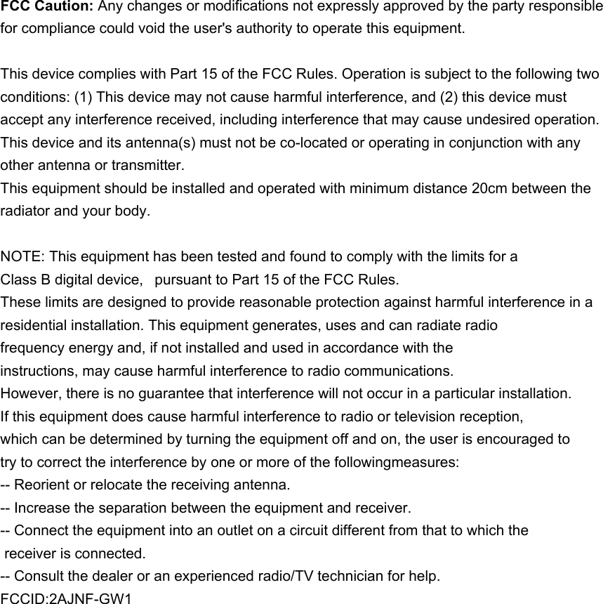 FCC Caution: Any changes or modifications not expressly approved by the party responsible for compliance could void the user&apos;s authority to operate this equipment. This device complies with Part 15 of the FCC Rules. Operation is subject to the following two conditions: (1) This device may not cause harmful interference, and (2) this device must accept any interference received, including interference that may cause undesired operation. This device and its antenna(s) must not be co-located or operating in conjunction with any other antenna or transmitter. This equipment should be installed and operated with minimum distance 20cm between the radiator and your body. NOTE: This equipment has been tested and found to comply with the limits for a Class B digital device,  pursuant to Part 15 of the FCC Rules.  These limits are designed to provide reasonable protection against harmful interference in a residential installation. This equipment generates, uses and can radiate radio frequency energy and, if not installed and used in accordance with the instructions, may cause harmful interference to radio communications.  However, there is no guarantee that interference will not occur in a particular installation. If this equipment does cause harmful interference to radio or television reception, which can be determined by turning the equipment off and on, the user is encouraged to  try to correct the interference by one or more of the followingmeasures: -- Reorient or relocate the receiving antenna. -- Increase the separation between the equipment and receiver. -- Connect the equipment into an outlet on a circuit different from that to which the  receiver is connected. -- Consult the dealer or an experienced radio/TV technician for help. FCCID:2AJNF-GW1