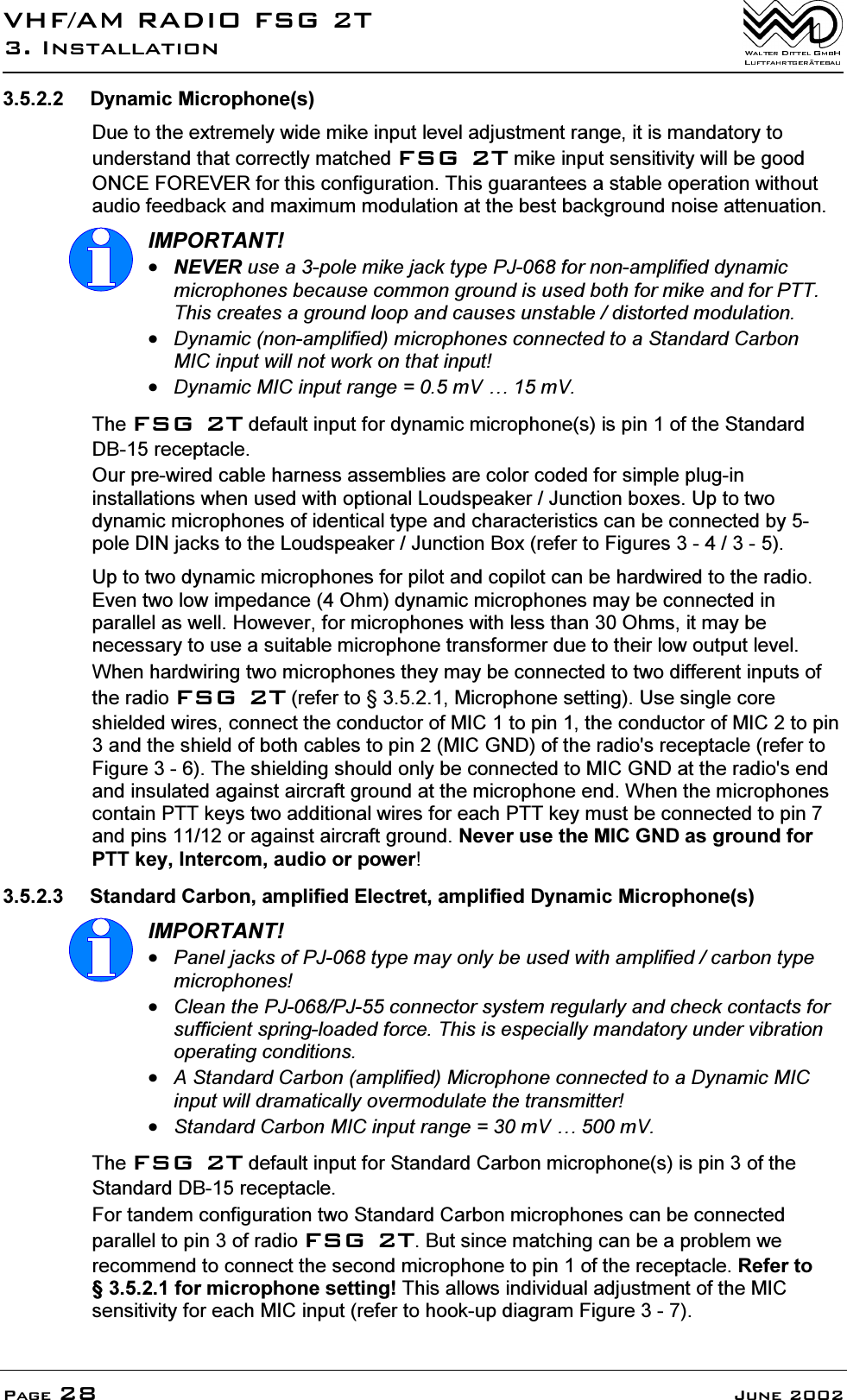 9+)$05$',2)6*7,QVWDOODWLRQ3DJH -XQH '\QDPLF0LFURSKRQHV'XHWRWKHH[WUHPHO\ZLGHPLNHLQSXWOHYHODGMXVWPHQWUDQJHLWLVPDQGDWRU\WRXQGHUVWDQGWKDWFRUUHFWO\PDWFKHG)6*7PLNHLQSXWVHQVLWLYLW\ZLOOEHJRRG21&amp;()25(9(5IRUWKLVFRQILJXUDWLRQ7KLVJXDUDQWHHVDVWDEOHRSHUDWLRQZLWKRXWDXGLRIHHGEDFNDQGPD[LPXPPRGXODWLRQDWWKHEHVWEDFNJURXQGQRLVHDWWHQXDWLRQ,03257$171(9(5XVHDSROHPLNHMDFNW\SH3-IRUQRQDPSOLILHGG\QDPLFPLFURSKRQHVEHFDXVHFRPPRQJURXQGLVXVHGERWKIRUPLNHDQGIRU3777KLVFUHDWHVDJURXQGORRSDQGFDXVHVXQVWDEOHGLVWRUWHGPRGXODWLRQ'\QDPLFQRQDPSOLILHGPLFURSKRQHVFRQQHFWHGWRD6WDQGDUG&amp;DUERQ0,&amp;LQSXWZLOOQRWZRUNRQWKDWLQSXW'\QDPLF0,&amp;LQSXWUDQJH P9&laquo;P97KH)6*7GHIDXOWLQSXWIRUG\QDPLFPLFURSKRQHVLVSLQRIWKH6WDQGDUG'%UHFHSWDFOH2XUSUHZLUHGFDEOHKDUQHVVDVVHPEOLHVDUHFRORUFRGHGIRUVLPSOHSOXJLQLQVWDOODWLRQVZKHQXVHGZLWKRSWLRQDO/RXGVSHDNHU-XQFWLRQER[HV8SWRWZRG\QDPLFPLFURSKRQHVRILGHQWLFDOW\SHDQGFKDUDFWHULVWLFVFDQEHFRQQHFWHGE\SROH',1MDFNVWRWKH/RXGVSHDNHU-XQFWLRQ%R[UHIHUWR)LJXUHV8SWRWZRG\QDPLFPLFURSKRQHVIRUSLORWDQGFRSLORWFDQEHKDUGZLUHGWRWKHUDGLR(YHQWZRORZLPSHGDQFH2KPG\QDPLFPLFURSKRQHVPD\EHFRQQHFWHGLQSDUDOOHODVZHOO+RZHYHUIRUPLFURSKRQHVZLWKOHVVWKDQ2KPVLWPD\EHQHFHVVDU\WRXVHDVXLWDEOHPLFURSKRQHWUDQVIRUPHUGXHWRWKHLUORZRXWSXWOHYHO:KHQKDUGZLULQJWZRPLFURSKRQHVWKH\PD\EHFRQQHFWHGWRWZRGLIIHUHQWLQSXWVRIWKHUDGLR)6*7UHIHUWR0LFURSKRQHVHWWLQJ8VHVLQJOHFRUHVKLHOGHGZLUHVFRQQHFWWKHFRQGXFWRURI0,&amp;WRSLQWKHFRQGXFWRURI0,&amp;WRSLQDQGWKHVKLHOGRIERWKFDEOHVWRSLQ0,&amp;*1'RIWKHUDGLRVUHFHSWDFOHUHIHUWR)LJXUH7KHVKLHOGLQJVKRXOGRQO\EHFRQQHFWHGWR0,&amp;*1'DWWKHUDGLRVHQGDQGLQVXODWHGDJDLQVWDLUFUDIWJURXQGDWWKHPLFURSKRQHHQG:KHQWKHPLFURSKRQHVFRQWDLQ377NH\VWZRDGGLWLRQDOZLUHVIRUHDFK377NH\PXVWEHFRQQHFWHGWRSLQDQGSLQVRUDJDLQVWDLUFUDIWJURXQG1HYHUXVHWKH0,&amp;*1'DVJURXQGIRU377NH\,QWHUFRPDXGLRRUSRZHU 6WDQGDUG&amp;DUERQDPSOLILHG(OHFWUHWDPSOLILHG'\QDPLF0LFURSKRQHV,03257$173DQHOMDFNVRI3-W\SHPD\RQO\EHXVHGZLWKDPSOLILHGFDUERQW\SHPLFURSKRQHV&amp;OHDQWKH3-3-FRQQHFWRUV\VWHPUHJXODUO\DQGFKHFNFRQWDFWVIRUVXIILFLHQWVSULQJORDGHGIRUFH7KLVLVHVSHFLDOO\PDQGDWRU\XQGHUYLEUDWLRQRSHUDWLQJFRQGLWLRQV$6WDQGDUG&amp;DUERQDPSOLILHG0LFURSKRQHFRQQHFWHGWRD'\QDPLF0,&amp;LQSXWZLOOGUDPDWLFDOO\RYHUPRGXODWHWKHWUDQVPLWWHU6WDQGDUG&amp;DUERQ0,&amp;LQSXWUDQJH P9&laquo;P97KH)6*7GHIDXOWLQSXWIRU6WDQGDUG&amp;DUERQPLFURSKRQHVLVSLQRIWKH6WDQGDUG'%UHFHSWDFOH)RUWDQGHPFRQILJXUDWLRQWZR6WDQGDUG&amp;DUERQPLFURSKRQHVFDQEHFRQQHFWHGSDUDOOHOWRSLQRIUDGLR)6*7%XWVLQFHPDWFKLQJFDQEHDSUREOHPZHUHFRPPHQGWRFRQQHFWWKHVHFRQGPLFURSKRQHWRSLQRIWKHUHFHSWDFOH5HIHUWRIRUPLFURSKRQHVHWWLQJ7KLVDOORZVLQGLYLGXDODGMXVWPHQWRIWKH0,&amp;VHQVLWLYLW\IRUHDFK0,&amp;LQSXWUHIHUWRKRRNXSGLDJUDP)LJXUH