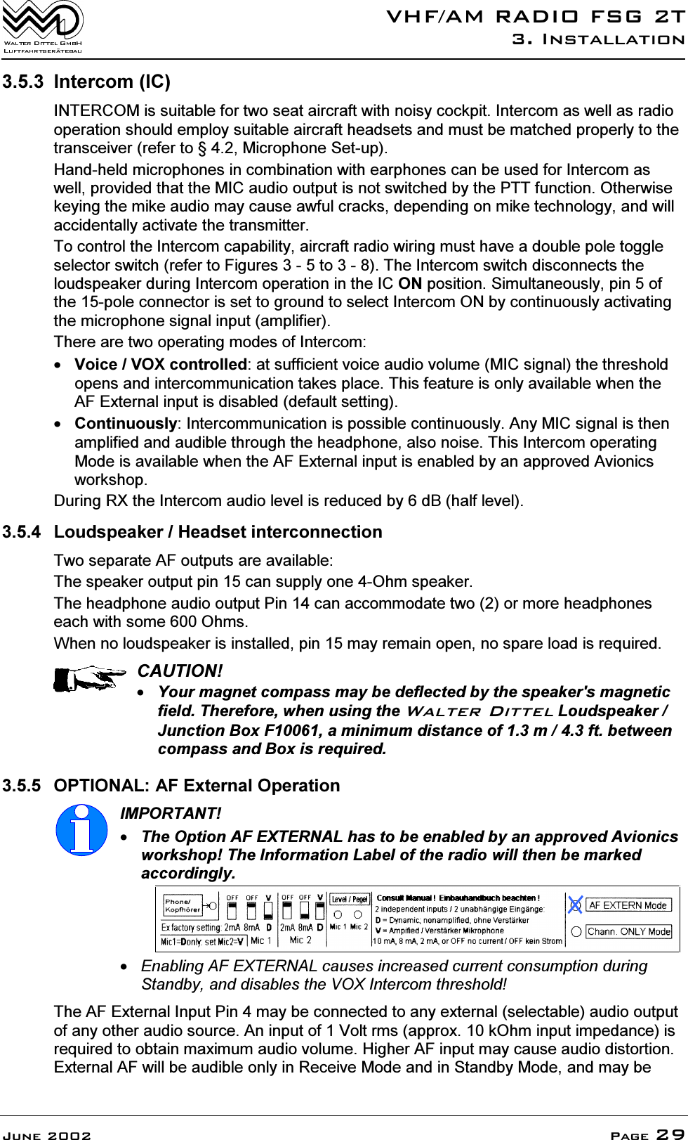 9+)$05$',2)6*7,QVWDOODWLRQ-XQH 3DJH ,QWHUFRP,&amp;,17(5&amp;20LVVXLWDEOHIRUWZRVHDWDLUFUDIWZLWKQRLV\FRFNSLW,QWHUFRPDVZHOODVUDGLRRSHUDWLRQVKRXOGHPSOR\VXLWDEOHDLUFUDIWKHDGVHWVDQGPXVWEHPDWFKHGSURSHUO\WRWKHWUDQVFHLYHUUHIHUWR0LFURSKRQH6HWXS+DQGKHOGPLFURSKRQHVLQFRPELQDWLRQZLWKHDUSKRQHVFDQEHXVHGIRU,QWHUFRPDVZHOOSURYLGHGWKDWWKH0,&amp;DXGLRRXWSXWLVQRWVZLWFKHGE\WKH377IXQFWLRQ2WKHUZLVHNH\LQJWKHPLNHDXGLRPD\FDXVHDZIXOFUDFNVGHSHQGLQJRQPLNHWHFKQRORJ\DQGZLOODFFLGHQWDOO\DFWLYDWHWKHWUDQVPLWWHU7RFRQWUROWKH,QWHUFRPFDSDELOLW\DLUFUDIWUDGLRZLULQJPXVWKDYHDGRXEOHSROHWRJJOHVHOHFWRUVZLWFKUHIHUWR)LJXUHVWR7KH,QWHUFRPVZLWFKGLVFRQQHFWVWKHORXGVSHDNHUGXULQJ,QWHUFRPRSHUDWLRQLQWKH,&amp;21SRVLWLRQ6LPXOWDQHRXVO\SLQRIWKHSROHFRQQHFWRULVVHWWRJURXQGWRVHOHFW,QWHUFRP21E\FRQWLQXRXVO\DFWLYDWLQJWKHPLFURSKRQHVLJQDOLQSXWDPSOLILHU7KHUHDUHWZRRSHUDWLQJPRGHVRI,QWHUFRP9RLFH92;FRQWUROOHGDWVXIILFLHQWYRLFHDXGLRYROXPH0,&amp;VLJQDOWKHWKUHVKROGRSHQVDQGLQWHUFRPPXQLFDWLRQWDNHVSODFH7KLVIHDWXUHLVRQO\DYDLODEOHZKHQWKH$)([WHUQDOLQSXWLVGLVDEOHGGHIDXOWVHWWLQJ&amp;RQWLQXRXVO\,QWHUFRPPXQLFDWLRQLVSRVVLEOHFRQWLQXRXVO\$Q\0,&amp;VLJQDOLVWKHQDPSOLILHGDQGDXGLEOHWKURXJKWKHKHDGSKRQHDOVRQRLVH7KLV,QWHUFRPRSHUDWLQJ0RGHLVDYDLODEOHZKHQWKH$)([WHUQDOLQSXWLVHQDEOHGE\DQDSSURYHG$YLRQLFVZRUNVKRS'XULQJ5;WKH,QWHUFRPDXGLROHYHOLVUHGXFHGE\G%KDOIOHYHO /RXGVSHDNHU+HDGVHWLQWHUFRQQHFWLRQ7ZRVHSDUDWH$)RXWSXWVDUHDYDLODEOH7KHVSHDNHURXWSXWSLQFDQVXSSO\RQH2KPVSHDNHU7KHKHDGSKRQHDXGLRRXWSXW3LQFDQDFFRPPRGDWHWZRRUPRUHKHDGSKRQHVHDFKZLWKVRPH2KPV:KHQQRORXGVSHDNHULVLQVWDOOHGSLQPD\UHPDLQRSHQQRVSDUHORDGLVUHTXLUHG&amp;$87,21<RXUPDJQHWFRPSDVVPD\EHGHIOHFWHGE\WKHVSHDNHUVPDJQHWLFILHOG7KHUHIRUHZKHQXVLQJWKH:DOWHU'LWWHO/RXGVSHDNHU-XQFWLRQ%R[)DPLQLPXPGLVWDQFHRIPIWEHWZHHQFRPSDVVDQG%R[LVUHTXLUHG 237,21$/$)([WHUQDO2SHUDWLRQ,03257$177KH2SWLRQ$)(;7(51$/KDVWREHHQDEOHGE\DQDSSURYHG$YLRQLFVZRUNVKRS7KH,QIRUPDWLRQ/DEHORIWKHUDGLRZLOOWKHQEHPDUNHGDFFRUGLQJO\(QDEOLQJ$)(;7(51$/FDXVHVLQFUHDVHGFXUUHQWFRQVXPSWLRQGXULQJ6WDQGE\DQGGLVDEOHVWKH92;,QWHUFRPWKUHVKROG7KH$)([WHUQDO,QSXW3LQPD\EHFRQQHFWHGWRDQ\H[WHUQDOVHOHFWDEOHDXGLRRXWSXWRIDQ\RWKHUDXGLRVRXUFH$QLQSXWRI9ROWUPVDSSUR[N2KPLQSXWLPSHGDQFHLVUHTXLUHGWRREWDLQPD[LPXPDXGLRYROXPH+LJKHU$)LQSXWPD\FDXVHDXGLRGLVWRUWLRQ([WHUQDO$)ZLOOEHDXGLEOHRQO\LQ5HFHLYH0RGHDQGLQ6WDQGE\0RGHDQGPD\EH