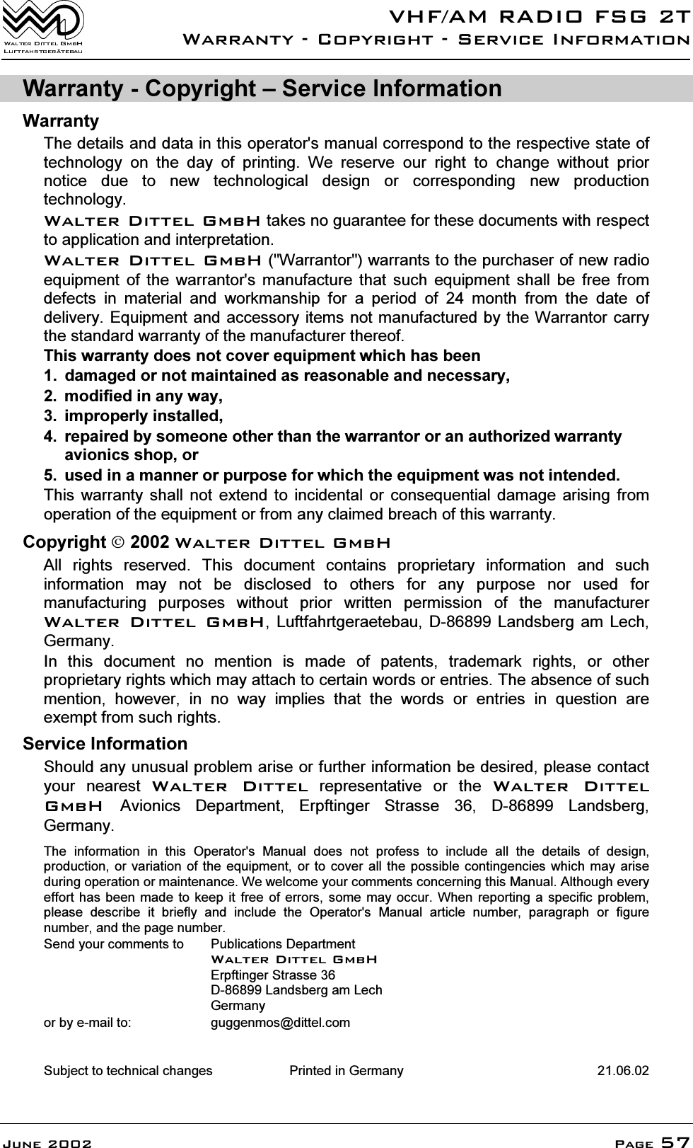 9+)$05$',2)6*7:DUUDQW\&amp;RS\ULJKW6HUYLFH,QIRUPDWLRQ-XQH 3DJH:DUUDQW\&amp;RS\ULJKW&plusmn;6HUYLFH,QIRUPDWLRQ:DUUDQW\7KHGHWDLOVDQGGDWDLQWKLVRSHUDWRUVPDQXDOFRUUHVSRQGWRWKHUHVSHFWLYHVWDWHRIWHFKQRORJ\ RQ WKH GD\ RI SULQWLQJ :H UHVHUYH RXU ULJKW WR FKDQJH ZLWKRXW SULRUQRWLFH GXH WR QHZ WHFKQRORJLFDO GHVLJQ RU FRUUHVSRQGLQJ QHZ SURGXFWLRQWHFKQRORJ\:DOWHU'LWWHO*PE+WDNHVQRJXDUDQWHHIRUWKHVHGRFXPHQWVZLWKUHVSHFWWRDSSOLFDWLRQDQGLQWHUSUHWDWLRQ:DOWHU'LWWHO*PE+:DUUDQWRUZDUUDQWVWRWKHSXUFKDVHURIQHZUDGLRHTXLSPHQW RI WKH ZDUUDQWRUV PDQXIDFWXUH WKDW VXFK HTXLSPHQW VKDOO EH IUHH IURPGHIHFWV LQ PDWHULDO DQG ZRUNPDQVKLS IRU D SHULRG RI  PRQWK IURP WKH GDWH RIGHOLYHU\(TXLSPHQWDQGDFFHVVRU\LWHPVQRWPDQXIDFWXUHGE\WKH:DUUDQWRU FDUU\WKHVWDQGDUGZDUUDQW\RIWKHPDQXIDFWXUHUWKHUHRI7KLVZDUUDQW\GRHVQRWFRYHUHTXLSPHQWZKLFKKDVEHHQ GDPDJHGRUQRWPDLQWDLQHGDVUHDVRQDEOHDQGQHFHVVDU\ PRGLILHGLQDQ\ZD\ LPSURSHUO\LQVWDOOHG UHSDLUHGE\VRPHRQHRWKHUWKDQWKHZDUUDQWRURUDQDXWKRUL]HGZDUUDQW\DYLRQLFVVKRSRU XVHGLQDPDQQHURUSXUSRVHIRUZKLFKWKHHTXLSPHQWZDVQRWLQWHQGHG7KLV ZDUUDQW\ VKDOO QRW H[WHQG WR LQFLGHQWDO RU FRQVHTXHQWLDO GDPDJH DULVLQJ IURPRSHUDWLRQRIWKHHTXLSPHQWRUIURPDQ\FODLPHGEUHDFKRIWKLVZDUUDQW\&amp;RS\ULJKW&cedil;:DOWHU'LWWHO*PE+$OO ULJKWV UHVHUYHG 7KLV GRFXPHQW FRQWDLQV SURSULHWDU\ LQIRUPDWLRQ DQG VXFKLQIRUPDWLRQ PD\ QRW EH GLVFORVHG WR RWKHUV IRU DQ\ SXUSRVH QRU XVHG IRUPDQXIDFWXULQJ SXUSRVHV ZLWKRXW SULRU ZULWWHQ SHUPLVVLRQ RI WKH PDQXIDFWXUHU:DOWHU'LWWHO*PE+ /XIWIDKUWJHUDHWHEDX ' /DQGVEHUJ DP /HFK*HUPDQ\,Q WKLV GRFXPHQW QR PHQWLRQ LV PDGH RI SDWHQWV WUDGHPDUN ULJKWV RU RWKHUSURSULHWDU\ULJKWVZKLFKPD\DWWDFKWRFHUWDLQZRUGVRUHQWULHV7KHDEVHQFHRIVXFKPHQWLRQ KRZHYHU LQ QR ZD\ LPSOLHV WKDW WKH ZRUGV RU HQWULHV LQ TXHVWLRQ DUHH[HPSWIURPVXFKULJKWV6HUYLFH,QIRUPDWLRQ6KRXOGDQ\XQXVXDOSUREOHPDULVHRUIXUWKHULQIRUPDWLRQEHGHVLUHGSOHDVHFRQWDFW\RXU QHDUHVW :DOWHU 'LWWHO UHSUHVHQWDWLYH RU WKH :DOWHU 'LWWHO*PE+$YLRQLFV 'HSDUWPHQW (USIWLQJHU 6WUDVVH  ' /DQGVEHUJ*HUPDQ\7KH LQIRUPDWLRQ LQ WKLV 2SHUDWRUV 0DQXDO GRHV QRW SURIHVV WR LQFOXGH DOO WKH GHWDLOV RI GHVLJQSURGXFWLRQ RUYDULDWLRQ RI WKH HTXLSPHQW RU WR FRYHU DOO WKH SRVVLEOH FRQWLQJHQFLHV ZKLFK PD\ DULVHGXULQJRSHUDWLRQRUPDLQWHQDQFH:HZHOFRPH\RXUFRPPHQWVFRQFHUQLQJWKLV0DQXDO$OWKRXJKHYHU\HIIRUWKDV EHHQ PDGH WRNHHS LW IUHH RI HUURUV VRPH PD\ RFFXU:KHQ UHSRUWLQJ D VSHFLILF SUREOHPSOHDVH GHVFULEH LW EULHIO\ DQG LQFOXGH WKH 2SHUDWRUV 0DQXDO DUWLFOH QXPEHU SDUDJUDSK RU ILJXUHQXPEHUDQGWKHSDJHQXPEHU6HQG\RXUFRPPHQWVWR 3XEOLFDWLRQV'HSDUWPHQW:DOWHU'LWWHO*PE+(USIWLQJHU6WUDVVH'/DQGVEHUJDP/HFK*HUPDQ\RUE\HPDLOWR JXJJHQPRV#GLWWHOFRP6XEMHFWWRWHFKQLFDOFKDQJHV 3ULQWHGLQ*HUPDQ\ 