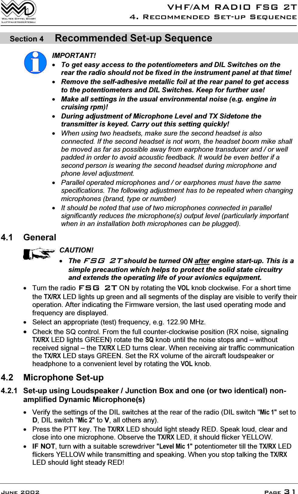 9+)$05$',2)6*75HFRPPHQGHG6HWXS6HTXHQFH-XQH 3DJH6HFWLRQ 5HFRPPHQGHG6HWXS6HTXHQFH,03257$177RJHWHDV\DFFHVVWRWKHSRWHQWLRPHWHUVDQG',/6ZLWFKHVRQWKHUHDUWKHUDGLRVKRXOGQRWEHIL[HGLQWKHLQVWUXPHQWSDQHODWWKDWWLPH5HPRYHWKHVHOIDGKHVLYHPHWDOOLFIRLODWWKHUHDUSDQHOWRJHWDFFHVVWRWKHSRWHQWLRPHWHUVDQG',/6ZLWFKHV.HHSIRUIXUWKHUXVH0DNHDOOVHWWLQJVLQWKHXVXDOHQYLURQPHQWDOQRLVHHJHQJLQHLQFUXLVLQJUSP'XULQJDGMXVWPHQWRI0LFURSKRQH/HYHODQG7;6LGHWRQHWKHWUDQVPLWWHULVNH\HG&amp;DUU\RXWWKLVVHWWLQJTXLFNO\:KHQXVLQJWZRKHDGVHWVPDNHVXUHWKHVHFRQGKHDGVHWLVDOVRFRQQHFWHG,IWKHVHFRQGKHDGVHWLVQRWZRUQWKHKHDGVHWERRPPLNHVKDOOEHPRYHGDVIDUDVSRVVLEOHDZD\IURPHDUSKRQHWUDQVGXFHUDQGRUZHOOSDGGHGLQRUGHUWRDYRLGDFRXVWLFIHHGEDFN,WZRXOGEHHYHQEHWWHULIDVHFRQGSHUVRQLVZHDULQJWKHVHFRQGKHDGVHWGXULQJPLFURSKRQHDQGSKRQHOHYHODGMXVWPHQW3DUDOOHORSHUDWHGPLFURSKRQHVDQGRUHDUSKRQHVPXVWKDYHWKHVDPHVSHFLILFDWLRQV7KHIROORZLQJDGMXVWPHQWKDVWREHUHSHDWHGZKHQFKDQJLQJPLFURSKRQHVEUDQGW\SHRUQXPEHU,WVKRXOGEHQRWHGWKDWXVHRIWZRPLFURSKRQHVFRQQHFWHGLQSDUDOOHOVLJQLILFDQWO\UHGXFHVWKHPLFURSKRQHVRXWSXWOHYHOSDUWLFXODUO\LPSRUWDQWZKHQLQDQLQVWDOODWLRQERWKPLFURSKRQHVFDQEHSOXJJHG *HQHUDO&amp;$87,217KH)6*7VKRXOGEHWXUQHG21DIWHUHQJLQHVWDUWXS7KLVLVDVLPSOHSUHFDXWLRQZKLFKKHOSVWRSURWHFWWKHVROLGVWDWHFLUFXLWU\DQGH[WHQGVWKHRSHUDWLQJOLIHRI\RXUDYLRQLFVHTXLSPHQW 7XUQWKHUDGLR)6*721E\URWDWLQJWKH92/NQREFORFNZLVH)RUDVKRUWWLPHWKH7;5;/('OLJKWVXSJUHHQDQGDOOVHJPHQWVRIWKHGLVSOD\DUHYLVLEOHWRYHULI\WKHLURSHUDWLRQ$IWHULQGLFDWLQJWKH)LUPZDUHYHUVLRQWKHODVWXVHGRSHUDWLQJPRGHDQGIUHTXHQF\DUHGLVSOD\HG 6HOHFWDQDSSURSULDWHWHVWIUHTXHQF\HJ0+]&amp;KHFNWKH64FRQWURO)URPWKHIXOOFRXQWHUFORFNZLVHSRVLWLRQ5;QRLVHVLJQDOLQJ7;5;/('OLJKWV*5((1URWDWHWKH64NQREXQWLOWKHQRLVHVWRSVDQG&plusmn;ZLWKRXWUHFHLYHGVLJQDO&plusmn;WKH7;5;/('WXUQVFOHDU:KHQUHFHLYLQJDLUWUDIILFFRPPXQLFDWLRQWKH7;5;/('VWD\V*5((16HWWKH5;YROXPHRIWKHDLUFUDIWORXGVSHDNHURUKHDGSKRQHWRDFRQYHQLHQWOHYHOE\URWDWLQJWKH92/NQRE 0LFURSKRQH6HWXS 6HWXSXVLQJ/RXGVSHDNHU-XQFWLRQ%R[DQGRQHRUWZRLGHQWLFDOQRQDPSOLILHG'\QDPLF0LFURSKRQHV 9HULI\WKHVHWWLQJVRIWKH',/VZLWFKHVDWWKHUHDURIWKHUDGLR',/VZLWFK0LFVHWWR'',/VZLWFK0LFWR9DOORWKHUVDQ\ 3UHVVWKH377NH\7KH7;5;/('VKRXOGOLJKWVWHDG\5('6SHDNORXGFOHDUDQGFORVHLQWRRQHPLFURSKRQH2EVHUYHWKH7;5;/('LWVKRXOGIOLFNHU<(//2:,)127WXUQZLWKDVXLWDEOHVFUHZGULYHU/HYHO0LFSRWHQWLRPHWHUWLOOWKH7;5;/('IOLFNHUV<(//2:ZKLOHWUDQVPLWWLQJDQGVSHDNLQJ:KHQ\RXVWRSWDONLQJWKH7;5;/('VKRXOGOLJKWVWHDG\5('