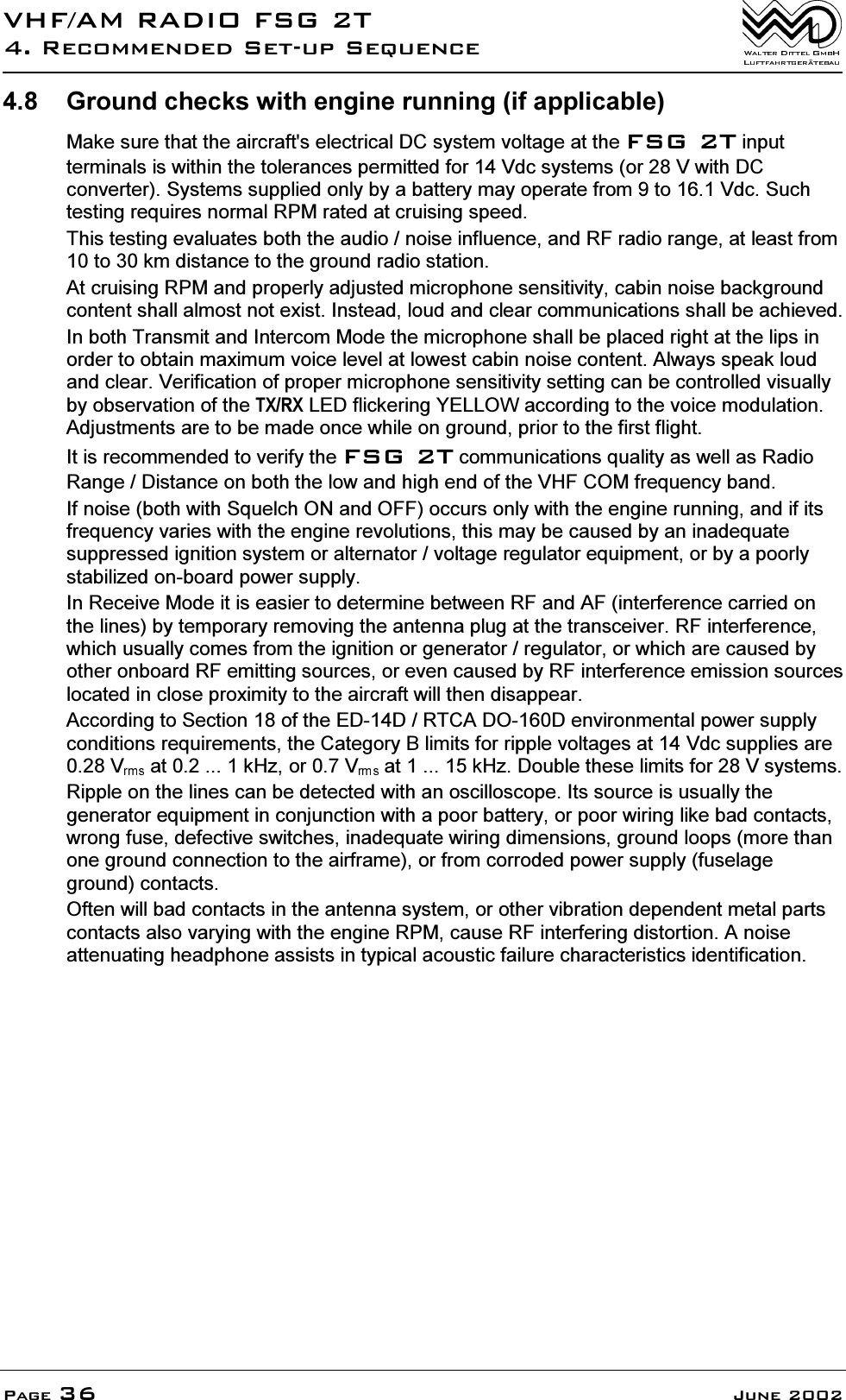 9+)$05$',2)6*75HFRPPHQGHG6HWXS6HTXHQFH3DJH -XQH *URXQGFKHFNVZLWKHQJLQHUXQQLQJLIDSSOLFDEOH0DNHVXUHWKDWWKHDLUFUDIWVHOHFWULFDO'&amp;V\VWHPYROWDJHDWWKH)6*7LQSXWWHUPLQDOVLVZLWKLQWKHWROHUDQFHVSHUPLWWHGIRU9GFV\VWHPVRU9ZLWK'&amp;FRQYHUWHU6\VWHPVVXSSOLHGRQO\E\DEDWWHU\PD\RSHUDWHIURPWR9GF6XFKWHVWLQJUHTXLUHVQRUPDO530UDWHGDWFUXLVLQJVSHHG7KLVWHVWLQJHYDOXDWHVERWKWKHDXGLRQRLVHLQIOXHQFHDQG5)UDGLRUDQJHDWOHDVWIURPWRNPGLVWDQFHWRWKHJURXQGUDGLRVWDWLRQ$WFUXLVLQJ530DQGSURSHUO\DGMXVWHGPLFURSKRQHVHQVLWLYLW\FDELQQRLVHEDFNJURXQGFRQWHQWVKDOODOPRVWQRWH[LVW,QVWHDGORXGDQGFOHDUFRPPXQLFDWLRQVVKDOOEHDFKLHYHG,QERWK7UDQVPLWDQG,QWHUFRP0RGHWKHPLFURSKRQHVKDOOEHSODFHGULJKWDWWKHOLSVLQRUGHUWRREWDLQPD[LPXPYRLFHOHYHODWORZHVWFDELQQRLVHFRQWHQW$OZD\VVSHDNORXGDQGFOHDU9HULILFDWLRQRISURSHUPLFURSKRQHVHQVLWLYLW\VHWWLQJFDQEHFRQWUROOHGYLVXDOO\E\REVHUYDWLRQRIWKH7;5;/('IOLFNHULQJ<(//2:DFFRUGLQJWRWKHYRLFHPRGXODWLRQ$GMXVWPHQWVDUHWREHPDGHRQFHZKLOHRQJURXQGSULRUWRWKHILUVWIOLJKW,WLVUHFRPPHQGHGWRYHULI\WKH)6*7FRPPXQLFDWLRQVTXDOLW\DVZHOODV5DGLR5DQJH'LVWDQFHRQERWKWKHORZDQGKLJKHQGRIWKH9+)&amp;20IUHTXHQF\EDQG,IQRLVHERWKZLWK6TXHOFK21DQG2))RFFXUVRQO\ZLWKWKHHQJLQHUXQQLQJDQGLILWVIUHTXHQF\YDULHVZLWKWKHHQJLQHUHYROXWLRQVWKLVPD\EHFDXVHGE\DQLQDGHTXDWHVXSSUHVVHGLJQLWLRQV\VWHPRUDOWHUQDWRUYROWDJHUHJXODWRUHTXLSPHQWRUE\DSRRUO\VWDELOL]HGRQERDUGSRZHUVXSSO\,Q5HFHLYH0RGHLWLVHDVLHUWRGHWHUPLQHEHWZHHQ5)DQG$)LQWHUIHUHQFHFDUULHGRQWKHOLQHVE\WHPSRUDU\UHPRYLQJWKHDQWHQQDSOXJDWWKHWUDQVFHLYHU5)LQWHUIHUHQFHZKLFKXVXDOO\FRPHVIURPWKHLJQLWLRQRUJHQHUDWRUUHJXODWRURUZKLFKDUHFDXVHGE\RWKHURQERDUG5)HPLWWLQJVRXUFHVRUHYHQFDXVHGE\5)LQWHUIHUHQFHHPLVVLRQVRXUFHVORFDWHGLQFORVHSUR[LPLW\WRWKHDLUFUDIWZLOOWKHQGLVDSSHDU$FFRUGLQJWR6HFWLRQRIWKH(''57&amp;$'2'HQYLURQPHQWDOSRZHUVXSSO\FRQGLWLRQVUHTXLUHPHQWVWKH&amp;DWHJRU\%OLPLWVIRUULSSOHYROWDJHVDW9GFVXSSOLHVDUH9 DWN+]RU9 DWN+]'RXEOHWKHVHOLPLWVIRU9V\VWHPV5LSSOHRQWKHOLQHVFDQEHGHWHFWHGZLWKDQRVFLOORVFRSH,WVVRXUFHLVXVXDOO\WKHJHQHUDWRUHTXLSPHQWLQFRQMXQFWLRQZLWKDSRRUEDWWHU\RUSRRUZLULQJOLNHEDGFRQWDFWVZURQJIXVHGHIHFWLYHVZLWFKHVLQDGHTXDWHZLULQJGLPHQVLRQVJURXQGORRSVPRUHWKDQRQHJURXQGFRQQHFWLRQWRWKHDLUIUDPHRUIURPFRUURGHGSRZHUVXSSO\IXVHODJHJURXQGFRQWDFWV2IWHQZLOOEDGFRQWDFWVLQWKHDQWHQQDV\VWHPRURWKHUYLEUDWLRQGHSHQGHQWPHWDOSDUWVFRQWDFWVDOVRYDU\LQJZLWKWKHHQJLQH530FDXVH5)LQWHUIHULQJGLVWRUWLRQ$QRLVHDWWHQXDWLQJKHDGSKRQHDVVLVWVLQW\SLFDODFRXVWLFIDLOXUHFKDUDFWHULVWLFVLGHQWLILFDWLRQ