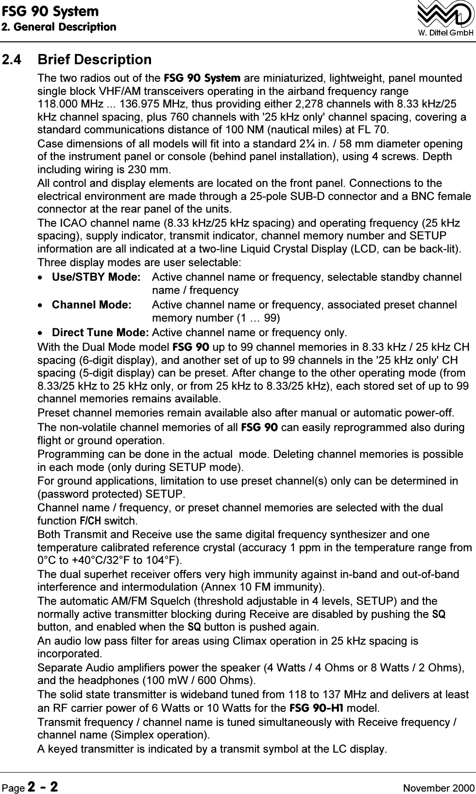 )6*6\VWHP*HQHUDO'HVFULSWLRQ3DJH 1RYHPEHU %ULHI'HVFULSWLRQ7KHWZRUDGLRVRXWRIWKH)6*6\VWHPDUHPLQLDWXUL]HGOLJKWZHLJKWSDQHOPRXQWHGVLQJOHEORFN9+)$0WUDQVFHLYHUVRSHUDWLQJLQWKHDLUEDQGIUHTXHQF\UDQJH0+]0+]WKXVSURYLGLQJHLWKHUFKDQQHOVZLWKN+]N+]FKDQQHOVSDFLQJSOXVFKDQQHOVZLWKN+]RQO\FKDQQHOVSDFLQJFRYHULQJDVWDQGDUGFRPPXQLFDWLRQVGLVWDQFHRI10QDXWLFDOPLOHVDW)/&amp;DVHGLPHQVLRQVRIDOOPRGHOVZLOOILWLQWRDVWDQGDUG&oacute;LQPPGLDPHWHURSHQLQJRIWKHLQVWUXPHQWSDQHORUFRQVROHEHKLQGSDQHOLQVWDOODWLRQXVLQJVFUHZV'HSWKLQFOXGLQJZLULQJLVPP$OOFRQWURODQGGLVSOD\HOHPHQWVDUHORFDWHGRQWKHIURQWSDQHO&amp;RQQHFWLRQVWRWKHHOHFWULFDOHQYLURQPHQWDUHPDGHWKURXJKDSROH68%'FRQQHFWRUDQGD%1&amp;IHPDOHFRQQHFWRUDWWKHUHDUSDQHORIWKHXQLWV7KH,&amp;$2FKDQQHOQDPHN+]N+]VSDFLQJDQGRSHUDWLQJIUHTXHQF\N+]VSDFLQJVXSSO\LQGLFDWRUWUDQVPLWLQGLFDWRUFKDQQHOPHPRU\QXPEHUDQG6(783LQIRUPDWLRQDUHDOOLQGLFDWHGDWDWZROLQH/LTXLG&amp;U\VWDO'LVSOD\/&amp;'FDQEHEDFNOLW7KUHHGLVSOD\PRGHVDUHXVHUVHOHFWDEOH8VH67%<0RGH $FWLYHFKDQQHOQDPHRUIUHTXHQF\VHOHFWDEOHVWDQGE\FKDQQHOQDPHIUHTXHQF\&amp;KDQQHO0RGH $FWLYHFKDQQHOQDPHRUIUHTXHQF\DVVRFLDWHGSUHVHWFKDQQHOPHPRU\QXPEHU&laquo;'LUHFW7XQH0RGH $FWLYHFKDQQHOQDPHRUIUHTXHQF\RQO\:LWKWKH'XDO0RGHPRGHO)6*XSWRFKDQQHOPHPRULHVLQN+]N+]&amp;+VSDFLQJGLJLWGLVSOD\DQGDQRWKHUVHWRIXSWRFKDQQHOVLQWKHN+]RQO\&amp;+VSDFLQJGLJLWGLVSOD\FDQEHSUHVHW$IWHUFKDQJHWRWKHRWKHURSHUDWLQJPRGHIURPN+]WRN+]RQO\RUIURPN+]WRN+]HDFKVWRUHGVHWRIXSWRFKDQQHOPHPRULHVUHPDLQVDYDLODEOH3UHVHWFKDQQHOPHPRULHVUHPDLQDYDLODEOHDOVRDIWHUPDQXDORUDXWRPDWLFSRZHURII7KHQRQYRODWLOHFKDQQHOPHPRULHVRIDOO)6*FDQHDVLO\UHSURJUDPPHGDOVRGXULQJIOLJKWRUJURXQGRSHUDWLRQ3URJUDPPLQJFDQEHGRQHLQWKHDFWXDOPRGH'HOHWLQJFKDQQHOPHPRULHVLVSRVVLEOHLQHDFKPRGHRQO\GXULQJ6(783PRGH)RUJURXQGDSSOLFDWLRQVOLPLWDWLRQWRXVHSUHVHWFKDQQHOVRQO\FDQEHGHWHUPLQHGLQSDVVZRUGSURWHFWHG6(783&amp;KDQQHOQDPHIUHTXHQF\RUSUHVHWFKDQQHOPHPRULHVDUHVHOHFWHGZLWKWKHGXDOIXQFWLRQ)&amp;+VZLWFK%RWK7UDQVPLWDQG5HFHLYHXVHWKHVDPHGLJLWDOIUHTXHQF\V\QWKHVL]HUDQGRQHWHPSHUDWXUHFDOLEUDWHGUHIHUHQFHFU\VWDODFFXUDF\SSPLQWKHWHPSHUDWXUHUDQJHIURP&amp;WR&amp;)WR)7KHGXDOVXSHUKHWUHFHLYHURIIHUVYHU\KLJKLPPXQLW\DJDLQVWLQEDQGDQGRXWRIEDQGLQWHUIHUHQFHDQGLQWHUPRGXODWLRQ$QQH[)0LPPXQLW\7KHDXWRPDWLF$0)06TXHOFKWKUHVKROGDGMXVWDEOHLQOHYHOV6(783DQGWKHQRUPDOO\DFWLYHWUDQVPLWWHUEORFNLQJGXULQJ5HFHLYHDUHGLVDEOHGE\SXVKLQJWKH64EXWWRQDQGHQDEOHGZKHQWKH64EXWWRQLVSXVKHGDJDLQ$QDXGLRORZSDVVILOWHUIRUDUHDVXVLQJ&amp;OLPD[RSHUDWLRQLQN+]VSDFLQJLVLQFRUSRUDWHG6HSDUDWH$XGLRDPSOLILHUVSRZHUWKHVSHDNHU:DWWV2KPVRU:DWWV2KPVDQGWKHKHDGSKRQHVP:2KPV7KHVROLGVWDWHWUDQVPLWWHULVZLGHEDQGWXQHGIURPWR0+]DQGGHOLYHUVDWOHDVWDQ5)FDUULHUSRZHURI:DWWVRU:DWWVIRUWKH)6*+PRGHO7UDQVPLWIUHTXHQF\FKDQQHOQDPHLVWXQHGVLPXOWDQHRXVO\ZLWK5HFHLYHIUHTXHQF\FKDQQHOQDPH6LPSOH[RSHUDWLRQ$NH\HGWUDQVPLWWHULVLQGLFDWHGE\DWUDQVPLWV\PERODWWKH/&amp;GLVSOD\