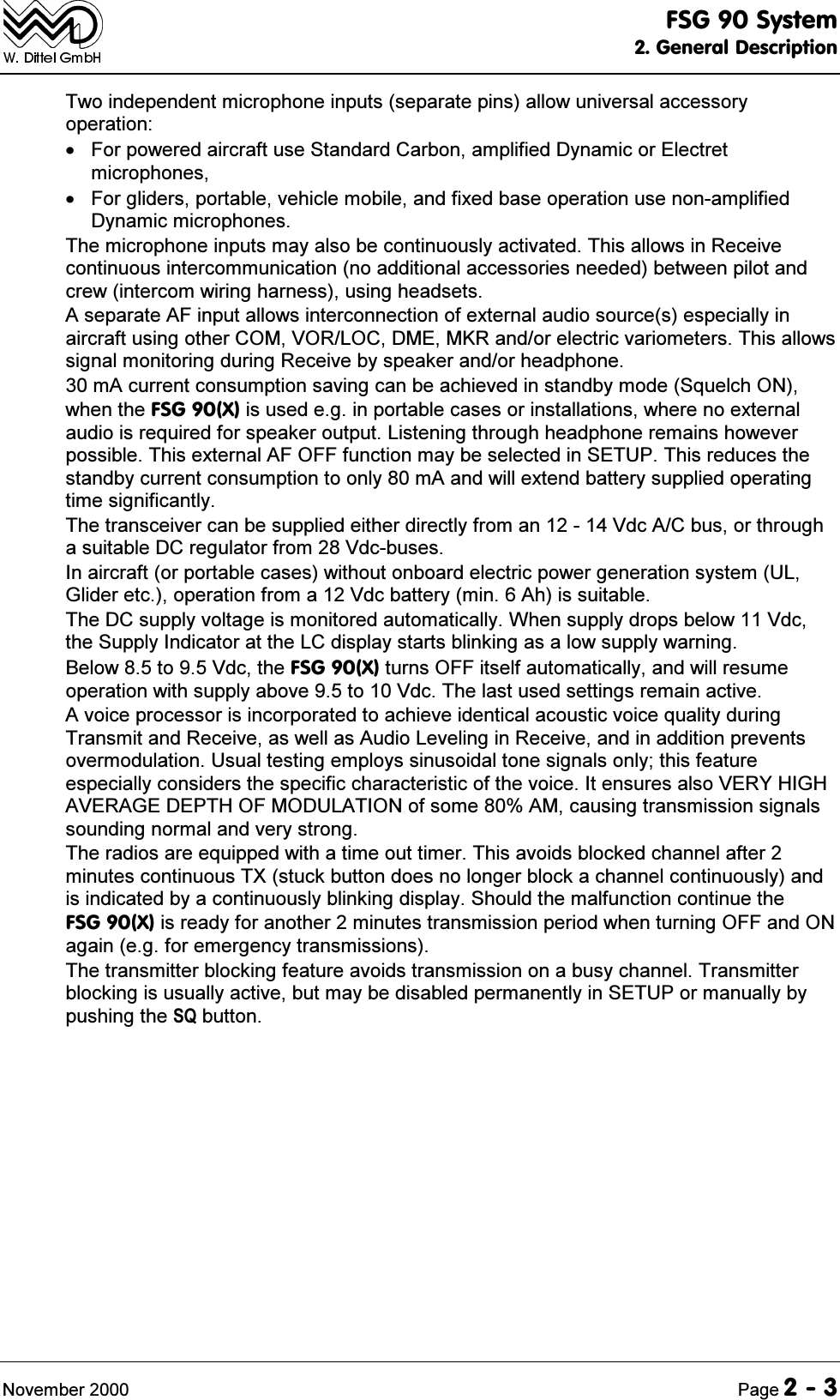 )6*6\VWHP*HQHUDO'HVFULSWLRQ1RYHPEHU 3DJH7ZRLQGHSHQGHQWPLFURSKRQHLQSXWVVHSDUDWHSLQVDOORZXQLYHUVDODFFHVVRU\RSHUDWLRQ )RUSRZHUHGDLUFUDIWXVH6WDQGDUG&amp;DUERQDPSOLILHG'\QDPLFRU(OHFWUHWPLFURSKRQHV )RUJOLGHUVSRUWDEOHYHKLFOHPRELOHDQGIL[HGEDVHRSHUDWLRQXVHQRQDPSOLILHG'\QDPLFPLFURSKRQHV7KHPLFURSKRQHLQSXWVPD\DOVREHFRQWLQXRXVO\DFWLYDWHG7KLVDOORZVLQ5HFHLYHFRQWLQXRXVLQWHUFRPPXQLFDWLRQQRDGGLWLRQDODFFHVVRULHVQHHGHGEHWZHHQSLORWDQGFUHZLQWHUFRPZLULQJKDUQHVVXVLQJKHDGVHWV$VHSDUDWH$)LQSXWDOORZVLQWHUFRQQHFWLRQRIH[WHUQDODXGLRVRXUFHVHVSHFLDOO\LQDLUFUDIWXVLQJRWKHU&amp;20925/2&amp;'0(0.5DQGRUHOHFWULFYDULRPHWHUV7KLVDOORZVVLJQDOPRQLWRULQJGXULQJ5HFHLYHE\VSHDNHUDQGRUKHDGSKRQHP$FXUUHQWFRQVXPSWLRQVDYLQJFDQEHDFKLHYHGLQVWDQGE\PRGH6TXHOFK21ZKHQWKH)6*;LVXVHGHJLQSRUWDEOHFDVHVRULQVWDOODWLRQVZKHUHQRH[WHUQDODXGLRLVUHTXLUHGIRUVSHDNHURXWSXW/LVWHQLQJWKURXJKKHDGSKRQHUHPDLQVKRZHYHUSRVVLEOH7KLVH[WHUQDO$)2))IXQFWLRQPD\EHVHOHFWHGLQ6(7837KLVUHGXFHVWKHVWDQGE\FXUUHQWFRQVXPSWLRQWRRQO\P$DQGZLOOH[WHQGEDWWHU\VXSSOLHGRSHUDWLQJWLPHVLJQLILFDQWO\7KHWUDQVFHLYHUFDQEHVXSSOLHGHLWKHUGLUHFWO\IURPDQ9GF$&amp;EXVRUWKURXJKDVXLWDEOH'&amp;UHJXODWRUIURP9GFEXVHV,QDLUFUDIWRUSRUWDEOHFDVHVZLWKRXWRQERDUGHOHFWULFSRZHUJHQHUDWLRQV\VWHP8/*OLGHUHWFRSHUDWLRQIURPD9GFEDWWHU\PLQ$KLVVXLWDEOH7KH'&amp;VXSSO\YROWDJHLVPRQLWRUHGDXWRPDWLFDOO\:KHQVXSSO\GURSVEHORZ9GFWKH6XSSO\,QGLFDWRUDWWKH/&amp;GLVSOD\VWDUWVEOLQNLQJDVDORZVXSSO\ZDUQLQJ%HORZWR9GFWKH)6*;WXUQV2))LWVHOIDXWRPDWLFDOO\DQGZLOOUHVXPHRSHUDWLRQZLWKVXSSO\DERYHWR9GF7KHODVWXVHGVHWWLQJVUHPDLQDFWLYH$YRLFHSURFHVVRULVLQFRUSRUDWHGWRDFKLHYHLGHQWLFDODFRXVWLFYRLFHTXDOLW\GXULQJ7UDQVPLWDQG5HFHLYHDVZHOODV$XGLR/HYHOLQJLQ5HFHLYHDQGLQDGGLWLRQSUHYHQWVRYHUPRGXODWLRQ8VXDOWHVWLQJHPSOR\VVLQXVRLGDOWRQHVLJQDOVRQO\WKLVIHDWXUHHVSHFLDOO\FRQVLGHUVWKHVSHFLILFFKDUDFWHULVWLFRIWKHYRLFH,WHQVXUHVDOVR9(5<+,*+$9(5$*('(37+2)02'8/$7,21RIVRPH$0FDXVLQJWUDQVPLVVLRQVLJQDOVVRXQGLQJQRUPDODQGYHU\VWURQJ7KHUDGLRVDUHHTXLSSHGZLWKDWLPHRXWWLPHU7KLVDYRLGVEORFNHGFKDQQHODIWHUPLQXWHVFRQWLQXRXV7;VWXFNEXWWRQGRHVQRORQJHUEORFNDFKDQQHOFRQWLQXRXVO\DQGLVLQGLFDWHGE\DFRQWLQXRXVO\EOLQNLQJGLVSOD\6KRXOGWKHPDOIXQFWLRQFRQWLQXHWKH)6*;LVUHDG\IRUDQRWKHUPLQXWHVWUDQVPLVVLRQSHULRGZKHQWXUQLQJ2))DQG21DJDLQHJIRUHPHUJHQF\WUDQVPLVVLRQV7KHWUDQVPLWWHUEORFNLQJIHDWXUHDYRLGVWUDQVPLVVLRQRQDEXV\FKDQQHO7UDQVPLWWHUEORFNLQJLVXVXDOO\DFWLYHEXWPD\EHGLVDEOHGSHUPDQHQWO\LQ6(783RUPDQXDOO\E\SXVKLQJWKH64EXWWRQ