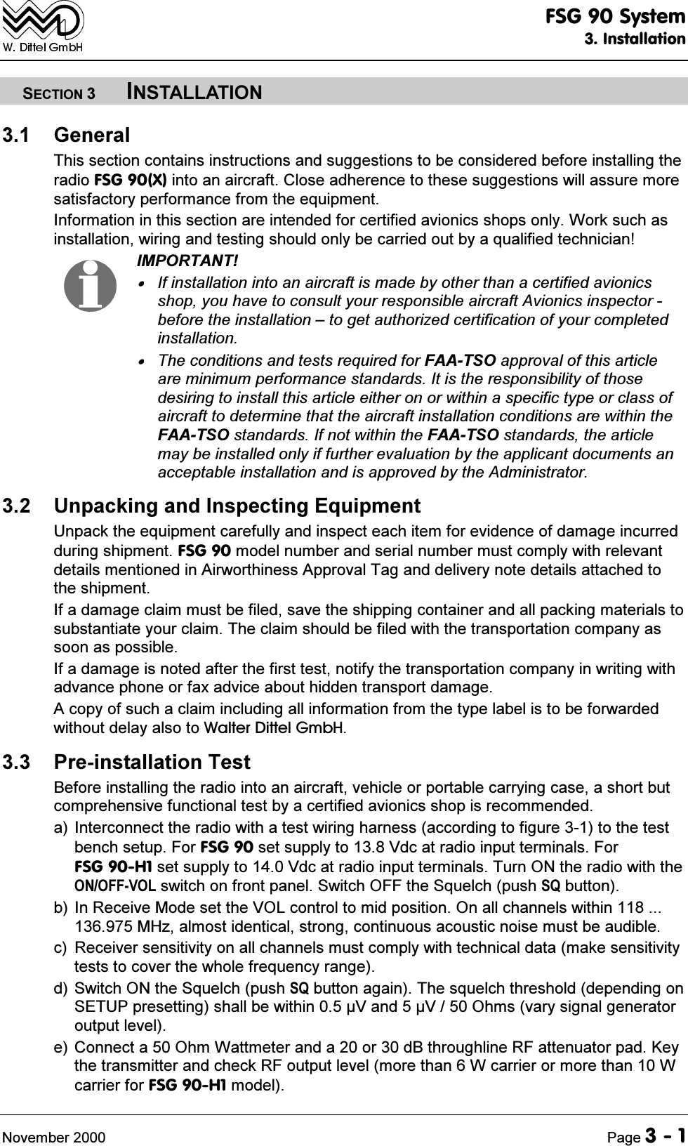 )6*6\VWHP,QVWDOODWLRQ1RYHPEHU 3DJH6(&amp;7,21,167$//$7,21 *HQHUDO7KLVVHFWLRQFRQWDLQVLQVWUXFWLRQVDQGVXJJHVWLRQVWREHFRQVLGHUHGEHIRUHLQVWDOOLQJWKHUDGLR)6*;LQWRDQDLUFUDIW&amp;ORVHDGKHUHQFHWRWKHVHVXJJHVWLRQVZLOODVVXUHPRUHVDWLVIDFWRU\SHUIRUPDQFHIURPWKHHTXLSPHQW,QIRUPDWLRQLQWKLVVHFWLRQDUHLQWHQGHGIRUFHUWLILHGDYLRQLFVVKRSVRQO\:RUNVXFKDVLQVWDOODWLRQZLULQJDQGWHVWLQJVKRXOGRQO\EHFDUULHGRXWE\DTXDOLILHGWHFKQLFLDQ,03257$17,ILQVWDOODWLRQLQWRDQDLUFUDIWLVPDGHE\RWKHUWKDQDFHUWLILHGDYLRQLFVVKRS\RXKDYHWRFRQVXOW\RXUUHVSRQVLEOHDLUFUDIW$YLRQLFVLQVSHFWRUEHIRUHWKHLQVWDOODWLRQ&plusmn;WRJHWDXWKRUL]HGFHUWLILFDWLRQRI\RXUFRPSOHWHGLQVWDOODWLRQ7KHFRQGLWLRQVDQGWHVWVUHTXLUHGIRU)$$762DSSURYDORIWKLVDUWLFOHDUHPLQLPXPSHUIRUPDQFHVWDQGDUGV,WLVWKHUHVSRQVLELOLW\RIWKRVHGHVLULQJWRLQVWDOOWKLVDUWLFOHHLWKHURQRUZLWKLQDVSHFLILFW\SHRUFODVVRIDLUFUDIWWRGHWHUPLQHWKDWWKHDLUFUDIWLQVWDOODWLRQFRQGLWLRQVDUHZLWKLQWKH)$$762VWDQGDUGV,IQRWZLWKLQWKH)$$762VWDQGDUGVWKHDUWLFOHPD\EHLQVWDOOHGRQO\LIIXUWKHUHYDOXDWLRQE\WKHDSSOLFDQWGRFXPHQWVDQDFFHSWDEOHLQVWDOODWLRQDQGLVDSSURYHGE\WKH$GPLQLVWUDWRU 8QSDFNLQJDQG,QVSHFWLQJ(TXLSPHQW8QSDFNWKHHTXLSPHQWFDUHIXOO\DQGLQVSHFWHDFKLWHPIRUHYLGHQFHRIGDPDJHLQFXUUHGGXULQJVKLSPHQW)6*PRGHOQXPEHUDQGVHULDOQXPEHUPXVWFRPSO\ZLWKUHOHYDQWGHWDLOVPHQWLRQHGLQ$LUZRUWKLQHVV$SSURYDO7DJDQGGHOLYHU\QRWHGHWDLOVDWWDFKHGWRWKHVKLSPHQW,IDGDPDJHFODLPPXVWEHILOHGVDYHWKHVKLSSLQJFRQWDLQHUDQGDOOSDFNLQJPDWHULDOVWRVXEVWDQWLDWH\RXUFODLP7KHFODLPVKRXOGEHILOHGZLWKWKHWUDQVSRUWDWLRQFRPSDQ\DVVRRQDVSRVVLEOH,IDGDPDJHLVQRWHGDIWHUWKHILUVWWHVWQRWLI\WKHWUDQVSRUWDWLRQFRPSDQ\LQZULWLQJZLWKDGYDQFHSKRQHRUID[DGYLFHDERXWKLGGHQWUDQVSRUWGDPDJH$FRS\RIVXFKDFODLPLQFOXGLQJDOOLQIRUPDWLRQIURPWKHW\SHODEHOLVWREHIRUZDUGHGZLWKRXWGHOD\DOVRWR:DOWHU'LWWHO*PE+ 3UHLQVWDOODWLRQ7HVW%HIRUHLQVWDOOLQJWKHUDGLRLQWRDQDLUFUDIWYHKLFOHRUSRUWDEOHFDUU\LQJFDVHDVKRUWEXWFRPSUHKHQVLYHIXQFWLRQDOWHVWE\DFHUWLILHGDYLRQLFVVKRSLVUHFRPPHQGHGD ,QWHUFRQQHFWWKHUDGLRZLWKDWHVWZLULQJKDUQHVVDFFRUGLQJWRILJXUHWRWKHWHVWEHQFKVHWXS)RU)6*VHWVXSSO\WR9GFDWUDGLRLQSXWWHUPLQDOV)RU)6*+VHWVXSSO\WR9GFDWUDGLRLQSXWWHUPLQDOV7XUQ21WKHUDGLRZLWKWKH212))92/VZLWFKRQIURQWSDQHO6ZLWFK2))WKH6TXHOFKSXVK64EXWWRQE ,Q5HFHLYH0RGHVHWWKH92/FRQWUROWRPLGSRVLWLRQ2QDOOFKDQQHOVZLWKLQ0+]DOPRVWLGHQWLFDOVWURQJFRQWLQXRXVDFRXVWLFQRLVHPXVWEHDXGLEOHF 5HFHLYHUVHQVLWLYLW\RQDOOFKDQQHOVPXVWFRPSO\ZLWKWHFKQLFDOGDWDPDNHVHQVLWLYLW\WHVWVWRFRYHUWKHZKROHIUHTXHQF\UDQJHG6ZLWFK21WKH6TXHOFKSXVK64EXWWRQDJDLQ7KHVTXHOFKWKUHVKROGGHSHQGLQJRQ6(783SUHVHWWLQJVKDOOEHZLWKLQ9DQG92KPVYDU\VLJQDOJHQHUDWRURXWSXWOHYHOH&amp;RQQHFWD2KP:DWWPHWHUDQGDRUG%WKURXJKOLQH5)DWWHQXDWRUSDG.H\WKHWUDQVPLWWHUDQGFKHFN5)RXWSXWOHYHOPRUHWKDQ:FDUULHURUPRUHWKDQ:FDUULHUIRU)6*+PRGHO