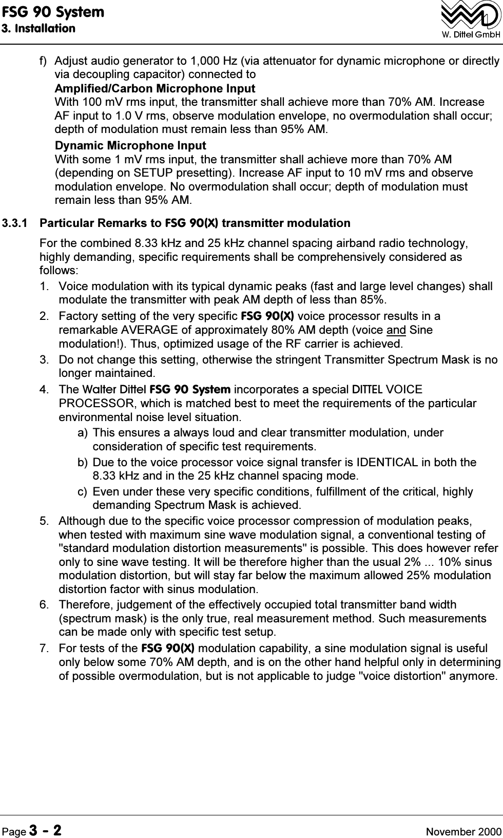 )6*6\VWHP,QVWDOODWLRQ3DJH 1RYHPEHUI $GMXVWDXGLRJHQHUDWRUWR+]YLDDWWHQXDWRUIRUG\QDPLFPLFURSKRQHRUGLUHFWO\YLDGHFRXSOLQJFDSDFLWRUFRQQHFWHGWR$PSOLILHG&amp;DUERQ0LFURSKRQH,QSXW:LWKP9UPVLQSXWWKHWUDQVPLWWHUVKDOODFKLHYHPRUHWKDQ$0,QFUHDVH$)LQSXWWR9UPVREVHUYHPRGXODWLRQHQYHORSHQRRYHUPRGXODWLRQVKDOORFFXUGHSWKRIPRGXODWLRQPXVWUHPDLQOHVVWKDQ$0'\QDPLF0LFURSKRQH,QSXW:LWKVRPHP9UPVLQSXWWKHWUDQVPLWWHUVKDOODFKLHYHPRUHWKDQ$0GHSHQGLQJRQ6(783SUHVHWWLQJ,QFUHDVH$)LQSXWWRP9UPVDQGREVHUYHPRGXODWLRQHQYHORSH1RRYHUPRGXODWLRQVKDOORFFXUGHSWKRIPRGXODWLRQPXVWUHPDLQOHVVWKDQ$0 3DUWLFXODU5HPDUNVWR)6*;WUDQVPLWWHUPRGXODWLRQ)RUWKHFRPELQHGN+]DQGN+]FKDQQHOVSDFLQJDLUEDQGUDGLRWHFKQRORJ\KLJKO\GHPDQGLQJVSHFLILFUHTXLUHPHQWVVKDOOEHFRPSUHKHQVLYHO\FRQVLGHUHGDVIROORZV 9RLFHPRGXODWLRQZLWKLWVW\SLFDOG\QDPLFSHDNVIDVWDQGODUJHOHYHOFKDQJHVVKDOOPRGXODWHWKHWUDQVPLWWHUZLWKSHDN$0GHSWKRIOHVVWKDQ )DFWRU\VHWWLQJRIWKHYHU\VSHFLILF)6*;YRLFHSURFHVVRUUHVXOWVLQDUHPDUNDEOH$9(5$*(RIDSSUR[LPDWHO\$0GHSWKYRLFHDQG6LQHPRGXODWLRQ7KXVRSWLPL]HGXVDJHRIWKH5)FDUULHULVDFKLHYHG 'RQRWFKDQJHWKLVVHWWLQJRWKHUZLVHWKHVWULQJHQW7UDQVPLWWHU6SHFWUXP0DVNLVQRORQJHUPDLQWDLQHG 7KH:DOWHU'LWWHO)6*6\VWHPLQFRUSRUDWHVDVSHFLDO',77(/92,&amp;(352&amp;(6625ZKLFKLVPDWFKHGEHVWWRPHHWWKHUHTXLUHPHQWVRIWKHSDUWLFXODUHQYLURQPHQWDOQRLVHOHYHOVLWXDWLRQD7KLVHQVXUHVDDOZD\VORXGDQGFOHDUWUDQVPLWWHUPRGXODWLRQXQGHUFRQVLGHUDWLRQRIVSHFLILFWHVWUHTXLUHPHQWVE'XHWRWKHYRLFHSURFHVVRUYRLFHVLJQDOWUDQVIHULV,'(17,&amp;$/LQERWKWKHN+]DQGLQWKHN+]FKDQQHOVSDFLQJPRGHF (YHQXQGHUWKHVHYHU\VSHFLILFFRQGLWLRQVIXOILOOPHQWRIWKHFULWLFDOKLJKO\GHPDQGLQJ6SHFWUXP0DVNLVDFKLHYHG $OWKRXJKGXHWRWKHVSHFLILFYRLFHSURFHVVRUFRPSUHVVLRQRIPRGXODWLRQSHDNVZKHQWHVWHGZLWKPD[LPXPVLQHZDYHPRGXODWLRQVLJQDODFRQYHQWLRQDOWHVWLQJRIVWDQGDUGPRGXODWLRQGLVWRUWLRQPHDVXUHPHQWVLVSRVVLEOH7KLVGRHVKRZHYHUUHIHURQO\WRVLQHZDYHWHVWLQJ,WZLOOEHWKHUHIRUHKLJKHUWKDQWKHXVXDOVLQXVPRGXODWLRQGLVWRUWLRQEXWZLOOVWD\IDUEHORZWKHPD[LPXPDOORZHGPRGXODWLRQGLVWRUWLRQIDFWRUZLWKVLQXVPRGXODWLRQ 7KHUHIRUHMXGJHPHQWRIWKHHIIHFWLYHO\RFFXSLHGWRWDOWUDQVPLWWHUEDQGZLGWKVSHFWUXPPDVNLVWKHRQO\WUXHUHDOPHDVXUHPHQWPHWKRG6XFKPHDVXUHPHQWVFDQEHPDGHRQO\ZLWKVSHFLILFWHVWVHWXS )RUWHVWVRIWKH)6*;PRGXODWLRQFDSDELOLW\DVLQHPRGXODWLRQVLJQDOLVXVHIXORQO\EHORZVRPH$0GHSWKDQGLVRQWKHRWKHUKDQGKHOSIXORQO\LQGHWHUPLQLQJRISRVVLEOHRYHUPRGXODWLRQEXWLVQRWDSSOLFDEOHWRMXGJHYRLFHGLVWRUWLRQDQ\PRUH