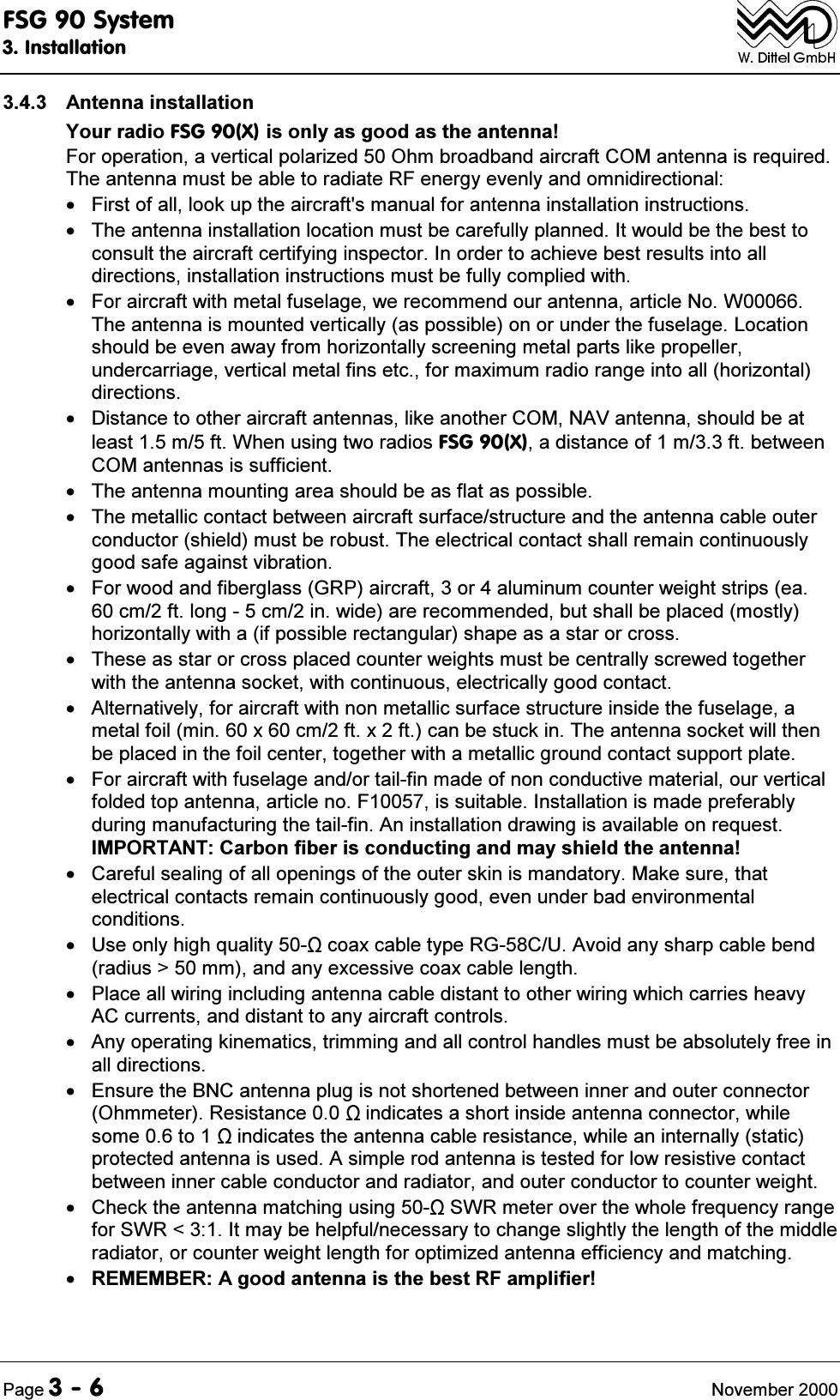 )6*6\VWHP,QVWDOODWLRQ3DJH 1RYHPEHU $QWHQQDLQVWDOODWLRQ<RXUUDGLR)6*;LVRQO\DVJRRGDVWKHDQWHQQD)RURSHUDWLRQDYHUWLFDOSRODUL]HG2KPEURDGEDQGDLUFUDIW&amp;20DQWHQQDLVUHTXLUHG7KHDQWHQQDPXVWEHDEOHWRUDGLDWH5)HQHUJ\HYHQO\DQGRPQLGLUHFWLRQDO )LUVWRIDOOORRNXSWKHDLUFUDIWVPDQXDOIRUDQWHQQDLQVWDOODWLRQLQVWUXFWLRQV 7KHDQWHQQDLQVWDOODWLRQORFDWLRQPXVWEHFDUHIXOO\SODQQHG,WZRXOGEHWKHEHVWWRFRQVXOWWKHDLUFUDIWFHUWLI\LQJLQVSHFWRU,QRUGHUWRDFKLHYHEHVWUHVXOWVLQWRDOOGLUHFWLRQVLQVWDOODWLRQLQVWUXFWLRQVPXVWEHIXOO\FRPSOLHGZLWK )RUDLUFUDIWZLWKPHWDOIXVHODJHZHUHFRPPHQGRXUDQWHQQDDUWLFOH1R:7KHDQWHQQDLVPRXQWHGYHUWLFDOO\DVSRVVLEOHRQRUXQGHUWKHIXVHODJH/RFDWLRQVKRXOGEHHYHQDZD\IURPKRUL]RQWDOO\VFUHHQLQJPHWDOSDUWVOLNHSURSHOOHUXQGHUFDUULDJHYHUWLFDOPHWDOILQVHWFIRUPD[LPXPUDGLRUDQJHLQWRDOOKRUL]RQWDOGLUHFWLRQV 'LVWDQFHWRRWKHUDLUFUDIWDQWHQQDVOLNHDQRWKHU&amp;201$9DQWHQQDVKRXOGEHDWOHDVWPIW:KHQXVLQJWZRUDGLRV)6*;DGLVWDQFHRIPIWEHWZHHQ&amp;20DQWHQQDVLVVXIILFLHQW 7KHDQWHQQDPRXQWLQJDUHDVKRXOGEHDVIODWDVSRVVLEOH 7KHPHWDOOLFFRQWDFWEHWZHHQDLUFUDIWVXUIDFHVWUXFWXUHDQGWKHDQWHQQDFDEOHRXWHUFRQGXFWRUVKLHOGPXVWEHUREXVW7KHHOHFWULFDOFRQWDFWVKDOOUHPDLQFRQWLQXRXVO\JRRGVDIHDJDLQVWYLEUDWLRQ )RUZRRGDQGILEHUJODVV*53DLUFUDIWRUDOXPLQXPFRXQWHUZHLJKWVWULSVHDFPIWORQJFPLQZLGHDUHUHFRPPHQGHGEXWVKDOOEHSODFHGPRVWO\KRUL]RQWDOO\ZLWKDLISRVVLEOHUHFWDQJXODUVKDSHDVDVWDURUFURVV 7KHVHDVVWDURUFURVVSODFHGFRXQWHUZHLJKWVPXVWEHFHQWUDOO\VFUHZHGWRJHWKHUZLWKWKHDQWHQQDVRFNHWZLWKFRQWLQXRXVHOHFWULFDOO\JRRGFRQWDFW $OWHUQDWLYHO\IRUDLUFUDIWZLWKQRQPHWDOOLFVXUIDFHVWUXFWXUHLQVLGHWKHIXVHODJHDPHWDOIRLOPLQ[FPIW[IWFDQEHVWXFNLQ7KHDQWHQQDVRFNHWZLOOWKHQEHSODFHGLQWKHIRLOFHQWHUWRJHWKHUZLWKDPHWDOOLFJURXQGFRQWDFWVXSSRUWSODWH )RUDLUFUDIWZLWKIXVHODJHDQGRUWDLOILQPDGHRIQRQFRQGXFWLYHPDWHULDORXUYHUWLFDOIROGHGWRSDQWHQQDDUWLFOHQR)LVVXLWDEOH,QVWDOODWLRQLVPDGHSUHIHUDEO\GXULQJPDQXIDFWXULQJWKHWDLOILQ$QLQVWDOODWLRQGUDZLQJLVDYDLODEOHRQUHTXHVW,03257$17&amp;DUERQILEHULVFRQGXFWLQJDQGPD\VKLHOGWKHDQWHQQD &amp;DUHIXOVHDOLQJRIDOORSHQLQJVRIWKHRXWHUVNLQLVPDQGDWRU\0DNHVXUHWKDWHOHFWULFDOFRQWDFWVUHPDLQFRQWLQXRXVO\JRRGHYHQXQGHUEDGHQYLURQPHQWDOFRQGLWLRQV 8VHRQO\KLJKTXDOLW\ FRD[FDEOHW\SH5*&amp;8$YRLGDQ\VKDUSFDEOHEHQGUDGLXV!PPDQGDQ\H[FHVVLYHFRD[FDEOHOHQJWK 3ODFHDOOZLULQJLQFOXGLQJDQWHQQDFDEOHGLVWDQWWRRWKHUZLULQJZKLFKFDUULHVKHDY\$&amp;FXUUHQWVDQGGLVWDQWWRDQ\DLUFUDIWFRQWUROV $Q\RSHUDWLQJNLQHPDWLFVWULPPLQJDQGDOOFRQWUROKDQGOHVPXVWEHDEVROXWHO\IUHHLQDOOGLUHFWLRQV (QVXUHWKH%1&amp;DQWHQQDSOXJLVQRWVKRUWHQHGEHWZHHQLQQHUDQGRXWHUFRQQHFWRU2KPPHWHU5HVLVWDQFH LQGLFDWHVDVKRUWLQVLGHDQWHQQDFRQQHFWRUZKLOHVRPHWR LQGLFDWHVWKHDQWHQQDFDEOHUHVLVWDQFHZKLOHDQLQWHUQDOO\VWDWLFSURWHFWHGDQWHQQDLVXVHG$VLPSOHURGDQWHQQDLVWHVWHGIRUORZUHVLVWLYHFRQWDFWEHWZHHQLQQHUFDEOHFRQGXFWRUDQGUDGLDWRUDQGRXWHUFRQGXFWRUWRFRXQWHUZHLJKW &amp;KHFNWKHDQWHQQDPDWFKLQJXVLQJ 6:5PHWHURYHUWKHZKROHIUHTXHQF\UDQJHIRU6:5,WPD\EHKHOSIXOQHFHVVDU\WRFKDQJHVOLJKWO\WKHOHQJWKRIWKHPLGGOHUDGLDWRURUFRXQWHUZHLJKWOHQJWKIRURSWLPL]HGDQWHQQDHIILFLHQF\DQGPDWFKLQJ5(0(0%(5$JRRGDQWHQQDLVWKHEHVW5)DPSOLILHU