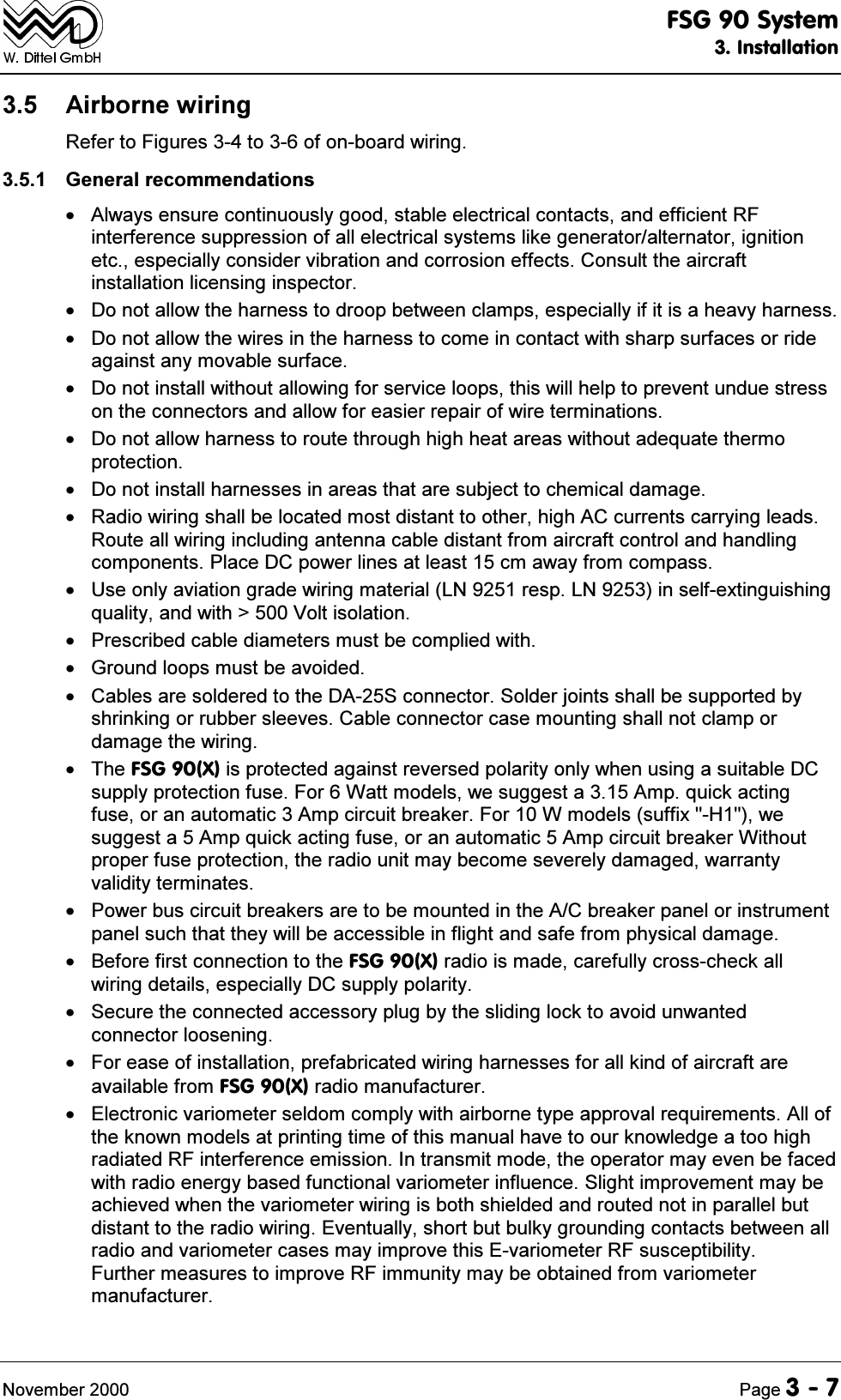)6*6\VWHP,QVWDOODWLRQ1RYHPEHU 3DJH $LUERUQHZLULQJ5HIHUWR)LJXUHVWRRIRQERDUGZLULQJ *HQHUDOUHFRPPHQGDWLRQV $OZD\VHQVXUHFRQWLQXRXVO\JRRGVWDEOHHOHFWULFDOFRQWDFWVDQGHIILFLHQW5)LQWHUIHUHQFHVXSSUHVVLRQRIDOOHOHFWULFDOV\VWHPVOLNHJHQHUDWRUDOWHUQDWRULJQLWLRQHWFHVSHFLDOO\FRQVLGHUYLEUDWLRQDQGFRUURVLRQHIIHFWV&amp;RQVXOWWKHDLUFUDIWLQVWDOODWLRQOLFHQVLQJLQVSHFWRU 'RQRWDOORZWKHKDUQHVVWRGURRSEHWZHHQFODPSVHVSHFLDOO\LILWLVDKHDY\KDUQHVV 'RQRWDOORZWKHZLUHVLQWKHKDUQHVVWRFRPHLQFRQWDFWZLWKVKDUSVXUIDFHVRUULGHDJDLQVWDQ\PRYDEOHVXUIDFH 'RQRWLQVWDOOZLWKRXWDOORZLQJIRUVHUYLFHORRSVWKLVZLOOKHOSWRSUHYHQWXQGXHVWUHVVRQWKHFRQQHFWRUVDQGDOORZIRUHDVLHUUHSDLURIZLUHWHUPLQDWLRQV 'RQRWDOORZKDUQHVVWRURXWHWKURXJKKLJKKHDWDUHDVZLWKRXWDGHTXDWHWKHUPRSURWHFWLRQ 'RQRWLQVWDOOKDUQHVVHVLQDUHDVWKDWDUHVXEMHFWWRFKHPLFDOGDPDJH 5DGLRZLULQJVKDOOEHORFDWHGPRVWGLVWDQWWRRWKHUKLJK$&amp;FXUUHQWVFDUU\LQJOHDGV5RXWHDOOZLULQJLQFOXGLQJDQWHQQDFDEOHGLVWDQWIURPDLUFUDIWFRQWURODQGKDQGOLQJFRPSRQHQWV3ODFH'&amp;SRZHUOLQHVDWOHDVWFPDZD\IURPFRPSDVV 8VHRQO\DYLDWLRQJUDGHZLULQJPDWHULDO/1UHVS/1LQVHOIH[WLQJXLVKLQJTXDOLW\DQGZLWK!9ROWLVRODWLRQ 3UHVFULEHGFDEOHGLDPHWHUVPXVWEHFRPSOLHGZLWK *URXQGORRSVPXVWEHDYRLGHG &amp;DEOHVDUHVROGHUHGWRWKH'$6FRQQHFWRU6ROGHUMRLQWVVKDOOEHVXSSRUWHGE\VKULQNLQJRUUXEEHUVOHHYHV&amp;DEOHFRQQHFWRUFDVHPRXQWLQJVKDOOQRWFODPSRUGDPDJHWKHZLULQJ 7KH)6*;LVSURWHFWHGDJDLQVWUHYHUVHGSRODULW\RQO\ZKHQXVLQJDVXLWDEOH'&amp;VXSSO\SURWHFWLRQIXVH)RU:DWWPRGHOVZHVXJJHVWD$PSTXLFNDFWLQJIXVHRUDQDXWRPDWLF$PSFLUFXLWEUHDNHU)RU:PRGHOVVXIIL[+ZHVXJJHVWD$PSTXLFNDFWLQJIXVHRUDQDXWRPDWLF$PSFLUFXLWEUHDNHU:LWKRXWSURSHUIXVHSURWHFWLRQWKHUDGLRXQLWPD\EHFRPHVHYHUHO\GDPDJHGZDUUDQW\YDOLGLW\WHUPLQDWHV 3RZHUEXVFLUFXLWEUHDNHUVDUHWREHPRXQWHGLQWKH$&amp;EUHDNHUSDQHORULQVWUXPHQWSDQHOVXFKWKDWWKH\ZLOOEHDFFHVVLEOHLQIOLJKWDQGVDIHIURPSK\VLFDOGDPDJH %HIRUHILUVWFRQQHFWLRQWRWKH)6*;UDGLRLVPDGHFDUHIXOO\FURVVFKHFNDOOZLULQJGHWDLOVHVSHFLDOO\'&amp;VXSSO\SRODULW\ 6HFXUHWKHFRQQHFWHGDFFHVVRU\SOXJE\WKHVOLGLQJORFNWRDYRLGXQZDQWHGFRQQHFWRUORRVHQLQJ )RUHDVHRILQVWDOODWLRQSUHIDEULFDWHGZLULQJKDUQHVVHVIRUDOONLQGRIDLUFUDIWDUHDYDLODEOHIURP)6*;UDGLRPDQXIDFWXUHU (OHFWURQLFYDULRPHWHUVHOGRPFRPSO\ZLWKDLUERUQHW\SHDSSURYDOUHTXLUHPHQWV$OORIWKHNQRZQPRGHOVDWSULQWLQJWLPHRIWKLVPDQXDOKDYHWRRXUNQRZOHGJHDWRRKLJKUDGLDWHG5)LQWHUIHUHQFHHPLVVLRQ,QWUDQVPLWPRGHWKHRSHUDWRUPD\HYHQEHIDFHGZLWKUDGLRHQHUJ\EDVHGIXQFWLRQDOYDULRPHWHULQIOXHQFH6OLJKWLPSURYHPHQWPD\EHDFKLHYHGZKHQWKHYDULRPHWHUZLULQJLVERWKVKLHOGHGDQGURXWHGQRWLQSDUDOOHOEXWGLVWDQWWRWKHUDGLRZLULQJ(YHQWXDOO\VKRUWEXWEXON\JURXQGLQJFRQWDFWVEHWZHHQDOOUDGLRDQGYDULRPHWHUFDVHVPD\LPSURYHWKLV(YDULRPHWHU5)VXVFHSWLELOLW\)XUWKHUPHDVXUHVWRLPSURYH5)LPPXQLW\PD\EHREWDLQHGIURPYDULRPHWHUPDQXIDFWXUHU