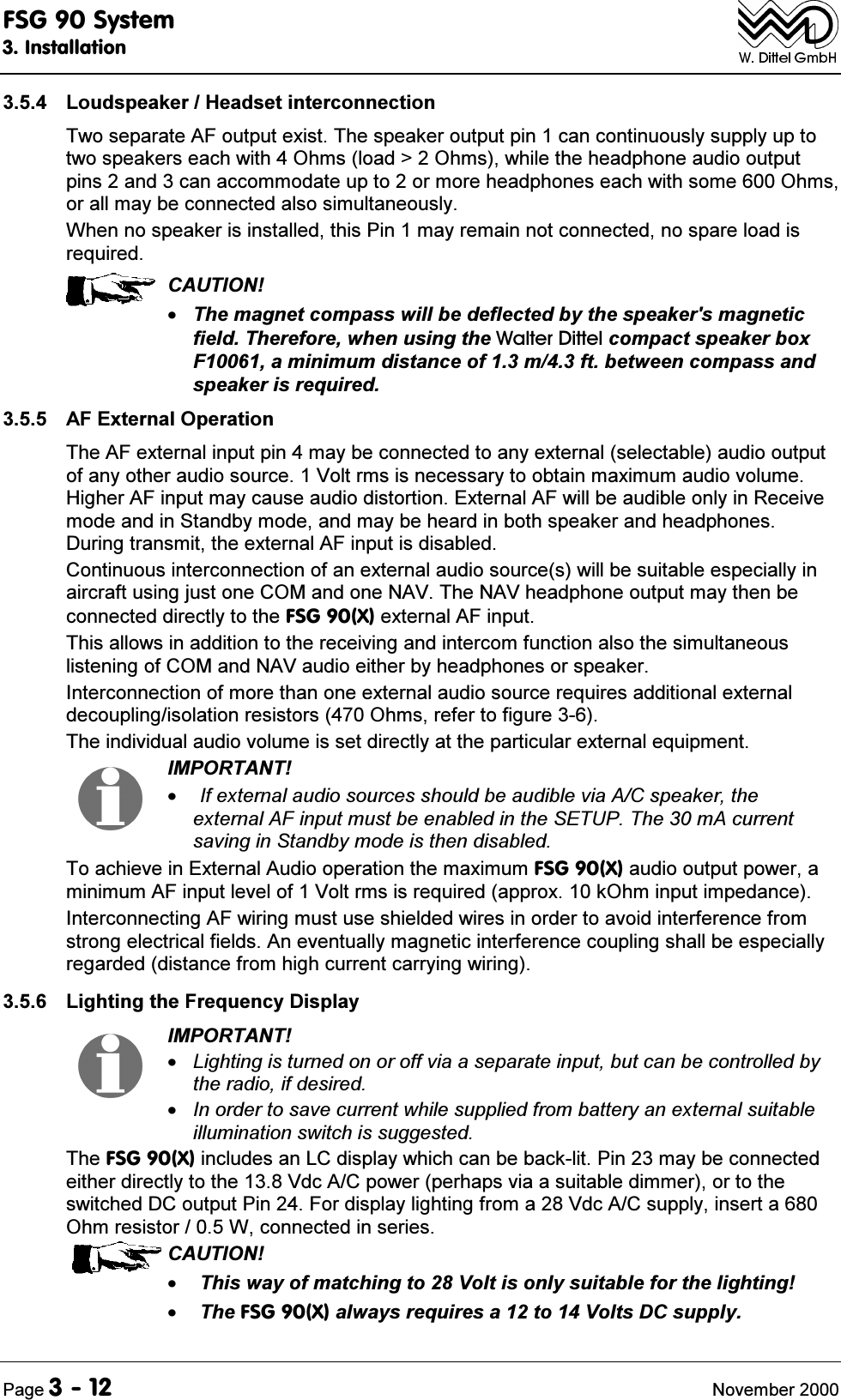 )6*6\VWHP,QVWDOODWLRQ3DJH 1RYHPEHU /RXGVSHDNHU+HDGVHWLQWHUFRQQHFWLRQ7ZRVHSDUDWH$)RXWSXWH[LVW7KHVSHDNHURXWSXWSLQFDQFRQWLQXRXVO\VXSSO\XSWRWZRVSHDNHUVHDFKZLWK2KPVORDG!2KPVZKLOHWKHKHDGSKRQHDXGLRRXWSXWSLQVDQGFDQDFFRPPRGDWHXSWRRUPRUHKHDGSKRQHVHDFKZLWKVRPH2KPVRUDOOPD\EHFRQQHFWHGDOVRVLPXOWDQHRXVO\:KHQQRVSHDNHULVLQVWDOOHGWKLV3LQPD\UHPDLQQRWFRQQHFWHGQRVSDUHORDGLVUHTXLUHG&amp;$87,217KHPDJQHWFRPSDVVZLOOEHGHIOHFWHGE\WKHVSHDNHUVPDJQHWLFILHOG7KHUHIRUHZKHQXVLQJWKH:DOWHU'LWWHOFRPSDFWVSHDNHUER[)DPLQLPXPGLVWDQFHRIPIWEHWZHHQFRPSDVVDQGVSHDNHULVUHTXLUHG $)([WHUQDO2SHUDWLRQ7KH$)H[WHUQDOLQSXWSLQPD\EHFRQQHFWHGWRDQ\H[WHUQDOVHOHFWDEOHDXGLRRXWSXWRIDQ\RWKHUDXGLRVRXUFH9ROWUPVLVQHFHVVDU\WRREWDLQPD[LPXPDXGLRYROXPH+LJKHU$)LQSXWPD\FDXVHDXGLRGLVWRUWLRQ([WHUQDO$)ZLOOEHDXGLEOHRQO\LQ5HFHLYHPRGHDQGLQ6WDQGE\PRGHDQGPD\EHKHDUGLQERWKVSHDNHUDQGKHDGSKRQHV'XULQJWUDQVPLWWKHH[WHUQDO$)LQSXWLVGLVDEOHG&amp;RQWLQXRXVLQWHUFRQQHFWLRQRIDQH[WHUQDODXGLRVRXUFHVZLOOEHVXLWDEOHHVSHFLDOO\LQDLUFUDIWXVLQJMXVWRQH&amp;20DQGRQH1$97KH1$9KHDGSKRQHRXWSXWPD\WKHQEHFRQQHFWHGGLUHFWO\WRWKH)6*;H[WHUQDO$)LQSXW7KLVDOORZVLQDGGLWLRQWRWKHUHFHLYLQJDQGLQWHUFRPIXQFWLRQDOVRWKHVLPXOWDQHRXVOLVWHQLQJRI&amp;20DQG1$9DXGLRHLWKHUE\KHDGSKRQHVRUVSHDNHU,QWHUFRQQHFWLRQRIPRUHWKDQRQHH[WHUQDODXGLRVRXUFHUHTXLUHVDGGLWLRQDOH[WHUQDOGHFRXSOLQJLVRODWLRQUHVLVWRUV2KPVUHIHUWRILJXUH7KHLQGLYLGXDODXGLRYROXPHLVVHWGLUHFWO\DWWKHSDUWLFXODUH[WHUQDOHTXLSPHQW,03257$17,IH[WHUQDODXGLRVRXUFHVVKRXOGEHDXGLEOHYLD$&amp;VSHDNHUWKHH[WHUQDO$)LQSXWPXVWEHHQDEOHGLQWKH6(7837KHP$FXUUHQWVDYLQJLQ6WDQGE\PRGHLVWKHQGLVDEOHG7RDFKLHYHLQ([WHUQDO$XGLRRSHUDWLRQWKHPD[LPXP)6*;DXGLRRXWSXWSRZHUDPLQLPXP$)LQSXWOHYHORI9ROWUPVLVUHTXLUHGDSSUR[N2KPLQSXWLPSHGDQFH,QWHUFRQQHFWLQJ$)ZLULQJPXVWXVHVKLHOGHGZLUHVLQRUGHUWRDYRLGLQWHUIHUHQFHIURPVWURQJHOHFWULFDOILHOGV$QHYHQWXDOO\PDJQHWLFLQWHUIHUHQFHFRXSOLQJVKDOOEHHVSHFLDOO\UHJDUGHGGLVWDQFHIURPKLJKFXUUHQWFDUU\LQJZLULQJ /LJKWLQJWKH)UHTXHQF\'LVSOD\,03257$17/LJKWLQJLVWXUQHGRQRURIIYLDDVHSDUDWHLQSXWEXWFDQEHFRQWUROOHGE\WKHUDGLRLIGHVLUHG,QRUGHUWRVDYHFXUUHQWZKLOHVXSSOLHGIURPEDWWHU\DQH[WHUQDOVXLWDEOHLOOXPLQDWLRQVZLWFKLVVXJJHVWHG7KH)6*;LQFOXGHVDQ/&amp;GLVSOD\ZKLFKFDQEHEDFNOLW3LQPD\EHFRQQHFWHGHLWKHUGLUHFWO\WRWKH9GF$&amp;SRZHUSHUKDSVYLDDVXLWDEOHGLPPHURUWRWKHVZLWFKHG'&amp;RXWSXW3LQ)RUGLVSOD\OLJKWLQJIURPD9GF$&amp;VXSSO\LQVHUWD2KPUHVLVWRU:FRQQHFWHGLQVHULHV&amp;$87,217KLVZD\RIPDWFKLQJWR9ROWLVRQO\VXLWDEOHIRUWKHOLJKWLQJ7KH)6*;DOZD\VUHTXLUHVDWR9ROWV'&amp;VXSSO\
