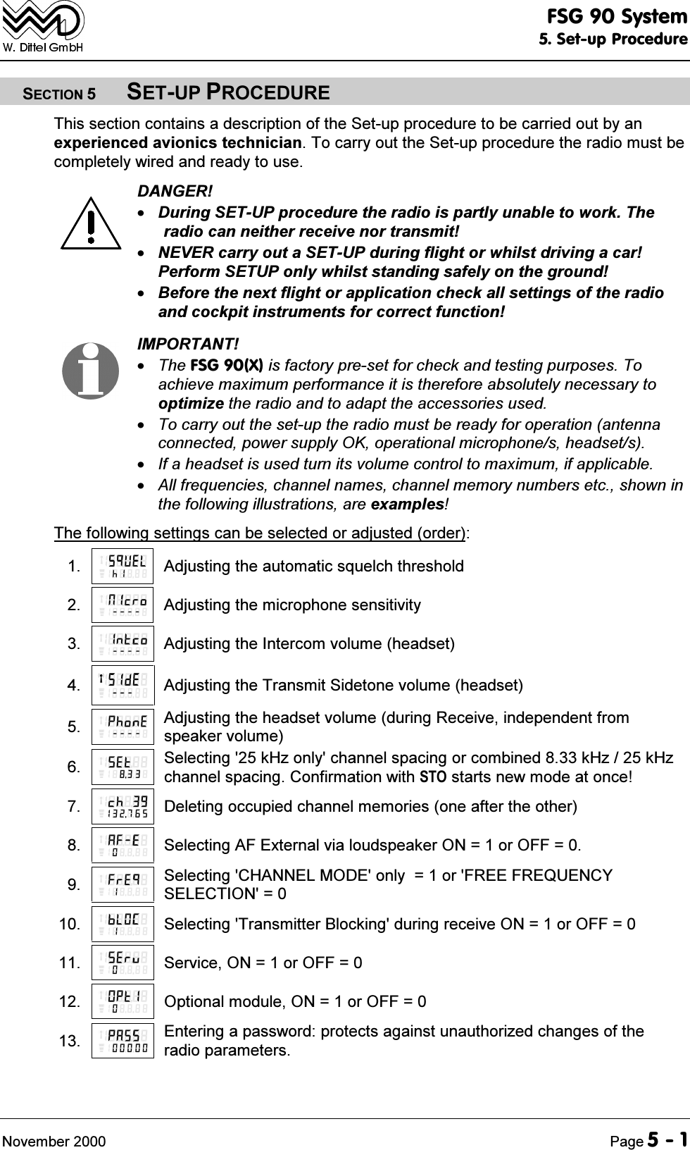 )6*6\VWHP6HWXS3URFHGXUH1RYHPEHU 3DJH6(&amp;7,216(783352&amp;('85(7KLVVHFWLRQFRQWDLQVDGHVFULSWLRQRIWKH6HWXSSURFHGXUHWREHFDUULHGRXWE\DQH[SHULHQFHGDYLRQLFVWHFKQLFLDQ7RFDUU\RXWWKH6HWXSSURFHGXUHWKHUDGLRPXVWEHFRPSOHWHO\ZLUHGDQGUHDG\WRXVH'$1*(5'XULQJ6(783SURFHGXUHWKHUDGLRLVSDUWO\XQDEOHWRZRUN7KHUDGLRFDQQHLWKHUUHFHLYHQRUWUDQVPLW1(9(5FDUU\RXWD6(783GXULQJIOLJKWRUZKLOVWGULYLQJDFDU3HUIRUP6(783RQO\ZKLOVWVWDQGLQJVDIHO\RQWKHJURXQG%HIRUHWKHQH[WIOLJKWRUDSSOLFDWLRQFKHFNDOOVHWWLQJVRIWKHUDGLRDQGFRFNSLWLQVWUXPHQWVIRUFRUUHFWIXQFWLRQ,03257$177KH)6*;LVIDFWRU\SUHVHWIRUFKHFNDQGWHVWLQJSXUSRVHV7RDFKLHYHPD[LPXPSHUIRUPDQFHLWLVWKHUHIRUHDEVROXWHO\QHFHVVDU\WRRSWLPL]HWKHUDGLRDQGWRDGDSWWKHDFFHVVRULHVXVHG7RFDUU\RXWWKHVHWXSWKHUDGLRPXVWEHUHDG\IRURSHUDWLRQDQWHQQDFRQQHFWHGSRZHUVXSSO\2.RSHUDWLRQDOPLFURSKRQHVKHDGVHWV,IDKHDGVHWLVXVHGWXUQLWVYROXPHFRQWUROWRPD[LPXPLIDSSOLFDEOH$OOIUHTXHQFLHVFKDQQHOQDPHVFKDQQHOPHPRU\QXPEHUVHWFVKRZQLQWKHIROORZLQJLOOXVWUDWLRQVDUHH[DPSOHV7KHIROORZLQJVHWWLQJVFDQEHVHOHFWHGRUDGMXVWHGRUGHU $GMXVWLQJWKHDXWRPDWLFVTXHOFKWKUHVKROG $GMXVWLQJWKHPLFURSKRQHVHQVLWLYLW\ $GMXVWLQJWKH,QWHUFRPYROXPHKHDGVHW $GMXVWLQJWKH7UDQVPLW6LGHWRQHYROXPHKHDGVHW $GMXVWLQJWKHKHDGVHWYROXPHGXULQJ5HFHLYHLQGHSHQGHQWIURPVSHDNHUYROXPH 6HOHFWLQJN+]RQO\FKDQQHOVSDFLQJRUFRPELQHGN+]N+]FKDQQHOVSDFLQJ&amp;RQILUPDWLRQZLWK672VWDUWVQHZPRGHDWRQFH 'HOHWLQJRFFXSLHGFKDQQHOPHPRULHVRQHDIWHUWKHRWKHU 6HOHFWLQJ$)([WHUQDOYLDORXGVSHDNHU21 RU2))  6HOHFWLQJ&amp;+$11(/02'(RQO\ RU)5(()5(48(1&amp;<6(/(&amp;7,21  6HOHFWLQJ7UDQVPLWWHU%ORFNLQJGXULQJUHFHLYH21 RU2))  6HUYLFH21 RU2))  2SWLRQDOPRGXOH21 RU2))  (QWHULQJDSDVVZRUGSURWHFWVDJDLQVWXQDXWKRUL]HGFKDQJHVRIWKHUDGLRSDUDPHWHUV