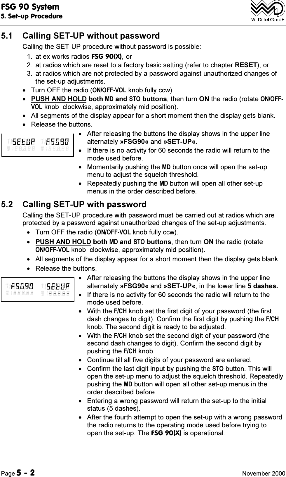 )6*6\VWHP6HWXS3URFHGXUH3DJH 1RYHPEHU &amp;DOOLQJ6(783ZLWKRXWSDVVZRUG&amp;DOOLQJWKH6(783SURFHGXUHZLWKRXWSDVVZRUGLVSRVVLEOH DWH[ZRUNVUDGLRV)6*;RU DWUDGLRVZKLFKDUHUHVHWWRDIDFWRU\EDVLFVHWWLQJUHIHUWRFKDSWHU5(6(7RU DWUDGLRVZKLFKDUHQRWSURWHFWHGE\DSDVVZRUGDJDLQVWXQDXWKRUL]HGFKDQJHVRIWKHVHWXSDGMXVWPHQWV 7XUQ2))WKHUDGLR212))92/NQREIXOO\FFZ386+$1'+2/'ERWK0'DQG672EXWWRQVWKHQWXUQ21WKHUDGLRURWDWH212))92/NQREFORFNZLVHDSSUR[LPDWHO\PLGSRVLWLRQ $OOVHJPHQWVRIWKHGLVSOD\DSSHDUIRUDVKRUWPRPHQWWKHQWKHGLVSOD\JHWVEODQN 5HOHDVHWKHEXWWRQV $IWHUUHOHDVLQJWKHEXWWRQVWKHGLVSOD\VKRZVLQWKHXSSHUOLQHDOWHUQDWHO\&ordf;)6*&copy;DQG&ordf;6(783&copy; ,IWKHUHLVQRDFWLYLW\IRUVHFRQGVWKHUDGLRZLOOUHWXUQWRWKHPRGHXVHGEHIRUH 0RPHQWDULO\SXVKLQJWKH0'EXWWRQRQFHZLOORSHQWKHVHWXSPHQXWRDGMXVWWKHVTXHOFKWKUHVKROG 5HSHDWHGO\SXVKLQJWKH0'EXWWRQZLOORSHQDOORWKHUVHWXSPHQXVLQWKHRUGHUGHVFULEHGEHIRUH &amp;DOOLQJ6(783ZLWKSDVVZRUG&amp;DOOLQJWKH6(783SURFHGXUHZLWKSDVVZRUGPXVWEHFDUULHGRXWDWUDGLRVZKLFKDUHSURWHFWHGE\DSDVVZRUGDJDLQVWXQDXWKRUL]HGFKDQJHVRIWKHVHWXSDGMXVWPHQWV 7XUQ2))WKHUDGLR212))92/NQREIXOO\FFZ386+$1'+2/'ERWK0'DQG672EXWWRQVWKHQWXUQ21WKHUDGLRURWDWH212))92/NQREFORFNZLVHDSSUR[LPDWHO\PLGSRVLWLRQ $OOVHJPHQWVRIWKHGLVSOD\DSSHDUIRUDVKRUWPRPHQWWKHQWKHGLVSOD\JHWVEODQN 5HOHDVHWKHEXWWRQV $IWHUUHOHDVLQJWKHEXWWRQVWKHGLVSOD\VKRZVLQWKHXSSHUOLQHDOWHUQDWHO\&ordf;)6*&copy;DQG&ordf;6(783&copy;LQWKHORZHUOLQHGDVKHV ,IWKHUHLVQRDFWLYLW\IRUVHFRQGVWKHUDGLRZLOOUHWXUQWRWKHPRGHXVHGEHIRUH :LWKWKH)&amp;+NQREVHWWKHILUVWGLJLWRI\RXUSDVVZRUGWKHILUVWGDVKFKDQJHVWRGLJLW&amp;RQILUPWKHILUVWGLJLWE\SXVKLQJWKH)&amp;+NQRE7KHVHFRQGGLJLWLVUHDG\WREHDGMXVWHG :LWKWKH)&amp;+NQREVHWWKHVHFRQGGLJLWRI\RXUSDVVZRUGWKHVHFRQGGDVKFKDQJHVWRGLJLW&amp;RQILUPWKHVHFRQGGLJLWE\SXVKLQJWKH)&amp;+NQRE &amp;RQWLQXHWLOODOOILYHGLJLWVRI\RXUSDVVZRUGDUHHQWHUHG &amp;RQILUPWKHODVWGLJLWLQSXWE\SXVKLQJWKH672EXWWRQ7KLVZLOORSHQWKHVHWXSPHQXWRDGMXVWWKHVTXHOFKWKUHVKROG5HSHDWHGO\SXVKLQJWKH0'EXWWRQZLOORSHQDOORWKHUVHWXSPHQXVLQWKHRUGHUGHVFULEHGEHIRUH (QWHULQJDZURQJSDVVZRUGZLOOUHWXUQWKHVHWXSWRWKHLQLWLDOVWDWXVGDVKHV $IWHUWKHIRXUWKDWWHPSWWRRSHQWKHVHWXSZLWKDZURQJSDVVZRUGWKHUDGLRUHWXUQVWRWKHRSHUDWLQJPRGHXVHGEHIRUHWU\LQJWRRSHQWKHVHWXS7KH)6*;LVRSHUDWLRQDO