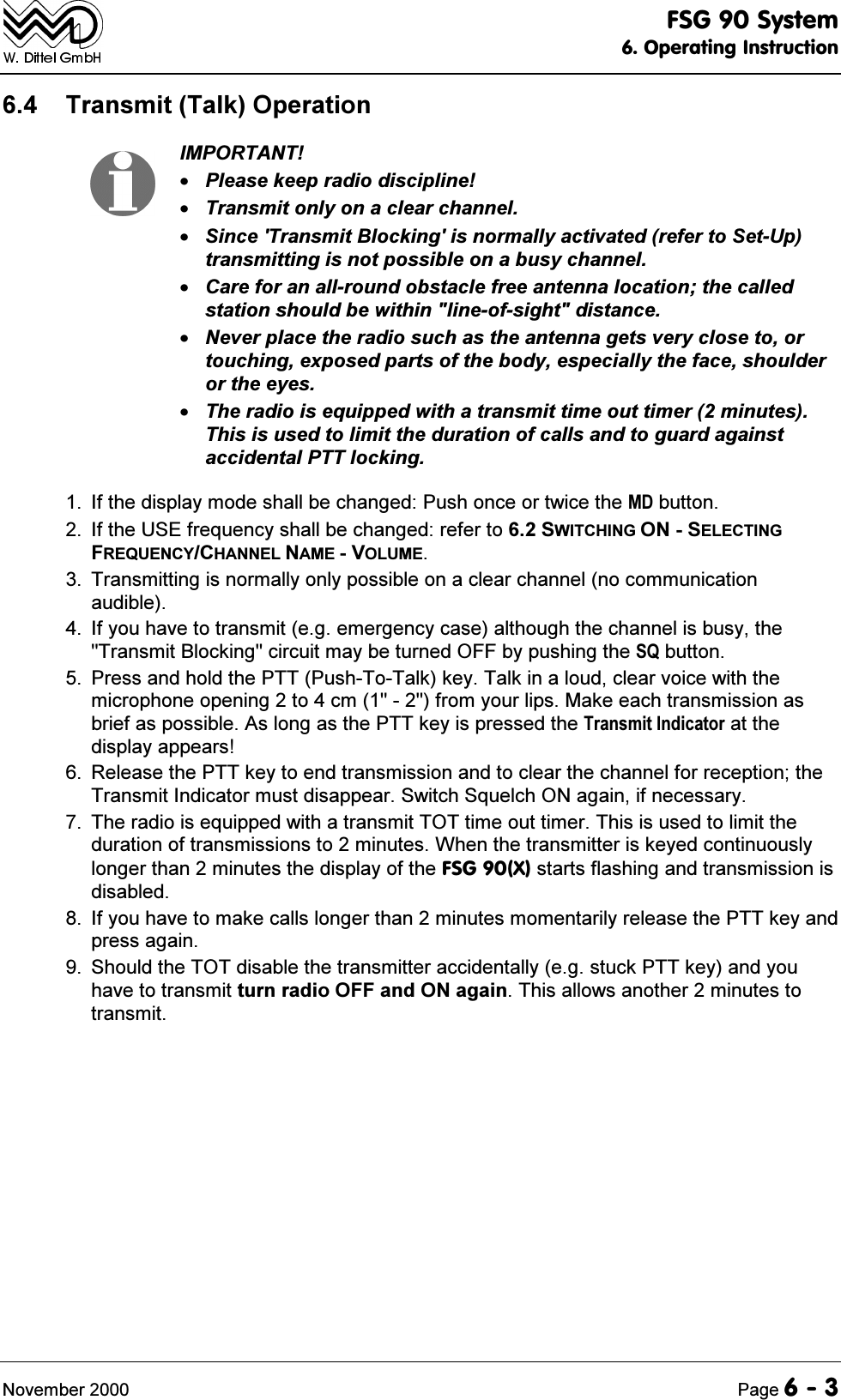 )6*6\VWHP2SHUDWLQJ,QVWUXFWLRQ1RYHPEHU 3DJH 7UDQVPLW7DON2SHUDWLRQ,03257$173OHDVHNHHSUDGLRGLVFLSOLQH7UDQVPLWRQO\RQDFOHDUFKDQQHO6LQFH7UDQVPLW%ORFNLQJLVQRUPDOO\DFWLYDWHGUHIHUWR6HW8SWUDQVPLWWLQJLVQRWSRVVLEOHRQDEXV\FKDQQHO&amp;DUHIRUDQDOOURXQGREVWDFOHIUHHDQWHQQDORFDWLRQWKHFDOOHGVWDWLRQVKRXOGEHZLWKLQOLQHRIVLJKWGLVWDQFH1HYHUSODFHWKHUDGLRVXFKDVWKHDQWHQQDJHWVYHU\FORVHWRRUWRXFKLQJH[SRVHGSDUWVRIWKHERG\HVSHFLDOO\WKHIDFHVKRXOGHURUWKHH\HV7KHUDGLRLVHTXLSSHGZLWKDWUDQVPLWWLPHRXWWLPHUPLQXWHV7KLVLVXVHGWROLPLWWKHGXUDWLRQRIFDOOVDQGWRJXDUGDJDLQVWDFFLGHQWDO377ORFNLQJ ,IWKHGLVSOD\PRGHVKDOOEHFKDQJHG3XVKRQFHRUWZLFHWKH0'EXWWRQ ,IWKH86(IUHTXHQF\VKDOOEHFKDQJHGUHIHUWR6:,7&amp;+,1*216(/(&amp;7,1*)5(48(1&amp;<&amp;+$11(/1$0(92/80( 7UDQVPLWWLQJLVQRUPDOO\RQO\SRVVLEOHRQDFOHDUFKDQQHOQRFRPPXQLFDWLRQDXGLEOH ,I\RXKDYHWRWUDQVPLWHJHPHUJHQF\FDVHDOWKRXJKWKHFKDQQHOLVEXV\WKH7UDQVPLW%ORFNLQJFLUFXLWPD\EHWXUQHG2))E\SXVKLQJWKH64EXWWRQ 3UHVVDQGKROGWKH3773XVK7R7DONNH\7DONLQDORXGFOHDUYRLFHZLWKWKHPLFURSKRQHRSHQLQJWRFPIURP\RXUOLSV0DNHHDFKWUDQVPLVVLRQDVEULHIDVSRVVLEOH$VORQJDVWKH377NH\LVSUHVVHGWKH7UDQVPLW,QGLFDWRUDWWKHGLVSOD\DSSHDUV 5HOHDVHWKH377NH\WRHQGWUDQVPLVVLRQDQGWRFOHDUWKHFKDQQHOIRUUHFHSWLRQWKH7UDQVPLW,QGLFDWRUPXVWGLVDSSHDU6ZLWFK6TXHOFK21DJDLQLIQHFHVVDU\ 7KHUDGLRLVHTXLSSHGZLWKDWUDQVPLW727WLPHRXWWLPHU7KLVLVXVHGWROLPLWWKHGXUDWLRQRIWUDQVPLVVLRQVWRPLQXWHV:KHQWKHWUDQVPLWWHULVNH\HGFRQWLQXRXVO\ORQJHUWKDQPLQXWHVWKHGLVSOD\RIWKH)6*;VWDUWVIODVKLQJDQGWUDQVPLVVLRQLVGLVDEOHG ,I\RXKDYHWRPDNHFDOOVORQJHUWKDQPLQXWHVPRPHQWDULO\UHOHDVHWKH377NH\DQGSUHVVDJDLQ 6KRXOGWKH727GLVDEOHWKHWUDQVPLWWHUDFFLGHQWDOO\HJVWXFN377NH\DQG\RXKDYHWRWUDQVPLWWXUQUDGLR2))DQG21DJDLQ7KLVDOORZVDQRWKHUPLQXWHVWRWUDQVPLW