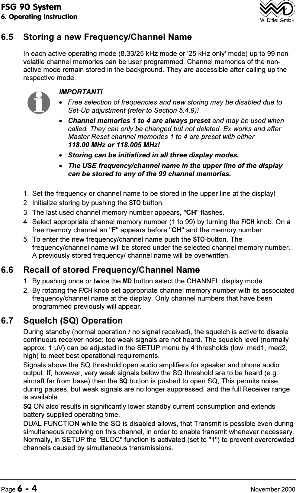 )6*6\VWHP2SHUDWLQJ,QVWUXFWLRQ3DJH 1RYHPEHU 6WRULQJDQHZ)UHTXHQF\&amp;KDQQHO1DPH,QHDFKDFWLYHRSHUDWLQJPRGHN+]PRGHRUN+]RQO\PRGHXSWRQRQYRODWLOHFKDQQHOPHPRULHVFDQEHXVHUSURJUDPPHG&amp;KDQQHOPHPRULHVRIWKHQRQDFWLYHPRGHUHPDLQVWRUHGLQWKHEDFNJURXQG7KH\DUHDFFHVVLEOHDIWHUFDOOLQJXSWKHUHVSHFWLYHPRGH,03257$17)UHHVHOHFWLRQRIIUHTXHQFLHVDQGQHZVWRULQJPD\EHGLVDEOHGGXHWR6HW8SDGMXVWPHQWUHIHUWR6HFWLRQ&amp;KDQQHOPHPRULHVWRDUHDOZD\VSUHVHWDQGPD\EHXVHGZKHQFDOOHG7KH\FDQRQO\EHFKDQJHGEXWQRWGHOHWHG([ZRUNVDQGDIWHU0DVWHU5HVHWFKDQQHOPHPRULHVWRDUHSUHVHWZLWKHLWKHU0+]RU0+]6WRULQJFDQEHLQLWLDOL]HGLQDOOWKUHHGLVSOD\PRGHV7KH86(IUHTXHQF\FKDQQHOQDPHLQWKHXSSHUOLQHRIWKHGLVSOD\FDQEHVWRUHGWRDQ\RIWKHFKDQQHOPHPRULHV 6HWWKHIUHTXHQF\RUFKDQQHOQDPHWREHVWRUHGLQWKHXSSHUOLQHDWWKHGLVSOD\ ,QLWLDOL]HVWRULQJE\SXVKLQJWKH672EXWWRQ 7KHODVWXVHGFKDQQHOPHPRU\QXPEHUDSSHDUV&amp;+IODVKHV 6HOHFWDSSURSULDWHFKDQQHOPHPRU\QXPEHUWRE\WXUQLQJWKH)&amp;+NQRE2QDIUHHPHPRU\FKDQQHODQ)DSSHDUVEHIRUH&amp;+DQGWKHPHPRU\QXPEHU 7RHQWHUWKHQHZIUHTXHQF\FKDQQHOQDPHSXVKWKH672EXWWRQ7KHIUHTXHQF\FKDQQHOQDPHZLOOEHVWRUHGXQGHUWKHVHOHFWHGFKDQQHOPHPRU\QXPEHU$SUHYLRXVO\VWRUHGIUHTXHQF\FKDQQHOQDPHZLOOEHRYHUZULWWHQ 5HFDOORIVWRUHG)UHTXHQF\&amp;KDQQHO1DPH %\SXVKLQJRQFHRUWZLFHWKH0'EXWWRQVHOHFWWKH&amp;+$11(/GLVSOD\PRGH %\URWDWLQJWKH)&amp;+NQREVHWDSSURSULDWHFKDQQHOPHPRU\QXPEHUZLWKLWVDVVRFLDWHGIUHTXHQF\FKDQQHOQDPHDWWKHGLVSOD\2QO\FKDQQHOQXPEHUVWKDWKDYHEHHQSURJUDPPHGSUHYLRXVO\ZLOODSSHDU 6TXHOFK642SHUDWLRQ'XULQJVWDQGE\QRUPDORSHUDWLRQQRVLJQDOUHFHLYHGWKHVTXHOFKLVDFWLYHWRGLVDEOHFRQWLQXRXVUHFHLYHUQRLVHWRRZHDNVLJQDOVDUHQRWKHDUG7KHVTXHOFKOHYHOQRUPDOO\DSSUR[9FDQEHDGMXVWHGLQWKH6(783PHQXE\WKUHVKROGVORZPHGPHGKLJKWRPHHWEHVWRSHUDWLRQDOUHTXLUHPHQWV6LJQDOVDERYHWKH64WKUHVKROGRSHQDXGLRDPSOLILHUVIRUVSHDNHUDQGSKRQHDXGLRRXWSXW,IKRZHYHUYHU\ZHDNVLJQDOVEHORZWKH64WKUHVKROGDUHWREHKHDUGHJDLUFUDIWIDUIURPEDVHWKHQWKH64EXWWRQLVSXVKHGWRRSHQ647KLVSHUPLWVQRLVHGXULQJSDXVHVEXWZHDNVLJQDOVDUHQRORQJHUVXSSUHVVHGDQGWKHIXOO5HFHLYHUUDQJHLVDYDLODEOH6421DOVRUHVXOWVLQVLJQLILFDQWO\ORZHUVWDQGE\FXUUHQWFRQVXPSWLRQDQGH[WHQGVEDWWHU\VXSSOLHGRSHUDWLQJWLPH'8$/)81&amp;7,21ZKLOHWKH64LVGLVDEOHGDOORZVWKDW7UDQVPLWLVSRVVLEOHHYHQGXULQJVLPXOWDQHRXVUHFHLYLQJRQWKLVFKDQQHOLQRUGHUWRHQDEOHWUDQVPLWZKHQHYHUQHFHVVDU\1RUPDOO\LQ6(783WKH%/2&amp;IXQFWLRQLVDFWLYDWHGVHWWRWRSUHYHQWRYHUFURZGHGFKDQQHOVFDXVHGE\VLPXOWDQHRXVWUDQVPLVVLRQV