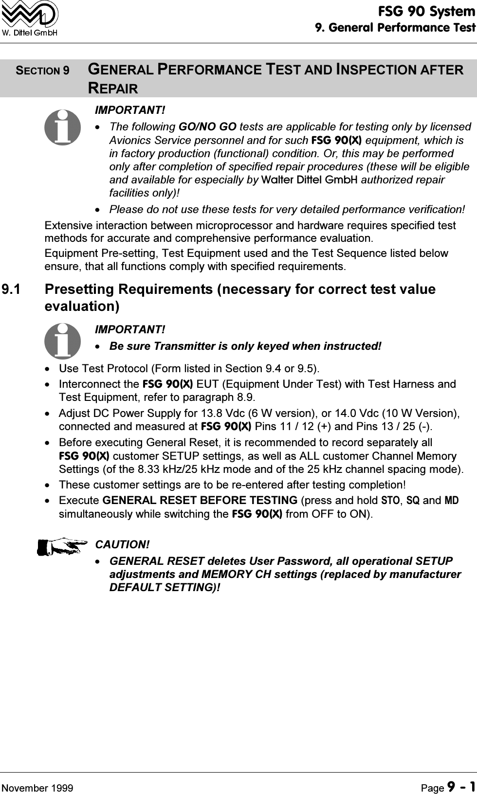 )6*6\VWHP*HQHUDO3HUIRUPDQFH7HVW1RYHPEHU 3DJH6(&amp;7,21*(1(5$/3(5)250$1&amp;(7(67$1',163(&amp;7,21$)7(55(3$,5,03257$177KHIROORZLQJ*212*2WHVWVDUHDSSOLFDEOHIRUWHVWLQJRQO\E\OLFHQVHG$YLRQLFV6HUYLFHSHUVRQQHODQGIRUVXFK)6*;HTXLSPHQWZKLFKLVLQIDFWRU\SURGXFWLRQIXQFWLRQDOFRQGLWLRQ2UWKLVPD\EHSHUIRUPHGRQO\DIWHUFRPSOHWLRQRIVSHFLILHGUHSDLUSURFHGXUHVWKHVHZLOOEHHOLJLEOHDQGDYDLODEOHIRUHVSHFLDOO\E\:DOWHU'LWWHO*PE+DXWKRUL]HGUHSDLUIDFLOLWLHVRQO\3OHDVHGRQRWXVHWKHVHWHVWVIRUYHU\GHWDLOHGSHUIRUPDQFHYHULILFDWLRQ([WHQVLYHLQWHUDFWLRQEHWZHHQPLFURSURFHVVRUDQGKDUGZDUHUHTXLUHVVSHFLILHGWHVWPHWKRGVIRUDFFXUDWHDQGFRPSUHKHQVLYHSHUIRUPDQFHHYDOXDWLRQ(TXLSPHQW3UHVHWWLQJ7HVW(TXLSPHQWXVHGDQGWKH7HVW6HTXHQFHOLVWHGEHORZHQVXUHWKDWDOOIXQFWLRQVFRPSO\ZLWKVSHFLILHGUHTXLUHPHQWV 3UHVHWWLQJ5HTXLUHPHQWVQHFHVVDU\IRUFRUUHFWWHVWYDOXHHYDOXDWLRQ,03257$17%HVXUH7UDQVPLWWHULVRQO\NH\HGZKHQLQVWUXFWHG 8VH7HVW3URWRFRO)RUPOLVWHGLQ6HFWLRQRU ,QWHUFRQQHFWWKH)6*;(87(TXLSPHQW8QGHU7HVWZLWK7HVW+DUQHVVDQG7HVW(TXLSPHQWUHIHUWRSDUDJUDSK $GMXVW'&amp;3RZHU6XSSO\IRU9GF:YHUVLRQRU9GF:9HUVLRQFRQQHFWHGDQGPHDVXUHGDW)6*;3LQVDQG3LQV %HIRUHH[HFXWLQJ*HQHUDO5HVHWLWLVUHFRPPHQGHGWRUHFRUGVHSDUDWHO\DOO)6*;FXVWRPHU6(783VHWWLQJVDVZHOODV$//FXVWRPHU&amp;KDQQHO0HPRU\6HWWLQJVRIWKHN+]N+]PRGHDQGRIWKHN+]FKDQQHOVSDFLQJPRGH 7KHVHFXVWRPHUVHWWLQJVDUHWREHUHHQWHUHGDIWHUWHVWLQJFRPSOHWLRQ ([HFXWH*(1(5$/5(6(7%()25(7(67,1*SUHVVDQGKROG67264DQG0'VLPXOWDQHRXVO\ZKLOHVZLWFKLQJWKH)6*;IURP2))WR21&amp;$87,21*(1(5$/5(6(7GHOHWHV8VHU3DVVZRUGDOORSHUDWLRQDO6(783DGMXVWPHQWVDQG0(025<&amp;+VHWWLQJVUHSODFHGE\PDQXIDFWXUHU'()$8/76(77,1*