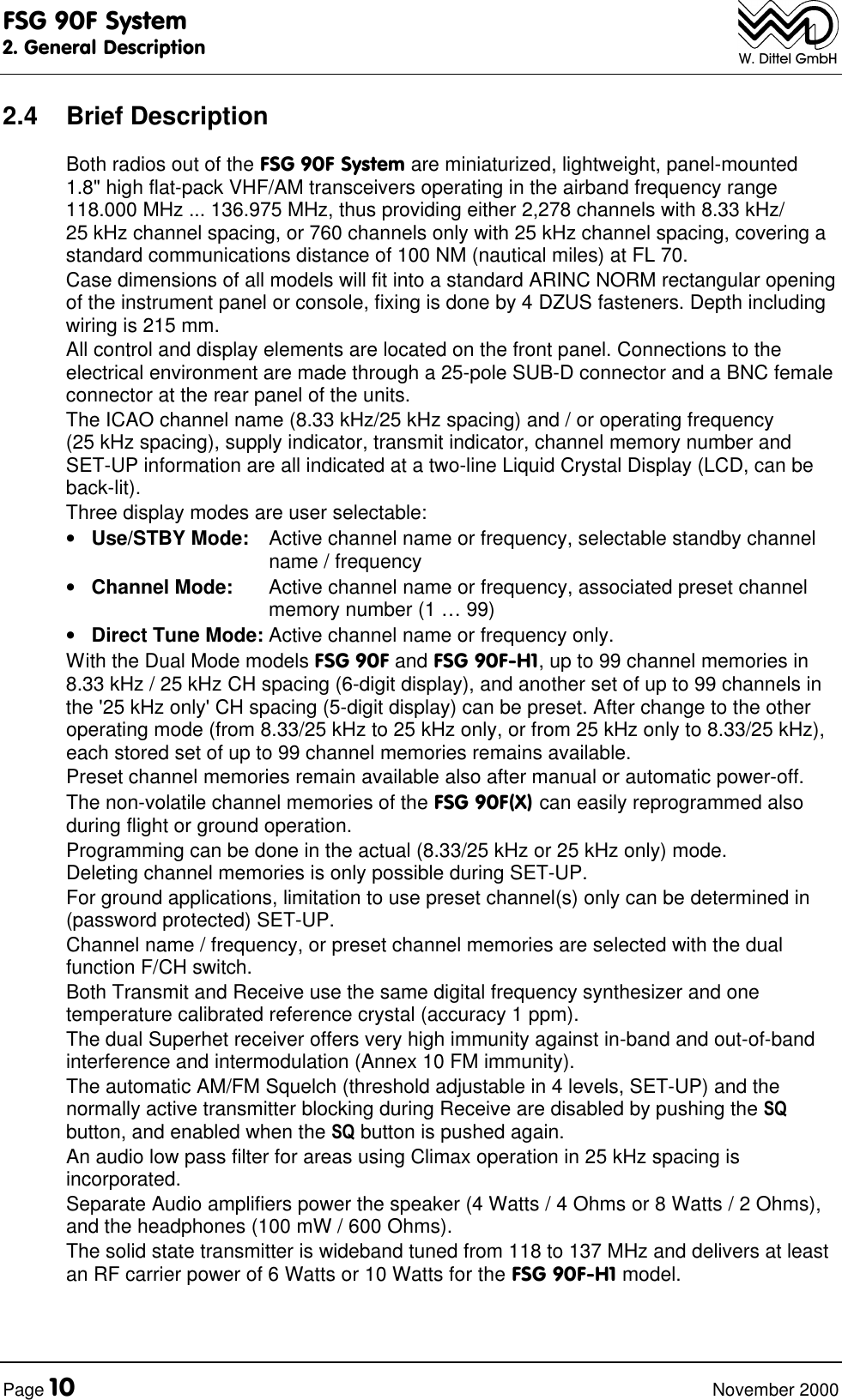 FSG 90F System2. General DescriptionPage 10 November 2000W. Dittel GmbH2.4 Brief DescriptionBoth radios out of the FSG 90F System are miniaturized, lightweight, panel-mounted1.8" high flat-pack VHF/AM transceivers operating in the airband frequency range118.000 MHz ... 136.975 MHz, thus providing either 2,278 channels with 8.33 kHz/25 kHz channel spacing, or 760 channels only with 25 kHz channel spacing, covering astandard communications distance of 100 NM (nautical miles) at FL 70.Case dimensions of all models will fit into a standard ARINC NORM rectangular openingof the instrument panel or console, fixing is done by 4 DZUS fasteners. Depth includingwiring is 215 mm.All control and display elements are located on the front panel. Connections to theelectrical environment are made through a 25-pole SUB-D connector and a BNC femaleconnector at the rear panel of the units.The ICAO channel name (8.33 kHz/25 kHz spacing) and / or operating frequency(25 kHz spacing), supply indicator, transmit indicator, channel memory number andSET-UP information are all indicated at a two-line Liquid Crystal Display (LCD, can beback-lit).Three display modes are user selectable:• Use/STBY Mode: Active channel name or frequency, selectable standby channelname / frequency• Channel Mode: Active channel name or frequency, associated preset channelmemory number (1 … 99)• Direct Tune Mode: Active channel name or frequency only.With the Dual Mode models FSG 90F and FSG 90F-H1, up to 99 channel memories in8.33 kHz / 25 kHz CH spacing (6-digit display), and another set of up to 99 channels inthe '25 kHz only' CH spacing (5-digit display) can be preset. After change to the otheroperating mode (from 8.33/25 kHz to 25 kHz only, or from 25 kHz only to 8.33/25 kHz),each stored set of up to 99 channel memories remains available.Preset channel memories remain available also after manual or automatic power-off.The non-volatile channel memories of the FSG 90F(X) can easily reprogrammed alsoduring flight or ground operation.Programming can be done in the actual (8.33/25 kHz or 25 kHz only) mode.Deleting channel memories is only possible during SET-UP.For ground applications, limitation to use preset channel(s) only can be determined in(password protected) SET-UP.Channel name / frequency, or preset channel memories are selected with the dualfunction F/CH switch.Both Transmit and Receive use the same digital frequency synthesizer and onetemperature calibrated reference crystal (accuracy 1 ppm).The dual Superhet receiver offers very high immunity against in-band and out-of-bandinterference and intermodulation (Annex 10 FM immunity).The automatic AM/FM Squelch (threshold adjustable in 4 levels, SET-UP) and thenormally active transmitter blocking during Receive are disabled by pushing the SQbutton, and enabled when the SQ button is pushed again.An audio low pass filter for areas using Climax operation in 25 kHz spacing isincorporated.Separate Audio amplifiers power the speaker (4 Watts / 4 Ohms or 8 Watts / 2 Ohms),and the headphones (100 mW / 600 Ohms).The solid state transmitter is wideband tuned from 118 to 137 MHz and delivers at leastan RF carrier power of 6 Watts or 10 Watts for the FSG 90F-H1 model.