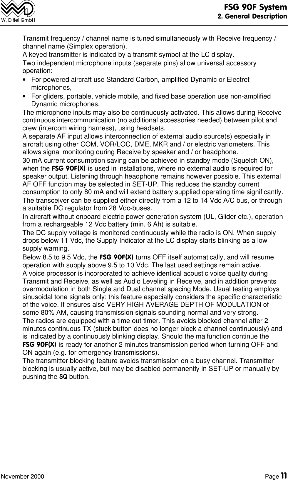 FSG 90F System2. General DescriptionNovember 2000 Page 11W. Dittel GmbHTransmit frequency / channel name is tuned simultaneously with Receive frequency /channel name (Simplex operation).A keyed transmitter is indicated by a transmit symbol at the LC display.Two independent microphone inputs (separate pins) allow universal accessoryoperation:• For powered aircraft use Standard Carbon, amplified Dynamic or Electretmicrophones,• For gliders, portable, vehicle mobile, and fixed base operation use non-amplifiedDynamic microphones.The microphone inputs may also be continuously activated. This allows during Receivecontinuous intercommunication (no additional accessories needed) between pilot andcrew (intercom wiring harness), using headsets.A separate AF input allows interconnection of external audio source(s) especially inaircraft using other COM, VOR/LOC, DME, MKR and / or electric variometers. Thisallows signal monitoring during Receive by speaker and / or headphone.30 mA current consumption saving can be achieved in standby mode (Squelch ON),when the FSG 90F(X) is used in installations, where no external audio is required forspeaker output. Listening through headphone remains however possible. This externalAF OFF function may be selected in SET-UP. This reduces the standby currentconsumption to only 80 mA and will extend battery supplied operating time significantly.The transceiver can be supplied either directly from a 12 to 14 Vdc A/C bus, or througha suitable DC regulator from 28 Vdc-buses.In aircraft without onboard electric power generation system (UL, Glider etc.), operationfrom a rechargeable 12 Vdc battery (min. 6 Ah) is suitable.The DC supply voltage is monitored continuously while the radio is ON. When supplydrops below 11 Vdc, the Supply Indicator at the LC display starts blinking as a lowsupply warning.Below 8.5 to 9.5 Vdc, the FSG 90F(X) turns OFF itself automatically, and will resumeoperation with supply above 9.5 to 10 Vdc. The last used settings remain active.A voice processor is incorporated to achieve identical acoustic voice quality duringTransmit and Receive, as well as Audio Leveling in Receive, and in addition preventsovermodulation in both Single and Dual channel spacing Mode. Usual testing employssinusoidal tone signals only; this feature especially considers the specific characteristicof the voice. It ensures also VERY HIGH AVERAGE DEPTH OF MODULATION ofsome 80% AM, causing transmission signals sounding normal and very strong.The radios are equipped with a time out timer. This avoids blocked channel after 2minutes continuous TX (stuck button does no longer block a channel continuously) andis indicated by a continuously blinking display. Should the malfunction continue theFSG 90F(X) is ready for another 2 minutes transmission period when turning OFF andON again (e.g. for emergency transmissions).The transmitter blocking feature avoids transmission on a busy channel. Transmitterblocking is usually active, but may be disabled permanently in SET-UP or manually bypushing the SQ button.