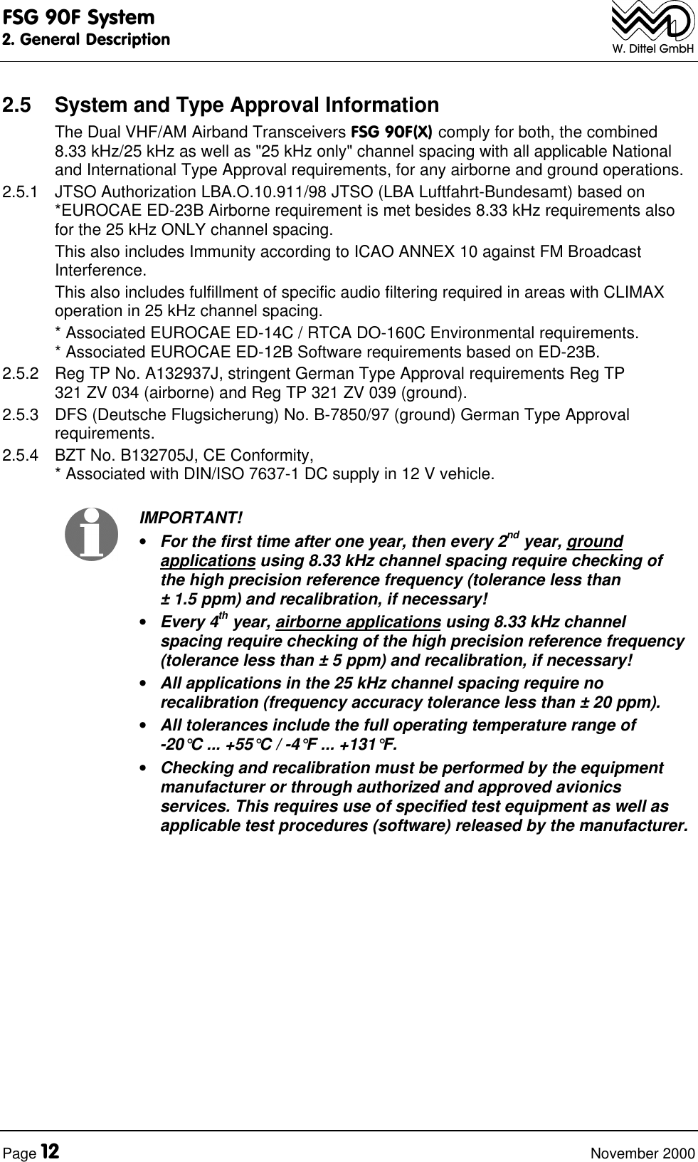 FSG 90F System2. General DescriptionPage 12 November 2000W. Dittel GmbH2.5 System and Type Approval InformationThe Dual VHF/AM Airband Transceivers FSG 90F(X) comply for both, the combined8.33 kHz/25 kHz as well as "25 kHz only" channel spacing with all applicable Nationaland International Type Approval requirements, for any airborne and ground operations.2.5.1 JTSO Authorization LBA.O.10.911/98 JTSO (LBA Luftfahrt-Bundesamt) based on*EUROCAE ED-23B Airborne requirement is met besides 8.33 kHz requirements alsofor the 25 kHz ONLY channel spacing.This also includes Immunity according to ICAO ANNEX 10 against FM BroadcastInterference.This also includes fulfillment of specific audio filtering required in areas with CLIMAXoperation in 25 kHz channel spacing.* Associated EUROCAE ED-14C / RTCA DO-160C Environmental requirements.* Associated EUROCAE ED-12B Software requirements based on ED-23B.2.5.2 Reg TP No. A132937J, stringent German Type Approval requirements Reg TP321 ZV 034 (airborne) and Reg TP 321 ZV 039 (ground).2.5.3 DFS (Deutsche Flugsicherung) No. B-7850/97 (ground) German Type Approvalrequirements.2.5.4 BZT No. B132705J, CE Conformity,* Associated with DIN/ISO 7637-1 DC supply in 12 V vehicle.IMPORTANT!• For the first time after one year, then every 2nd year, groundapplications using 8.33 kHz channel spacing require checking ofthe high precision reference frequency (tolerance less than± 1.5 ppm) and recalibration, if necessary!• Every 4th year, airborne applications using 8.33 kHz channelspacing require checking of the high precision reference frequency(tolerance less than ± 5 ppm) and recalibration, if necessary!• All applications in the 25 kHz channel spacing require norecalibration (frequency accuracy tolerance less than ± 20 ppm).• All tolerances include the full operating temperature range of-20°C ... +55°C / -4°F ... +131°F.• Checking and recalibration must be performed by the equipmentmanufacturer or through authorized and approved avionicsservices. This requires use of specified test equipment as well asapplicable test procedures (software) released by the manufacturer.