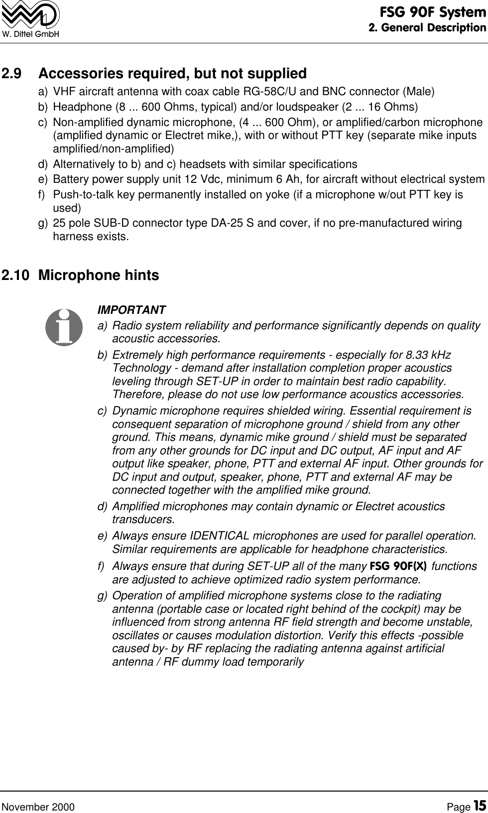 FSG 90F System2. General DescriptionNovember 2000 Page 15W. Dittel GmbH2.9 Accessories required, but not supplieda) VHF aircraft antenna with coax cable RG-58C/U and BNC connector (Male)b) Headphone (8 ... 600 Ohms, typical) and/or loudspeaker (2 ... 16 Ohms)c) Non-amplified dynamic microphone, (4 ... 600 Ohm), or amplified/carbon microphone(amplified dynamic or Electret mike,), with or without PTT key (separate mike inputsamplified/non-amplified)d) Alternatively to b) and c) headsets with similar specificationse) Battery power supply unit 12 Vdc, minimum 6 Ah, for aircraft without electrical systemf) Push-to-talk key permanently installed on yoke (if a microphone w/out PTT key isused)g) 25 pole SUB-D connector type DA-25 S and cover, if no pre-manufactured wiringharness exists.2.10 Microphone hintsIMPORTANTa) Radio system reliability and performance significantly depends on qualityacoustic accessories.b) Extremely high performance requirements - especially for 8.33 kHzTechnology - demand after installation completion proper acousticsleveling through SET-UP in order to maintain best radio capability.Therefore, please do not use low performance acoustics accessories.c) Dynamic microphone requires shielded wiring. Essential requirement isconsequent separation of microphone ground / shield from any otherground. This means, dynamic mike ground / shield must be separatedfrom any other grounds for DC input and DC output, AF input and AFoutput like speaker, phone, PTT and external AF input. Other grounds forDC input and output, speaker, phone, PTT and external AF may beconnected together with the amplified mike ground.d) Amplified microphones may contain dynamic or Electret acousticstransducers.e) Always ensure IDENTICAL microphones are used for parallel operation.Similar requirements are applicable for headphone characteristics.f) Always ensure that during SET-UP all of the many FSG 90F(X) functionsare adjusted to achieve optimized radio system performance.g) Operation of amplified microphone systems close to the radiatingantenna (portable case or located right behind of the cockpit) may beinfluenced from strong antenna RF field strength and become unstable,oscillates or causes modulation distortion. Verify this effects -possiblecaused by- by RF replacing the radiating antenna against artificialantenna / RF dummy load temporarily