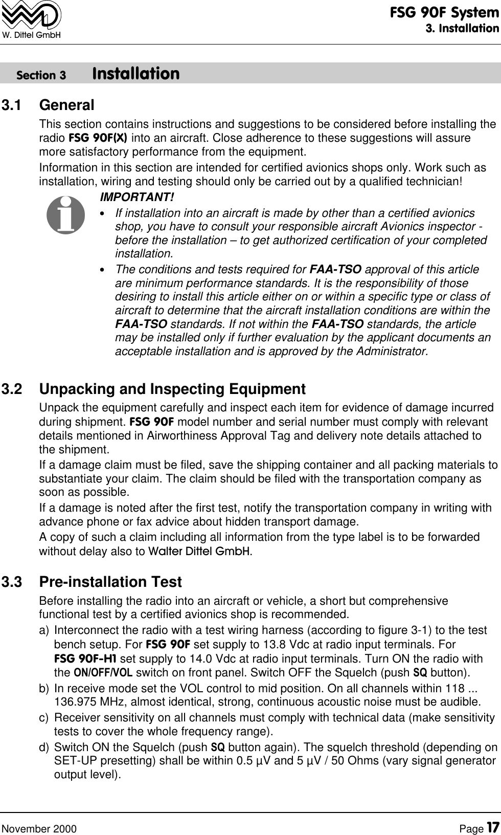 FSG 90F System3. InstallationNovember 2000 Page 17W. Dittel GmbHSection 3 Installation3.1 GeneralThis section contains instructions and suggestions to be considered before installing theradio FSG 90F(X) into an aircraft. Close adherence to these suggestions will assuremore satisfactory performance from the equipment.Information in this section are intended for certified avionics shops only. Work such asinstallation, wiring and testing should only be carried out by a qualified technician!IMPORTANT!•If installation into an aircraft is made by other than a certified avionicsshop, you have to consult your responsible aircraft Avionics inspector -before the installation – to get authorized certification of your completedinstallation.•The conditions and tests required for FAA-TSO approval of this articleare minimum performance standards. It is the responsibility of thosedesiring to install this article either on or within a specific type or class ofaircraft to determine that the aircraft installation conditions are within theFAA-TSO standards. If not within the FAA-TSO standards, the articlemay be installed only if further evaluation by the applicant documents anacceptable installation and is approved by the Administrator.3.2 Unpacking and Inspecting EquipmentUnpack the equipment carefully and inspect each item for evidence of damage incurredduring shipment. FSG 90F model number and serial number must comply with relevantdetails mentioned in Airworthiness Approval Tag and delivery note details attached tothe shipment.If a damage claim must be filed, save the shipping container and all packing materials tosubstantiate your claim. The claim should be filed with the transportation company assoon as possible.If a damage is noted after the first test, notify the transportation company in writing withadvance phone or fax advice about hidden transport damage.A copy of such a claim including all information from the type label is to be forwardedwithout delay also to Walter Dittel GmbH.3.3 Pre-installation TestBefore installing the radio into an aircraft or vehicle, a short but comprehensivefunctional test by a certified avionics shop is recommended.a) Interconnect the radio with a test wiring harness (according to figure 3-1) to the testbench setup. For FSG 90F set supply to 13.8 Vdc at radio input terminals. ForFSG 90F-H1 set supply to 14.0 Vdc at radio input terminals. Turn ON the radio withthe ON/OFF/VOL switch on front panel. Switch OFF the Squelch (push SQ button).b) In receive mode set the VOL control to mid position. On all channels within 118 ...136.975 MHz, almost identical, strong, continuous acoustic noise must be audible.c) Receiver sensitivity on all channels must comply with technical data (make sensitivitytests to cover the whole frequency range).d) Switch ON the Squelch (push SQ button again). The squelch threshold (depending onSET-UP presetting) shall be within 0.5 µV and 5 µV / 50 Ohms (vary signal generatoroutput level).