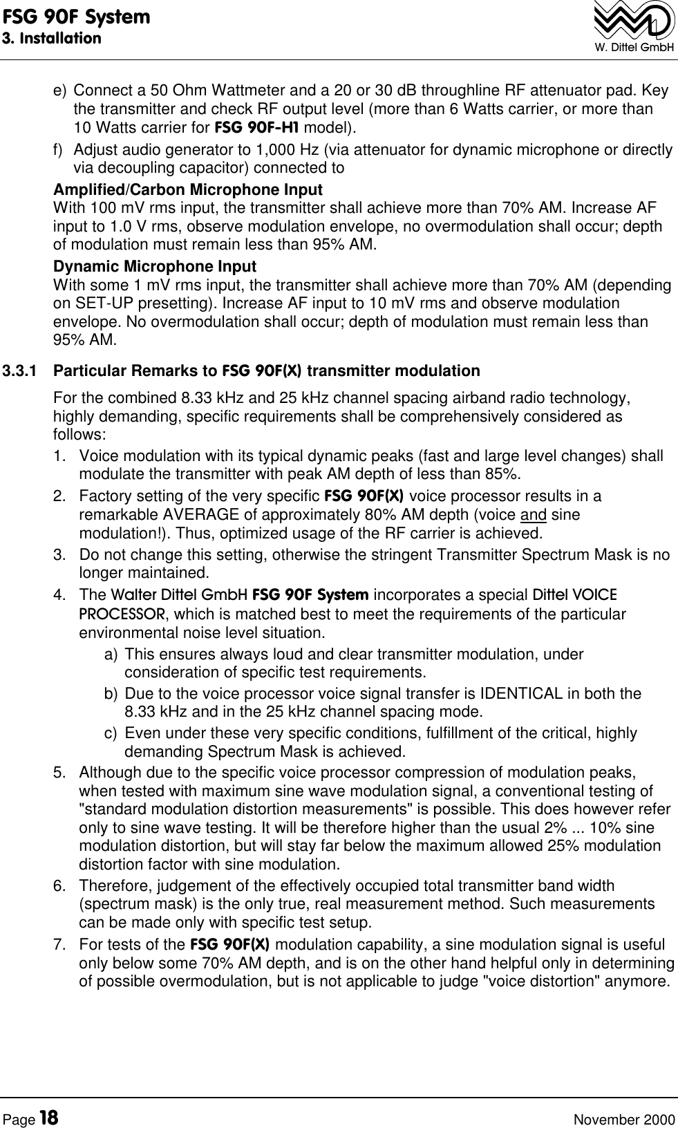 FSG 90F System3. InstallationPage 18 November 2000W. Dittel GmbHe) Connect a 50 Ohm Wattmeter and a 20 or 30 dB throughline RF attenuator pad. Keythe transmitter and check RF output level (more than 6 Watts carrier, or more than10 Watts carrier for FSG 90F-H1 model).f) Adjust audio generator to 1,000 Hz (via attenuator for dynamic microphone or directlyvia decoupling capacitor) connected toAmplified/Carbon Microphone InputWith 100 mV rms input, the transmitter shall achieve more than 70% AM. Increase AFinput to 1.0 V rms, observe modulation envelope, no overmodulation shall occur; depthof modulation must remain less than 95% AM.Dynamic Microphone InputWith some 1 mV rms input, the transmitter shall achieve more than 70% AM (dependingon SET-UP presetting). Increase AF input to 10 mV rms and observe modulationenvelope. No overmodulation shall occur; depth of modulation must remain less than95% AM.3.3.1 Particular Remarks to FSG 90F(X) transmitter modulationFor the combined 8.33 kHz and 25 kHz channel spacing airband radio technology,highly demanding, specific requirements shall be comprehensively considered asfollows:1. Voice modulation with its typical dynamic peaks (fast and large level changes) shallmodulate the transmitter with peak AM depth of less than 85%.2. Factory setting of the very specific FSG 90F(X) voice processor results in aremarkable AVERAGE of approximately 80% AM depth (voice and sinemodulation!). Thus, optimized usage of the RF carrier is achieved.3. Do not change this setting, otherwise the stringent Transmitter Spectrum Mask is nolonger maintained.4. The Walter Dittel GmbH FSG 90F System incorporates a special Dittel VOICEPROCESSOR, which is matched best to meet the requirements of the particularenvironmental noise level situation.a) This ensures always loud and clear transmitter modulation, underconsideration of specific test requirements.b) Due to the voice processor voice signal transfer is IDENTICAL in both the8.33 kHz and in the 25 kHz channel spacing mode.c) Even under these very specific conditions, fulfillment of the critical, highlydemanding Spectrum Mask is achieved.5. Although due to the specific voice processor compression of modulation peaks,when tested with maximum sine wave modulation signal, a conventional testing of"standard modulation distortion measurements" is possible. This does however referonly to sine wave testing. It will be therefore higher than the usual 2% ... 10% sinemodulation distortion, but will stay far below the maximum allowed 25% modulationdistortion factor with sine modulation.6. Therefore, judgement of the effectively occupied total transmitter band width(spectrum mask) is the only true, real measurement method. Such measurementscan be made only with specific test setup.7. For tests of the FSG 90F(X) modulation capability, a sine modulation signal is usefulonly below some 70% AM depth, and is on the other hand helpful only in determiningof possible overmodulation, but is not applicable to judge "voice distortion" anymore.