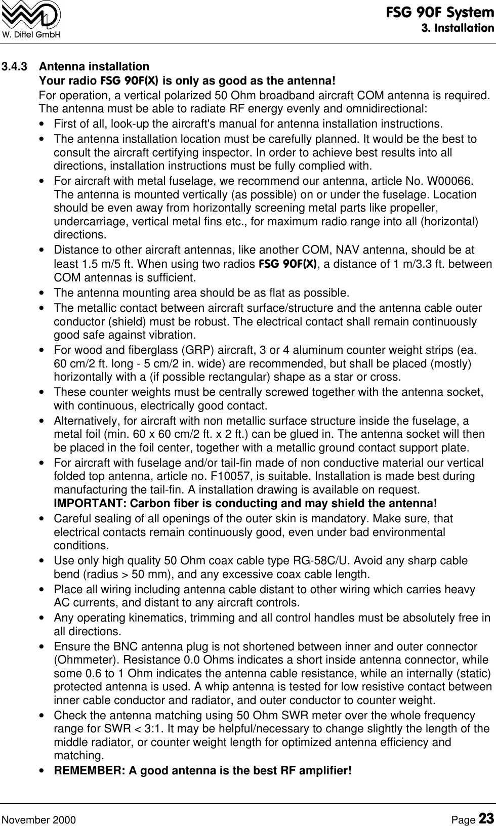 FSG 90F System3. InstallationNovember 2000 Page 23W. Dittel GmbH3.4.3 Antenna installationYour radio FSG 90F(X) is only as good as the antenna!For operation, a vertical polarized 50 Ohm broadband aircraft COM antenna is required.The antenna must be able to radiate RF energy evenly and omnidirectional:• First of all, look-up the aircraft's manual for antenna installation instructions.• The antenna installation location must be carefully planned. It would be the best toconsult the aircraft certifying inspector. In order to achieve best results into alldirections, installation instructions must be fully complied with.• For aircraft with metal fuselage, we recommend our antenna, article No. W00066.The antenna is mounted vertically (as possible) on or under the fuselage. Locationshould be even away from horizontally screening metal parts like propeller,undercarriage, vertical metal fins etc., for maximum radio range into all (horizontal)directions.• Distance to other aircraft antennas, like another COM, NAV antenna, should be atleast 1.5 m/5 ft. When using two radios FSG 90F(X), a distance of 1 m/3.3 ft. betweenCOM antennas is sufficient.• The antenna mounting area should be as flat as possible.• The metallic contact between aircraft surface/structure and the antenna cable outerconductor (shield) must be robust. The electrical contact shall remain continuouslygood safe against vibration.• For wood and fiberglass (GRP) aircraft, 3 or 4 aluminum counter weight strips (ea.60 cm/2 ft. long - 5 cm/2 in. wide) are recommended, but shall be placed (mostly)horizontally with a (if possible rectangular) shape as a star or cross.• These counter weights must be centrally screwed together with the antenna socket,with continuous, electrically good contact.• Alternatively, for aircraft with non metallic surface structure inside the fuselage, ametal foil (min. 60 x 60 cm/2 ft. x 2 ft.) can be glued in. The antenna socket will thenbe placed in the foil center, together with a metallic ground contact support plate.• For aircraft with fuselage and/or tail-fin made of non conductive material our verticalfolded top antenna, article no. F10057, is suitable. Installation is made best duringmanufacturing the tail-fin. A installation drawing is available on request.IMPORTANT: Carbon fiber is conducting and may shield the antenna!• Careful sealing of all openings of the outer skin is mandatory. Make sure, thatelectrical contacts remain continuously good, even under bad environmentalconditions.• Use only high quality 50 Ohm coax cable type RG-58C/U. Avoid any sharp cablebend (radius > 50 mm), and any excessive coax cable length.• Place all wiring including antenna cable distant to other wiring which carries heavyAC currents, and distant to any aircraft controls.• Any operating kinematics, trimming and all control handles must be absolutely free inall directions.• Ensure the BNC antenna plug is not shortened between inner and outer connector(Ohmmeter). Resistance 0.0 Ohms indicates a short inside antenna connector, whilesome 0.6 to 1 Ohm indicates the antenna cable resistance, while an internally (static)protected antenna is used. A whip antenna is tested for low resistive contact betweeninner cable conductor and radiator, and outer conductor to counter weight.• Check the antenna matching using 50 Ohm SWR meter over the whole frequencyrange for SWR < 3:1. It may be helpful/necessary to change slightly the length of themiddle radiator, or counter weight length for optimized antenna efficiency andmatching.• REMEMBER: A good antenna is the best RF amplifier!